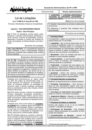 Assistente Administrativo da PF e PRF
Teletransmitido Direito Administrativo
Atualizada 16/09/2009 Neste curso os melhores alunos estão sendo preparados pelos melhores Professores28
Lei de Licitações
Lei n.º 8.666 de 21 de junho de 1993
Princípios | Modalidades | Dispensa | Inexigibilidade
Capítulo I - DAS DISPOSIÇÕES GERAIS
Seção I - Dos Princípios
Art. 1º Esta Lei estabelece normas gerais sobre
licitações e contratos administrativos pertinentes a
obras, serviços, inclusive de publicidade, compras,
alienações e locações no âmbito dos Poderes da
União, dos Estados, do Distrito Federal e dos Muni-
cípios.
Conceito de Licitação
Hely Lopes Meirelles - É o procedimento adminis-
trativo mediante o qual a Administração Pública
seleciona a proposta mais vantajosa para contrato
de seu interesse.
Dispositivo Constitucional
Art. 37. XXI - ressalvados os casos especificados
na legislação, as obras, serviços, compras e aliena-
ções serão contratados mediante processo de lici-
tação pública que assegure igualdade de condições
a todos os concorrentes, com cláusulas que estabe-
leçam obrigações de pagamento, mantidas as con-
dições efetivas da proposta, nos termos da lei, o
qual somente permitirá as exigências de qualifica-
ção técnica e econômica indispensáveis à garantia
do cumprimento das obrigações.
Parágrafo único. Subordinam-se ao regime desta
Lei, além dos órgãos da administração direta, os
fundos especiais, as autarquias, as fundações pú-
blicas, as empresas públicas, as sociedades de
economia mista e demais entidades controladas
direta ou indiretamente pela União, Estados, Distrito
Federal e Municípios.
Art. 2º As obras, serviços, inclusive de publicidade,
compras, alienações, concessões, permissões e
locações da Administração Pública, quando contra-
tadas com terceiros, serão necessariamente prece-
didas de licitação, ressalvadas as hipóteses previs-
tas nesta Lei.
Parágrafo único. Para os fins desta Lei, considera-
se contrato todo e qualquer ajuste entre órgãos ou
entidades da Administração Pública e particulares,
em que haja um acordo de vontades para a forma-
ção de vínculo e a estipulação de obrigações recí-
procas, seja qual for a denominação utilizada.
Art. 3º A licitação destina-se a garantir a observân-
cia do princípio constitucional da isonomia e a sele-
cionar a proposta mais vantajosa para a Adminis-
tração e será processada e julgada em estrita con-
formidade com os princípios básicos da legalidade,
da impessoalidade, da moralidade, da igualdade,
da publicidade, da probidade administrativa, da
vinculação ao instrumento convocatório, do
julgamento objetivo e dos que lhes são correlatos.
Objetivos da Licitação
1. Garantir a observância do princípio constitucional
da isonomia.
2. Selecionar a proposta mais vantajosa para a
Administração.
Princípios da Licitação
1. Princípios Gerais
Correspondem a alguns dos princípios da Adminis-
tração Pública (art. 37 da CF/88).
Legalidade - Agir na forma determinada em lei.
O conceito de legalidade contém em si não só a lei,
mas também o interesse público e a moralidade. A
discricionariedade da Administração existe apenas
quanto à escolha do objeto da licitação ou ao mo-
mento em que vai instaurar o procedimento.
Moralidade - Deve ser norteada pela ética, ho-
nestidade e outros preceitos análogos.
Impessoalidade - A administração pública deve
servir a todos os licitantes, sem preferências ou
aversões pessoais ou partidárias.
Publicidade - A licitação não será sigilosa, sen-
do públicos e acessíveis ao público os atos de seu
procedimento, salvo quanto o conteúdo das propos-
tas, até a respectiva abertura.
Igualdade - Dentro das mesmas condições,
todos devem ser tratados de modo igual. A obser-
vância da igualdade leva a impessoalidade.
2. Princípios Setoriais ou Específicos
Referem–se especificamente ao certame licitatório:
Probidade Administrativa - Este princípio é
dever de todo administrador público, mas a lei a
inclui dentre os princípios específicos da licitação e
não nos gerais.
Vinculação ao Instrumento Convocatório - O
edital ou convite é a “lei interna” da licitação.
Julgamento Objetivo - Baseado no critério indi-
cado no ato convocatório e nos termos específicos
das propostas.
3. Princípios Correlatos ou Implícitos
Embora não estejam no art. 3° da Lei 8.666/93,
orientam16
a disciplina da licitação:
Participação da Sociedade - Nas licitações
existe a efetiva participação da sociedade na fisca-
lização das licitações.
Competitividade ou Oposição - Adoção de
medidas de estímulo entre os interessados.
16
Doutrina de Hely Lopes Meirelles.
 