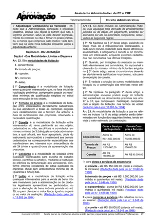 Assistente Administrativo da PF e PRF
Teletransmitido Direito Administrativo
Atualizada 16/09/2009 Neste curso os melhores alunos estão sendo preparados pelos melhores Professores 29
Adjudicação Compulsória ao Vencedor - Im-
pede que a Administração, concluído o processo
licitatório, atribua seu objeto a outrem que não o
legítimo vencedor, salvo se este desistir expressa-
mente do contrato ou não o firmar no prazo prefixa-
do, a menos que comprove justo motivo; veda tam-
bém que se abra nova licitação enquanto válida a
adjudicação anterior.
Capítulo II - DA LICITAÇÃO
Seção I - Das Modalidades, Limites e Dispensa
Art. 22. São modalidades de licitação:
I - concorrência;
II - tomada de preços;
III - convite;
IV - concurso;
V - leilão.
§ 1º Concorrência é a modalidade de licitação
entre quaisquer interessados que, na fase inicial de
habilitação preliminar, comprovem possuir os requi-
sitos mínimos de qualificação exigidos no edital
para execução de seu objeto.
§ 2º Tomada de preços é a modalidade de licita-
ção entre interessados devidamente cadastrados
ou que atenderem a todas as condições exigidas
para cadastramento até o terceiro dia anterior à
data do recebimento das propostas, observada a
necessária qualificação.
§ 3º Convite é a modalidade de licitação entre
interessados do ramo pertinente ao seu objeto,
cadastrados ou não, escolhidos e convidados em
número mínimo de 3 (três) pela unidade administra-
tiva, a qual afixará, em local apropriado, cópia do
instrumento convocatório e o estenderá aos demais
cadastrados na correspondente especialidade que
manifestarem seu interesse com antecedência de
até 24 (vinte e quatro) horas da apresentação das
propostas.
§ 4º Concurso é a modalidade de licitação entre
quaisquer interessados para escolha de trabalho
técnico, científico ou artístico, mediante a instituição
de prêmios ou remuneração aos vencedores, con-
forme critérios constantes de edital publicado na
imprensa oficial com antecedência mínima de 45
(quarenta e cinco) dias.
§ 5º Leilão é a modalidade de licitação entre
quaisquer interessados para a venda de bens mó-
veis inservíveis para a administração ou de produ-
tos legalmente apreendidos ou penhorados, ou
para a alienação de bens imóveis prevista no art.
19, a quem oferecer o maior lance, igual ou superi-
or ao valor da avaliação. (Redação dada pela Lei
n.° 8.883 de 1994)
Art. 19. Os bens imóveis da Administração Públi-
ca, cuja aquisição haja derivado de procedimentos
judiciais ou de dação em pagamento, poderão ser
alienados por ato da autoridade competente, obser-
vadas as seguintes regras:
§ 6º Na hipótese do § 3º deste artigo, existindo na
praça mais de 3 (três) possíveis interessados, a
cada novo convite, realizado para objeto idêntico ou
assemelhado, é obrigatório o convite a, no mínimo,
mais um interessado, enquanto existirem cadastra-
dos não convidados nas últimas licitações.
§ 7º Quando, por limitações do mercado ou mani-
festo desinteresse dos convidados, for impossível a
obtenção do número mínimo de licitantes exigidos
no § 3º deste artigo, essas circunstâncias deverão
ser devidamente justificadas no processo, sob pena
de repetição do convite.
§ 8º É vedada a criação de outras modalidades de
licitação ou a combinação das referidas neste arti-
go.
§ 9º Na hipótese do parágrafo 2º deste artigo, a
administração somente poderá exigir do licitante
não cadastrado os documentos previstos nos arts.
27 a 31, que comprovem habilitação compatível
com o objeto da licitação, nos termos do edital.
(Incluído pela Lei n.° 8.883 de 1994)
Art. 23. As modalidades de licitação a que se refe-
rem os incisos I a III do artigo anterior serão deter-
minadas em função dos seguintes limites, tendo em
vista o valor estimado da contratação:
Obras e Serviços
de Engenharia
Demais Com-
pras e Serviços
Concorrência
Acima de
R$ 1.500.000,00
Acima de
R$ 650.000,00
Tomada de
Preços
Até R$
1.500.000,00
Até R$
650.000,00
Convite
Até R$
150.000,00
Até R$ 80.000,00
I - para obras e serviços de engenharia:
a) convite - até R$ 150.000,00 (cento e cinqüen-
ta mil reais); (Redação dada pela Lei n.° 9.648 de
1998)
b) tomada de preços - até R$ 1.500.000,00 (um
milhão e quinhentos mil reais); (Redação dada
pela Lei n.° 9.648 de 1998)
c) concorrência - acima de R$ 1.500.000,00 (um
milhão e quinhentos mil reais); (Redação dada
pela Lei n.° 9.648 de 1998)
II - para compras e serviços não referidos no inci-
so anterior: (Redação dada pela Lei n.° 9.648 de
1998)
a) convite - até R$ 80.000,00 (oitenta mil reais);
(Redação dada pela Lei n.° 9.648 de 1998)
 