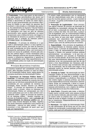 Assistente Administrativo da PF e PRF
Teletransmitido Direito Administrativo
Atualizada 16/09/2009 Neste curso os melhores alunos estão sendo preparados pelos melhores Professores 3
4. Publicidade - Como regra geral, os atos pratica-
dos pelos agentes administrativos não devem ser
sigilosos. Portanto, há ressalvas legalmente estabe-
lecidas e decorrentes de razões de ordem lógica,
como os atos governamentais que envolvem segu-
rança do Estado ou que tratam de assuntos que
envolvem a vida privada e a intimidade das pesso-
as. No entendimento do Supremo Tribunal Federal:
“A publicidade e o direito à informação não podem
ser restringidos com base em atos de natureza
discricionária, salvo quando justificados, em casos
excepcionais, para a defesa da honra, da imagem e
da intimidade de terceiros ou quando a medida for
essencial para a proteção do interesse público”
(STF/RMS 23036 - DJ 25/08/2006).
5. Eficiência - O princípio da eficiência é o que
impõe à administração pública e a seus agentes a
persecução do bem comum, por meio do exercício
de suas competências de forma imparcial, neutra,
transparente, participativa, eficaz, sem burocracia e
sempre em busca da qualidade, rimando pela ado-
ção dos critérios legais e morais necessários para
melhor utilização possível dos recursos públicos, de
maneira a evitarem-se desperdícios e garantir-se
maior rentabilidade social. Mais especificamente, é
a aplicabilidade prática da noção de administração
gerencial.
Princípios Doutrinários I mplícitos
A doutrina moderna6
tem considerado outros prin-
cípios, além daqueles previstos no caput do artigo
37 da Constituição Federal. Assim, segue abaixo os
princípios doutrinários da Administração Pública.
1. Supremacia do Interesse Público Sobre o
Particular - O interesse público deve ser conceitu-
ado como interesse resultante do conjunto dos inte-
resses que os indivíduos pessoalmente têm quando
considerado em sua qualidade de membros da
sociedade. Desta maneira, discorre Luiz Alberto
Araújo7
: "O princípio da supremacia do interesse
público sobre o privado, coloca os interesses da
Administração Pública em sobreposição aos inte-
resses particulares que com os dela venham even-
tualmente colidir". Ligado ao princípio de suprema-
cia do interesse público - também chamado de
princípio da finalidade pública - está o princípio da
indisponibilidade do interesse público que, se-
gundo Celso Antonio Bandeira de Mello, "significa
que sendo interesses qualificados como próprios da
coletividade - internos ao setor público - não se
encontram à livre disposição de quem quer que
seja, por inapropriáveis.
6
MORAES, Alexandre de. Direito Constitucional Administra-
tivo. Editora Atlas: São Paulo, 2005. DI PIETRO, Maria S-
ylvia Zanella. Direito Administrativo. 17ª Edição. Editora
Atlas: São Paulo, 2004.
7
ARAUJO, Luiz Alberto David. NUNES JUNIOR, Vidal Serrano.
Curso de Direito Constitucional. 4ª Edição. Editora São
Paulo: Saraiva, 2001.
O próprio órgão administrativo que os representa
não tem disponibilidade sobre eles, no sentido de
que lhe incumbe apenas curá-los - o que é também
um dever - na estrita conformidade do que dispuser
a intentio legis8
".
2. Presunção de Legitimidade - Esse princípio,
que alguns chamam de princípio da presunção de
legalidade (ou veracidade), abrange dois aspectos:
de um lado, a presunção de verdade, que diz res-
peito à certeza dos fatos. De outro lado, a presun-
ção da legalidade, pois, se a Administração Pública
se submete à lei, presume-se, até prova em contrá-
rio, que todos os seus atos sejam verdadeiros e
praticados com observância das normas legais
pertinentes. Trata-se de presunção relativa (juris
tantum9
) que, como tal, admite prova em contrário.
3. Especialidade - Dos princípios da legalidade e
da indisponibilidade do interesse público decorre,
dentre outros, o princípio da especialidade, concer-
nente à idéia de descentralização administrativa.
Quando o Estado cria pessoas jurídicas públicas
administrativas - as autarquias - a lei que cria a
entidade estabelece com precisão as finalidades
que lhe incumbe atender, de tal modo que não cabe
aos seus administradores afastar-se dos objetivos
definidos na lei, isto precisamente pelo fato de não
terem a livre disponibilidade dos interesses públi-
cos. Embora esse princípio seja normalmente refe-
rido às autarquias, não há razão para negar a sua
aplicação quanto às demais pessoas jurídicas da
administração pública.
4. Controle ou Tutela - Na estruturação da Admi-
nistração Pública há uma desconcentração e des-
centralização de competência e poderes visando
sempre a especialização e a eficiência. Para tanto,
são criados órgãos e pessoas jurídicas, que terão
certa independência funcional, financeira e adminis-
trativa. Surge, por conseguinte, o dever e a neces-
sidade de se controlar e fiscalizar esses órgãos e
pessoas administrativas, com o objetivo de certificar
a fiel observância de seus fins institucionais.
5. Auto-Tutela - Enquanto pela tutela, a Adminis-
tração exerce controle sobre outra pessoa jurídica
por ela mesma instituída, pela auto-tutela o controle
se exerce sobre os próprios atos, com a possibili-
dade de anular os ilegais e revogar os inconvenien-
tes ou inoportunos, independentemente de recurso
ao Poder Judiciário.
6. Hierarquia - Os órgãos da Administração Públi-
ca são estruturados de tal forma que se cria uma
relação de coordenação e subordinação entre uns e
outros, cada qual com atribuições definidas na lei.
8
Intentio Legis: A finalidade da lei.
9
Juris Tantum: Somente de direito, a admitir prova em contrá-
rio.
 