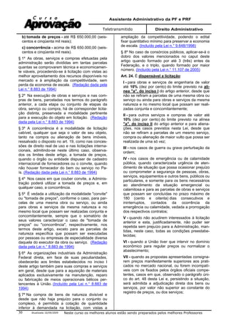 Assistente Administrativo da PF e PRF
Teletransmitido Direito Administrativo
Atualizada 16/09/2009 Neste curso os melhores alunos estão sendo preparados pelos melhores Professores30
b) tomada de preços - até R$ 650.000,00 (seis-
centos e cinqüenta mil reais);
c) concorrência - acima de R$ 650.000,00 (seis-
centos e cinqüenta mil reais).
§ 1º As obras, serviços e compras efetuadas pela
administração serão divididas em tantas parcelas
quantas se comprovarem técnica e economicamen-
te viáveis, procedendo-se à licitação com vistas ao
melhor aproveitamento dos recursos disponíveis no
mercado e à ampliação da competitividade, sem
perda da economia de escala. (Redação dada pela
Lei n.° 8.883 de 1994)
§ 2º Na execução de obras e serviços e nas com-
pras de bens, parceladas nos termos do parágrafo
anterior, a cada etapa ou conjunto de etapas da
obra, serviço ou compra, há de corresponder licita-
ção distinta, preservada a modalidade pertinente
para a execução do objeto em licitação. (Redação
dada pela Lei n.° 8.883 de 1994)
§ 3º A concorrência é a modalidade de licitação
cabível, qualquer que seja o valor de seu objeto,
tanto na compra ou alienação de bens imóveis,
ressalvado o disposto no art. 19, como nas conces-
sões de direito real de uso e nas licitações interna-
cionais, admitindo-se neste último caso, observa-
dos os limites deste artigo, a tomada de preços,
quando o órgão ou entidade dispuser de cadastro
internacional de fornecedores ou o convite, quando
não houver fornecedor do bem ou serviço no Pa-
ís. (Redação dada pela Lei n.° 8.883 de 1994)
§ 4º Nos casos em que couber convite, a Adminis-
tração poderá utilizar a tomada de preços e, em
qualquer caso, a concorrência.
§ 5º É vedada a utilização da modalidade "convite"
ou "tomada de preços", conforme o caso, para par-
celas de uma mesma obra ou serviço, ou ainda
para obras e serviços da mesma natureza e no
mesmo local que possam ser realizadas conjunta e
concomitantemente, sempre que o somatório de
seus valores caracterizar o caso de "tomada de
preços" ou "concorrência", respectivamente, nos
termos deste artigo, exceto para as parcelas de
natureza específica que possam ser executadas
por pessoas ou empresas de especialidade diversa
daquela do executor da obra ou serviço. (Redação
dada pela Lei n.° 8.883 de 1994)
§ 6º As organizações industriais da Administração
Federal direta, em face de suas peculiaridades,
obedecerão aos limites estabelecidos no inciso I
deste artigo também para suas compras e serviços
em geral, desde que para a aquisição de materiais
aplicados exclusivamente na manutenção, reparo
ou fabricação de meios operacionais bélicos per-
tencentes à União. (Incluído pela Lei n.° 8.883 de
1994)
§ 7º Na compra de bens de natureza divisível e
desde que não haja prejuízo para o conjunto ou
complexo, é permitida a cotação de quantidade
inferior à demandada na licitação, com vistas a
ampliação da competitividade, podendo o edital
fixar quantitativo mínimo para preservar a economia
de escala. (Incluído pela Lei n.° 9.648/1998)
§ 8º No caso de consórcios públicos, aplicar-se-á o
dobro dos valores mencionados no caput deste
artigo quando formado por até 3 (três) entes da
Federação, e o triplo, quando formado por maior
número. (Incluído pela Lei n.° 11.107 de 2005)
Art. 24. É dispensável a licitação:
I - para obras e serviços de engenharia de valor
até 10% (dez por cento) do limite previsto na alí-
nea "a", do inciso I do artigo anterior, desde que
não se refiram a parcelas de uma mesma obra ou
serviço ou ainda para obras e serviços da mesma
natureza e no mesmo local que possam ser reali-
zadas conjunta e concomitantemente;
II - para outros serviços e compras de valor até
10% (dez por cento) do limite previsto na alínea
"a", do inciso II do artigo anterior e para aliena-
ções, nos casos previstos nesta Lei, desde que
não se refiram a parcelas de um mesmo serviço,
compra ou alienação de maior vulto que possa ser
realizada de uma só vez;
III - nos casos de guerra ou grave perturbação da
ordem;
IV - nos casos de emergência ou de calamidade
pública, quando caracterizada urgência de aten-
dimento de situação que possa ocasionar prejuízo
ou comprometer a segurança de pessoas, obras,
serviços, equipamentos e outros bens, públicos ou
particulares, e somente para os bens necessários
ao atendimento da situação emergencial ou
calamitosa e para as parcelas de obras e serviços
que possam ser concluídas no prazo máximo de
180 (cento e oitenta) dias consecutivos e
ininterruptos, contados da ocorrência da
emergência ou calamidade, vedada a prorrogação
dos respectivos contratos;
V - quando não acudirem interessados à licitação
anterior e esta, justificadamente, não puder ser
repetida sem prejuízo para a Administração, man-
tidas, neste caso, todas as condições preestabe-
lecidas;
VI - quando a União tiver que intervir no domínio
econômico para regular preços ou normalizar o
abastecimento;
VII - quando as propostas apresentadas consigna-
rem preços manifestamente superiores aos prati-
cados no mercado nacional, ou forem incompatí-
veis com os fixados pelos órgãos oficiais compe-
tentes, casos em que, observado o parágrafo úni-
co do art. 48 desta Lei e, persistindo a situação,
será admitida a adjudicação direta dos bens ou
serviços, por valor não superior ao constante do
registro de preços, ou dos serviços;
 