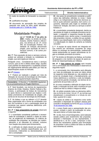 Assistente Administrativo da PF e PRF
Teletransmitido Direito Administrativo
Atualizada 16/09/2009 Neste curso os melhores alunos estão sendo preparados pelos melhores Professores 33
II - razão da escolha do fornecedor ou executan-
te;
III - justificativa do preço.
IV - documento de aprovação dos projetos de
pesquisa aos quais os bens serão alocados.
(Incluído pela Lei n.º 9.648 de 1998)
Modalidade Pregão
Lei n.º 10.520 de 17 de julho de
2002 - Institui, no âmbito da União,
Estados, Distrito Federal e Municí-
pios, nos termos do art. 37, inciso
XXI, da Constituição Federal, mo-
dalidade de licitação denominada
pregão, para aquisição de bens e
serviços comuns, e dá outras pro-
vidências.
Art. 1º Para aquisição de bens e serviços comuns,
poderá ser adotada a licitação na modalidade de
pregão, que será regida por esta Lei.
Parágrafo único. Consideram-se bens e serviços
comuns, para os fins e efeitos deste artigo, aqueles
cujos padrões de desempenho e qualidade possam
ser objetivamente definidos pelo edital, por meio de
especificações usuais no mercado.
Art. 2º (Vetado)
§ 1º Poderá ser realizado o pregão por meio da
utilização de recursos de tecnologia da informação,
nos termos de regulamentação específica.
Comentário - O Decreto n.º 5.450/2005 regulamen-
ta os procedimentos do Pregão Eletrônico.
§ 2º Será facultado, nos termos de regulamentos
próprios da União, Estados, Distrito Federal e Mu-
nicípios, a participação de bolsas de mercadorias
no apoio técnico e operacional aos órgãos e enti-
dades promotores da modalidade de pregão, utili-
zando-se de recursos de tecnologia da informação.
§ 3º As bolsas a que se referem o § 2º deverão
estar organizadas sob a forma de sociedades civis
sem fins lucrativos e com a participação plural de
corretoras que operem sistemas eletrônicos unifi-
cados de pregões.
Art. 3º A fase preparatória do pregão observará
o seguinte:
I - a autoridade competente justificará a necessi-
dade de contratação e definirá o objeto do certa-
me, as exigências de habilitação, os critérios de
aceitação das propostas, as sanções por inadim-
plemento e as cláusulas do contrato, inclusive
com fixação dos prazos para fornecimento;
II - a definição do objeto deverá ser precisa, sufi-
ciente e clara, vedadas especificações que, por
excessivas, irrelevantes ou desnecessárias, limi-
tem a competição;
III - dos autos do procedimento constarão a justifi-
cativa das definições referidas no inciso I deste
artigo e os indispensáveis elementos técnicos so-
bre os quais estiverem apoiados, bem como o or-
çamento, elaborado pelo órgão ou entidade pro-
motora da licitação, dos bens ou serviços a serem
licitados; e
IV - a autoridade competente designará, dentre os
servidores do órgão ou entidade promotora da lici-
tação, o pregoeiro e respectiva equipe de apoio,
cuja atribuição inclui, dentre outras, o recebimento
das propostas e lances, a análise de sua aceitabi-
lidade e sua classificação, bem como a habilitação
e a adjudicação do objeto do certame ao licitante
vencedor.
§ 1º A equipe de apoio deverá ser integrada em
sua maioria por servidores ocupantes de cargo
efetivo ou emprego da administração, preferencial-
mente pertencentes ao quadro permanente do ór-
gão ou entidade promotora do evento.
§ 2º No âmbito do Ministério da Defesa, as funções
de pregoeiro e de membro da equipe de apoio po-
derão ser desempenhadas por militares.
Art. 4º A fase externa do pregão será iniciada
com a convocação dos interessados e observará as
seguintes regras:
I - a convocação dos interessados será efetuada
por meio de publicação de aviso em diário oficial
do respectivo ente federado ou, não existindo, em
jornal de circulação local, e facultativamente, por
meios eletrônicos e conforme o vulto da licitação,
em jornal de grande circulação, nos termos do re-
gulamento de que trata o art. 2º;
II - do aviso constarão a definição do objeto da lici-
tação, a indicação do local, dias e horários em que
poderá ser lida ou obtida a íntegra do edital;
III - do edital constarão todos os elementos defini-
dos na forma do inciso I do art. 3º, as normas que
disciplinarem o procedimento e a minuta do con-
trato, quando for o caso;
IV - cópias do edital e do respectivo aviso serão
colocadas à disposição de qualquer pessoa para
consulta e divulgadas na forma da Lei n.º 9.755 de
16 de dezembro de 1998;
V - o prazo fixado para a apresentação das pro-
postas, contado a partir da publicação do aviso,
não será inferior a 8 (oito) dias úteis;
VI - no dia, hora e local designados, será realizada
sessão pública para recebimento das propostas,
devendo o interessado, ou seu representante, i-
dentificar-se e, se for o caso, comprovar a exis-
tência dos necessários poderes para formulação
de propostas e para a prática de todos os demais
atos inerentes ao certame;
 