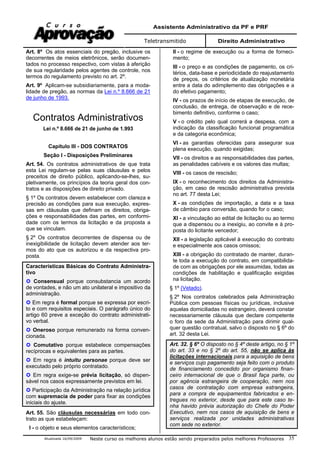 Assistente Administrativo da PF e PRF
Teletransmitido Direito Administrativo
Atualizada 16/09/2009 Neste curso os melhores alunos estão sendo preparados pelos melhores Professores 35
Art. 8º Os atos essenciais do pregão, inclusive os
decorrentes de meios eletrônicos, serão documen-
tados no processo respectivo, com vistas à aferição
de sua regularidade pelos agentes de controle, nos
termos do regulamento previsto no art. 2º.
Art. 9º Aplicam-se subsidiariamente, para a moda-
lidade de pregão, as normas da Lei n.º 8.666 de 21
de junho de 1993.
Contratos Administrativos
Lei n.º 8.666 de 21 de junho de 1.993
Capítulo III - DOS CONTRATOS
Seção I - Disposições Preliminares
Art. 54. Os contratos administrativos de que trata
esta Lei regulam-se pelas suas cláusulas e pelos
preceitos de direito público, aplicando-se-lhes, su-
pletivamente, os princípios da teoria geral dos con-
tratos e as disposições de direito privado.
§ 1º Os contratos devem estabelecer com clareza e
precisão as condições para sua execução, expres-
sas em cláusulas que definam os direitos, obriga-
ções e responsabilidades das partes, em conformi-
dade com os termos da licitação e da proposta a
que se vinculam.
§ 2º Os contratos decorrentes de dispensa ou de
inexigibilidade de licitação devem atender aos ter-
mos do ato que os autorizou e da respectiva pro-
posta.
Características Básicas do Contrato Administra-
tivo
Consensual porque consubstancia um acordo
de vontades, e não um ato unilateral e impositivo da
administração.
Em regra é formal porque se expressa por escri-
to e com requisitos especiais. O parágrafo único do
artigo 60 preve a exceção do contrato administrati-
vo verbal.
Oneroso porque remunerado na forma conven-
cionada.
Comutativo porque estabelece compensações
recíprocas e equivalentes para as partes.
Em regra é intuitu personae porque deve ser
executado pelo próprio contratado.
Em regra exige-se prévia licitação, só dispen-
sável nos casos expressamente previstos em lei.
Participação da Administração na relação jurídica
com supremacia de poder para fixar as condições
iniciais do ajuste.
Art. 55. São cláusulas necessárias em todo con-
trato as que estabeleçam:
I - o objeto e seus elementos característicos;
II - o regime de execução ou a forma de forneci-
mento;
III - o preço e as condições de pagamento, os cri-
térios, data-base e periodicidade do reajustamento
de preços, os critérios de atualização monetária
entre a data do adimplemento das obrigações e a
do efetivo pagamento;
IV - os prazos de início de etapas de execução, de
conclusão, de entrega, de observação e de rece-
bimento definitivo, conforme o caso;
V - o crédito pelo qual correrá a despesa, com a
indicação da classificação funcional programática
e da categoria econômica;
VI - as garantias oferecidas para assegurar sua
plena execução, quando exigidas;
VII - os direitos e as responsabilidades das partes,
as penalidades cabíveis e os valores das multas;
VIII - os casos de rescisão;
IX - o reconhecimento dos direitos da Administra-
ção, em caso de rescisão administrativa prevista
no art. 77 desta Lei;
X - as condições de importação, a data e a taxa
de câmbio para conversão, quando for o caso;
XI - a vinculação ao edital de licitação ou ao termo
que a dispensou ou a inexigiu, ao convite e à pro-
posta do licitante vencedor;
XII - a legislação aplicável à execução do contrato
e especialmente aos casos omissos;
XIII - a obrigação do contratado de manter, duran-
te toda a execução do contrato, em compatibilida-
de com as obrigações por ele assumidas, todas as
condições de habilitação e qualificação exigidas
na licitação.
§ 1º (Vetado).
§ 2º Nos contratos celebrados pela Administração
Pública com pessoas físicas ou jurídicas, inclusive
aquelas domiciliadas no estrangeiro, deverá constar
necessariamente cláusula que declare competente
o foro da sede da Administração para dirimir qual-
quer questão contratual, salvo o disposto no § 6º do
art. 32 desta Lei.
Art. 32. § 6º O disposto no § 4º deste artigo, no § 1º
do art. 33 e no § 2º do art. 55, não se aplica às
licitações internacionais para a aquisição de bens
e serviços cujo pagamento seja feito com o produto
de financiamento concedido por organismo finan-
ceiro internacional de que o Brasil faça parte, ou
por agência estrangeira de cooperação, nem nos
casos de contratação com empresa estrangeira,
para a compra de equipamentos fabricados e en-
tregues no exterior, desde que para este caso te-
nha havido prévia autorização do Chefe do Poder
Executivo, nem nos casos de aquisição de bens e
serviços realizada por unidades administrativas
com sede no exterior.
 