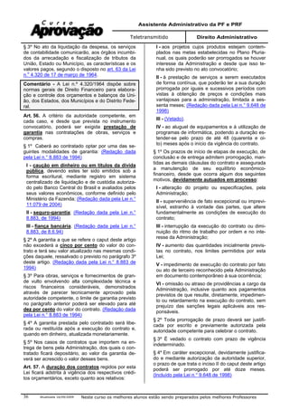 Assistente Administrativo da PF e PRF
Teletransmitido Direito Administrativo
Atualizada 16/09/2009 Neste curso os melhores alunos estão sendo preparados pelos melhores Professores36
§ 3º No ato da liquidação da despesa, os serviços
de contabilidade comunicarão, aos órgãos incumbi-
dos da arrecadação e fiscalização de tributos da
União, Estado ou Município, as características e os
valores pagos, segundo o disposto no art. 63 da Lei
n.o
4.320 de 17 de março de 1964.
Comentário - A Lei n.º 4.320/1964 dispõe sobre
normas gerais de Direito Financeiro para elabora-
ção e controle dos orçamentos e balanços da Uni-
ão, dos Estados, dos Municípios e do Distrito Fede-
ral.
Art. 56. A critério da autoridade competente, em
cada caso, e desde que prevista no instrumento
convocatório, poderá ser exigida prestação de
garantia nas contratações de obras, serviços e
compras.
§ 1º Caberá ao contratado optar por uma das se-
guintes modalidades de garantia: (Redação dada
pela Lei n.° 8.883 de 1994)
I - caução em dinheiro ou em títulos da dívida
pública, devendo estes ter sido emitidos sob a
forma escritural, mediante registro em sistema
centralizado de liquidação e de custódia autoriza-
do pelo Banco Central do Brasil e avaliados pelos
seus valores econômicos, conforme definido pelo
Ministério da Fazenda; (Redação dada pela Lei n.°
11.079 de 2004)
II - seguro-garantia; (Redação dada pela Lei n.°
8.883, de 1994)
III - fiança bancária. (Redação dada pela Lei n.°
8.883, de 8.6.94)
§ 2º A garantia a que se refere o caput deste artigo
não excederá a cinco por cento do valor do con-
trato e terá seu valor atualizado nas mesmas condi-
ções daquele, ressalvado o previsto no parágrafo 3º
deste artigo. (Redação dada pela Lei n.° 8.883 de
1994)
§ 3º Para obras, serviços e fornecimentos de gran-
de vulto envolvendo alta complexidade técnica e
riscos financeiros consideráveis, demonstrados
através de parecer tecnicamente aprovado pela
autoridade competente, o limite de garantia previsto
no parágrafo anterior poderá ser elevado para até
dez por cento do valor do contrato. (Redação dada
pela Lei n.° 8.883 de 1994)
§ 4º A garantia prestada pelo contratado será libe-
rada ou restituída após a execução do contrato e,
quando em dinheiro, atualizada monetariamente.
§ 5º Nos casos de contratos que importem na en-
trega de bens pela Administração, dos quais o con-
tratado ficará depositário, ao valor da garantia de-
verá ser acrescido o valor desses bens.
Art. 57. A duração dos contratos regidos por esta
Lei ficará adstrita à vigência dos respectivos crédi-
tos orçamentários, exceto quanto aos relativos:
I - aos projetos cujos produtos estejam contem-
plados nas metas estabelecidas no Plano Pluria-
nual, os quais poderão ser prorrogados se houver
interesse da Administração e desde que isso te-
nha sido previsto no ato convocatório;
II - à prestação de serviços a serem executados
de forma contínua, que poderão ter a sua duração
prorrogada por iguais e sucessivos períodos com
vistas à obtenção de preços e condições mais
vantajosas para a administração, limitada a ses-
senta meses; (Redação dada pela Lei n.° 9.648 de
1998)
III - (Vetado).
IV - ao aluguel de equipamentos e à utilização de
programas de informática, podendo a duração es-
tender-se pelo prazo de até 48 (quarenta e oi-
to) meses após o início da vigência do contrato.
§ 1º Os prazos de início de etapas de execução, de
conclusão e de entrega admitem prorrogação, man-
tidas as demais cláusulas do contrato e assegurada
a manutenção de seu equilíbrio econômico-
financeiro, desde que ocorra algum dos seguintes
motivos, devidamente autuados em processo:
I - alteração do projeto ou especificações, pela
Administração;
II - superveniência de fato excepcional ou imprevi-
sível, estranho à vontade das partes, que altere
fundamentalmente as condições de execução do
contrato;
III - interrupção da execução do contrato ou dimi-
nuição do ritmo de trabalho por ordem e no inte-
resse da Administração;
IV - aumento das quantidades inicialmente previs-
tas no contrato, nos limites permitidos por esta
Lei;
V - impedimento de execução do contrato por fato
ou ato de terceiro reconhecido pela Administração
em documento contemporâneo à sua ocorrência;
VI - omissão ou atraso de providências a cargo da
Administração, inclusive quanto aos pagamentos
previstos de que resulte, diretamente, impedimen-
to ou retardamento na execução do contrato, sem
prejuízo das sanções legais aplicáveis aos res-
ponsáveis.
§ 2º Toda prorrogação de prazo deverá ser justifi-
cada por escrito e previamente autorizada pela
autoridade competente para celebrar o contrato.
§ 3º É vedado o contrato com prazo de vigência
indeterminado.
§ 4º Em caráter excepcional, devidamente justifica-
do e mediante autorização da autoridade superior,
o prazo de que trata o inciso II do caput deste artigo
poderá ser prorrogado por até doze meses.
(Incluído pela Lei n.° 9.648 de 1998)
 
