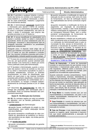 Assistente Administrativo da PF e PRF
Teletransmitido Direito Administrativo
Atualizada 16/09/2009 Neste curso os melhores alunos estão sendo preparados pelos melhores Professores38
Art. 63. É permitido a qualquer licitante o conheci-
mento dos termos do contrato e do respectivo pro-
cesso licitatório e, a qualquer interessado, a obten-
ção de cópia autenticada, mediante o pagamento
dos emolumentos devidos.
Art. 64. A Administração convocará regularmente
o interessado para assinar o termo de contrato,
aceitar ou retirar o instrumento equivalente, dentro
do prazo e condições estabelecidos, sob pena de
decair o direito à contratação, sem prejuízo das
sanções previstas no art. 81 desta Lei.
Art. 81. A recusa injustificada do adjudicatário em
assinar o contrato, aceitar ou retirar o instrumento
equivalente, dentro do prazo estabelecido pela Ad-
ministração, caracteriza o descumprimento total da
obrigação assumida, sujeitando-o às penalidades
legalmente estabelecidas.
Parágrafo único. O disposto neste artigo não se
aplica aos licitantes convocados nos termos do art.
64, § 2º desta Lei, que não aceitarem a contrata-
ção, nas mesmas condições propostas pelo primei-
ro adjudicatário, inclusive quanto ao prazo e preço.
§ 1º O prazo de convocação poderá ser prorrogado
uma vez, por igual período, quando solicitado pela
parte durante o seu transcurso e desde que ocorra
motivo justificado aceito pela Administração.
§ 2º É facultado à Administração, quando o convo-
cado não assinar o termo de contrato ou não acei-
tar ou retirar o instrumento equivalente no prazo e
condições estabelecidos, convocar os licitantes
remanescentes, na ordem de classificação, para
fazê-lo em igual prazo e nas mesmas condições
propostas pelo primeiro classificado, inclusive quan-
to aos preços atualizados de conformidade com o
ato convocatório, ou revogar a licitação indepen-
dentemente da cominação prevista no art. 81 desta
Lei.
§ 3º Decorridos 60 (sessenta) dias da data da
entrega das propostas, sem convocação para a
contratação, ficam os licitantes liberados dos com-
promissos assumidos.
Seção III - Da Alteração dos Contratos
Art. 65. Os contratos regidos por esta Lei poderão
ser alterados, com as devidas justificativas, nos
seguintes casos:
I - unilateralmente pela Administração:
a) quando houver modificação do projeto ou das
especificações, para melhor adequação técnica
aos seus objetivos;
b) quando necessária a modificação do valor con-
tratual em decorrência de acréscimo ou diminui-
ção quantitativa de seu objeto, nos limites permiti-
dos por esta Lei;
II - por acordo das partes:
a) quando conveniente a substituição da garantia
de execução;
b) quando necessária a modificação do regime de
execução da obra ou serviço, bem como do modo
de fornecimento, em face de verificação técnica
da inaplicabilidade dos termos contratuais originá-
rios;
c) quando necessária a modificação da forma de
pagamento, por imposição de circunstâncias
supervenientes, mantido o valor inicial atualizado,
vedada a antecipação do pagamento, com relação
ao cronograma financeiro fixado, sem a corres-
pondente contraprestação de fornecimento de
bens ou execução de obra ou serviço;
d) para restabelecer a relação que as parte pactu-
aram inicialmente entre os encargos do contratado
e a retribuição da Administração para a justa re-
muneração da obra, serviço ou fornecimento, ob-
jetivando a manutenção do equilíbrio econômico-
financeiro inicial do contrato, na hipótese de so-
breviverem fatos imprevisíveis, ou previsíveis
porém de conseqüências incalculáveis, retar-
dadores ou impeditivos da execução do ajustado,
ou ainda, em caso de força maior, caso fortuito
ou fato do príncipe, configurando área econômi-
ca extraordinária e extracontratual. (Redação da-
da pela Lei n.° 8.883 de 1994)
Teoria da Imprevisão - A teoria da imprevisão
consiste no reconhecimento de que eventos novos,
imprevistos e imprevisíveis pelas partes e a elas
não imputáveis, refletindo sobre a economia ou a
execução do contrato, autorizam sua revisão, para
ajustá-lo às circunstâncias supervenientes.
Quando sobrevêm eventos extraordinários, impre-
vistos e imprevisíveis, onerosos, retardadores ou
impeditivos da execução do contrato, a parte atingi-
da fica liberada dos encargos originários e o ajuste
há que ser revisto ou rescindido, pela aplicação da
teoria da imprevisão, provinda da cláusula rebus sic
stantibus17
, nos seus desdobramentos de força
maior, caso fortuito, fato do príncipe, fato da Admi-
nistração e interferências imprevistas.
Força Maior é o evento humano que, por sua
imprevisibilidade e inevitabilidade, cria para o con-
tratado impossibilidade intransponível de regular
execução do contrato.
Caso Fortuito é o evento da natureza que, por
sua imprevisibilidade e inevitabiliddade, cria para o
contratado impossibilidade intransponível de regular
execução do contrato.
Fato do Príncipe é toda determinação estatal,
positiva ou negativa, geral, imprevista e imprevisí-
vel, que onera substancialmente a execução do
contrato administrativo.
17
Rebus sic stantibus: Permanecendo as coisas como esta-
vam antes.
 