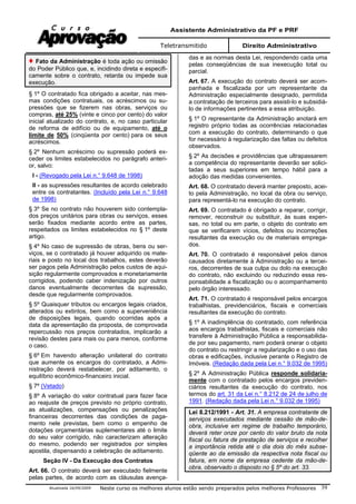 Assistente Administrativo da PF e PRF
Teletransmitido Direito Administrativo
Atualizada 16/09/2009 Neste curso os melhores alunos estão sendo preparados pelos melhores Professores 39
Fato da Administração é toda ação ou omissão
do Poder Público que, e, incidindo direta e especifi-
camente sobre o contrato, retarda ou impede sua
execução.
§ 1º O contratado fica obrigado a aceitar, nas mes-
mas condições contratuais, os acréscimos ou su-
pressões que se fizerem nas obras, serviços ou
compras, até 25% (vinte e cinco por cento) do valor
inicial atualizado do contrato, e, no caso particular
de reforma de edifício ou de equipamento, até o
limite de 50% (cinqüenta por cento) para os seus
acréscimos.
§ 2º Nenhum acréscimo ou supressão poderá ex-
ceder os limites estabelecidos no parágrafo anteri-
or, salvo:
I - (Revogado pela Lei n.° 9.648 de 1998)
II - as supressões resultantes de acordo celebrado
entre os contratantes. (Incluído pela Lei n.° 9.648
de 1998)
§ 3º Se no contrato não houverem sido contempla-
dos preços unitários para obras ou serviços, esses
serão fixados mediante acordo entre as partes,
respeitados os limites estabelecidos no § 1º deste
artigo.
§ 4º No caso de supressão de obras, bens ou ser-
viços, se o contratado já houver adquirido os mate-
riais e posto no local dos trabalhos, estes deverão
ser pagos pela Administração pelos custos de aqui-
sição regularmente comprovados e monetariamente
corrigidos, podendo caber indenização por outros
danos eventualmente decorrentes da supressão,
desde que regularmente comprovados.
§ 5º Quaisquer tributos ou encargos legais criados,
alterados ou extintos, bem como a superveniência
de disposições legais, quando ocorridas após a
data da apresentação da proposta, de comprovada
repercussão nos preços contratados, implicarão a
revisão destes para mais ou para menos, conforme
o caso.
§ 6º Em havendo alteração unilateral do contrato
que aumente os encargos do contratado, a Admi-
nistração deverá restabelecer, por aditamento, o
equilíbrio econômico-financeiro inicial.
§ 7º (Vetado)
§ 8º A variação do valor contratual para fazer face
ao reajuste de preços previsto no próprio contrato,
as atualizações, compensações ou penalizações
financeiras decorrentes das condições de paga-
mento nele previstas, bem como o empenho de
dotações orçamentárias suplementares até o limite
do seu valor corrigido, não caracterizam alteração
do mesmo, podendo ser registrados por simples
apostila, dispensando a celebração de aditamento.
Seção IV - Da Execução dos Contratos
Art. 66. O contrato deverá ser executado fielmente
pelas partes, de acordo com as cláusulas avença-
das e as normas desta Lei, respondendo cada uma
pelas conseqüências de sua inexecução total ou
parcial.
Art. 67. A execução do contrato deverá ser acom-
panhada e fiscalizada por um representante da
Administração especialmente designado, permitida
a contratação de terceiros para assisti-lo e subsidiá-
lo de informações pertinentes a essa atribuição.
§ 1º O representante da Administração anotará em
registro próprio todas as ocorrências relacionadas
com a execução do contrato, determinando o que
for necessário à regularização das faltas ou defeitos
observados.
§ 2º As decisões e providências que ultrapassarem
a competência do representante deverão ser solici-
tadas a seus superiores em tempo hábil para a
adoção das medidas convenientes.
Art. 68. O contratado deverá manter preposto, acei-
to pela Administração, no local da obra ou serviço,
para representá-lo na execução do contrato.
Art. 69. O contratado é obrigado a reparar, corrigir,
remover, reconstruir ou substituir, às suas expen-
sas, no total ou em parte, o objeto do contrato em
que se verificarem vícios, defeitos ou incorreções
resultantes da execução ou de materiais emprega-
dos.
Art. 70. O contratado é responsável pelos danos
causados diretamente à Administração ou a tercei-
ros, decorrentes de sua culpa ou dolo na execução
do contrato, não excluindo ou reduzindo essa res-
ponsabilidade a fiscalização ou o acompanhamento
pelo órgão interessado.
Art. 71. O contratado é responsável pelos encargos
trabalhistas, previdenciários, fiscais e comerciais
resultantes da execução do contrato.
§ 1º A inadimplência do contratado, com referência
aos encargos trabalhistas, fiscais e comerciais não
transfere à Administração Pública a responsabilida-
de por seu pagamento, nem poderá onerar o objeto
do contrato ou restringir a regularização e o uso das
obras e edificações, inclusive perante o Registro de
Imóveis. (Redação dada pela Lei n.° 9.032 de 1995)
§ 2º A Administração Pública responde solidaria-
mente com o contratado pelos encargos previden-
ciários resultantes da execução do contrato, nos
termos do art. 31 da Lei n.° 8.212 de 24 de julho de
1991. (Redação dada pela Lei n.° 9.032 de 1995)
Lei 8.212/1991 - Art. 31. A empresa contratante de
serviços executados mediante cessão de mão-de-
obra, inclusive em regime de trabalho temporário,
deverá reter onze por cento do valor bruto da nota
fiscal ou fatura de prestação de serviços e recolher
a importância retida até o dia dois do mês subse-
qüente ao da emissão da respectiva nota fiscal ou
fatura, em nome da empresa cedente da mão-de-
obra, observado o disposto no § 5º do art. 33.
 