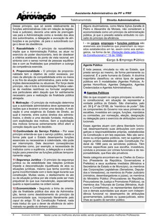 Assistente Administrativo da PF e PRF
Teletransmitido Direito Administrativo
Atualizada 16/09/2009 Neste curso os melhores alunos estão sendo preparados pelos melhores Professores4
Desse principio, que só existe relativamente às
funções administrativas (não em relação às legisla-
tivas e judiciais), decorre uma série de prerrogati-
vas para a Administração como a revisão dos atos
dos subordinados, a delegação e avocação de atri-
buições e as punições. Já para o subordinado sur-
ge o dever de obediência.
7. Razoabilidade - O princípio da razoabilidade
impõe que a Administração Pública, ao atuar no
exercício do poder discricionário, terá de obedecer
a critérios aceitáveis do ponto de vista racional, em
sintonia com o senso normal de pessoas equilibra-
das e com as finalidades que presidiram a outorga
da competência exercida.
8. Proporcionalidade - O princípio da proporcio-
nalidade tem o objetivo de coibir excessos, por
meio da aferição da compatibilidade entre os meios
e os fins da atuação administrativa, para evitar res-
trições desnecessárias ou abusivas. Por força deste
princípio, não é lícito à Administração Pública valer-
se de medidas restritivas ou formular exigências
aos particulares além daquilo que for estritamente
necessário para a realização da finalidade pública
almejada.
9. Motivação - O princípio da motivação determina
que a autoridade administrativa deve apresentar as
razões que a levaram a tomar uma decisão. A moti-
vação é uma exigência do Estado de Direito, ao
qual é inerente, entre outros direitos dos adminis-
trados, o direito a uma decisão fundada, motivada,
com explicitação dos motivos. Sem a explicitação
dos motivos torna-se extremamente difícil aferir a
correção daquilo que foi decidido.
10.Continuidade do Serviço Público - Por esse
princípio entende-se que o serviço público, sendo a
forma pela qual o Estado desempenha funções
essenciais ou necessárias à coletividade, não pode
ser interrompido. Dele decorrem conseqüências
importantes como, por exemplo, a necessidade de
institutos como a suplência, a delegação e a substi-
tuição para preencher as funções públicas tempora-
riamente vagas.
11.Segurança Jurídica - O princípio da segurança
jurídica ou da estabilidade das relações jurídicas
impede a desconstituição injustificada de atos ou
situações jurídicas, mesmo que tenha ocorrido al-
guma inconformidade com o texto legal durante sua
constituição. Muitas vezes, o desfazimento do ato
ou da situação jurídica por ele criada pode ser mais
prejudicial do que sua manutenção, especialmente
quanto a repercussões na ordem social.
12.Economicidade - Seguindo a linha de orienta-
ção da finalidade pública dos atos da Administra-
ção, temos como desdobramento do princípio da
economicidade que, incorporado literalmente pelo
caput do artigo 70 da Constituição Federal, nada
mais traduz do que o dever de eficiência do admi-
nistrado na gestão do dinheiro público.
Alguns doutrinadores, como Maria Sylvia Zanella di
Pietro e Alexandre de Moraes, não consideram a
economicidade como um princípio da administração
pública, já que o preceito estaria embutido no con-
ceito do princípio da eficiência.
I - os cargos, empregos e funções públicas são
acessíveis aos brasileiros que preencham os requi-
sitos estabelecidos em lei, assim como aos estran-
geiros, na forma da lei; (Redação dada pela Emen-
da Constitucional n.º 19 de 1998)
Cargo & Emprego Público
Agente Público
É toda pessoa, vinculada ou não ao Estado, que
presta serviço ao mesmo, de forma permanente ou
ocasional. É a parte humana do Estado. A doutrina
majoritária classificou os vários tipos de agentes
públicos em 5 modalidades (Agentes Políticos, A-
gentes Honoríficos, Agentes Delegados, Agentes
Credenciados e Agentes Administrativos).
Agentes Políticos
São os que ocupam os cargos principais na estrutu-
ra constitucional, em situação de representar a
vontade política do Estado. São chamados, pelo
art. 39 § 4º da CF/88, de “membros de poder”. São
os componentes do Governo nos seus primeiros os
escalões, investidos em cargos, funções, mandatos
ou comissões, por nomeação, eleição, designação
ou delegação para o exercício de atribuições consti-
tucionais.
Esses agentes atuam com plena liberdade funcio-
nal, desempenhando suas atribuições com prerro-
gativas e responsabilidades próprias, estabelecidas
na Constituição e em leis especiais. Não são servi-
dores ou empregados públicos, nem se sujeitam ao
regime jurídico estabelecido pela Constituição Fe-
deral de 1988 para os servidores públicos. Têm
normas específicas para sua escolha, investidura,
conduta e processo por crimes funcionais e de res-
ponsabilidade, que lhes são privativos.
Nesta categoria encontram-se os Chefes do Execu-
tivo (Presidente da República, Governadores e
Prefeitos) e seus auxiliares imediatos (Ministros e
Secretários de Estado e de Município), os membros
das Corporações Legislativas (Senadores, Deputa-
dos e Vereadores), os membros do Poder Judiciário
(ministros, desembargadores e juizes), os membros
do Ministério Público (Procuradores da República,
Procuradores de Justiça e Promotores Públicos), os
membros dos Tribunais de Contas (Ministros, Audi-
tores e Conselheiros), os representantes diplomáti-
cos e demais autoridades que atuam com indepen-
dência funcional no desempenho de atribuições
governamentais, judiciais ou quase-judiciais, estra-
nhas ao quadro do servidor público.
 