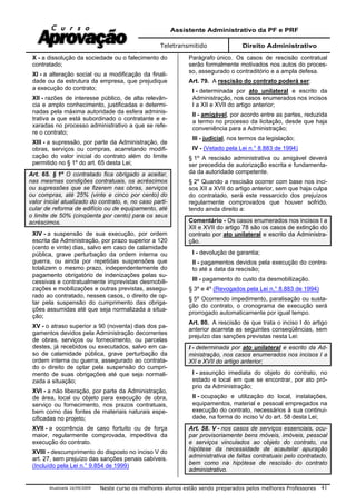 Assistente Administrativo da PF e PRF
Teletransmitido Direito Administrativo
Atualizada 16/09/2009 Neste curso os melhores alunos estão sendo preparados pelos melhores Professores 41
X - a dissolução da sociedade ou o falecimento do
contratado;
XI - a alteração social ou a modificação da finali-
dade ou da estrutura da empresa, que prejudique
a execução do contrato;
XII - razões de interesse público, de alta relevân-
cia e amplo conhecimento, justificadas e determi-
nadas pela máxima autoridade da esfera adminis-
trativa a que está subordinado o contratante e e-
xaradas no processo administrativo a que se refe-
re o contrato;
XIII - a supressão, por parte da Administração, de
obras, serviços ou compras, acarretando modifi-
cação do valor inicial do contrato além do limite
permitido no § 1º do art. 65 desta Lei;
Art. 65. § 1º O contratado fica obrigado a aceitar,
nas mesmas condições contratuais, os acréscimos
ou supressões que se fizerem nas obras, serviços
ou compras, até 25% (vinte e cinco por cento) do
valor inicial atualizado do contrato, e, no caso parti-
cular de reforma de edifício ou de equipamento, até
o limite de 50% (cinqüenta por cento) para os seus
acréscimos.
XIV - a suspensão de sua execução, por ordem
escrita da Administração, por prazo superior a 120
(cento e vinte) dias, salvo em caso de calamidade
pública, grave perturbação da ordem interna ou
guerra, ou ainda por repetidas suspensões que
totalizem o mesmo prazo, independentemente do
pagamento obrigatório de indenizações pelas su-
cessivas e contratualmente imprevistas desmobili-
zações e mobilizações e outras previstas, assegu-
rado ao contratado, nesses casos, o direito de op-
tar pela suspensão do cumprimento das obriga-
ções assumidas até que seja normalizada a situa-
ção;
XV - o atraso superior a 90 (noventa) dias dos pa-
gamentos devidos pela Administração decorrentes
de obras, serviços ou fornecimento, ou parcelas
destes, já recebidos ou executados, salvo em ca-
so de calamidade pública, grave perturbação da
ordem interna ou guerra, assegurado ao contrata-
do o direito de optar pela suspensão do cumpri-
mento de suas obrigações até que seja normali-
zada a situação;
XVI - a não liberação, por parte da Administração,
de área, local ou objeto para execução de obra,
serviço ou fornecimento, nos prazos contratuais,
bem como das fontes de materiais naturais espe-
cificadas no projeto;
XVII - a ocorrência de caso fortuito ou de força
maior, regularmente comprovada, impeditiva da
execução do contrato.
XVIII - descumprimento do disposto no inciso V do
art. 27, sem prejuízo das sanções penais cabíveis.
(Incluído pela Lei n.° 9.854 de 1999)
Parágrafo único. Os casos de rescisão contratual
serão formalmente motivados nos autos do proces-
so, assegurado o contraditório e a ampla defesa.
Art. 79. A rescisão do contrato poderá ser:
I - determinada por ato unilateral e escrito da
Administração, nos casos enumerados nos incisos
I a XII e XVII do artigo anterior;
II - amigável, por acordo entre as partes, reduzida
a termo no processo da licitação, desde que haja
conveniência para a Administração;
III - judicial, nos termos da legislação;
IV - (Vetado pela Lei n.° 8.883 de 1994)
§ 1º A rescisão administrativa ou amigável deverá
ser precedida de autorização escrita e fundamenta-
da da autoridade competente.
§ 2º Quando a rescisão ocorrer com base nos inci-
sos XII a XVII do artigo anterior, sem que haja culpa
do contratado, será este ressarcido dos prejuízos
regularmente comprovados que houver sofrido,
tendo ainda direito a:
Comentário - Os casos enumerados nos incisos I a
XII e XVII do artigo 78 são os casos de extinção do
contrato por ato unilateral e escrito da Administra-
ção.
I - devolução de garantia;
II - pagamentos devidos pela execução do contra-
to até a data da rescisão;
III - pagamento do custo da desmobilização.
§ 3º e 4º (Revogados pela Lei n.° 8.883 de 1994)
§ 5º Ocorrendo impedimento, paralisação ou susta-
ção do contrato, o cronograma de execução será
prorrogado automaticamente por igual tempo.
Art. 80. A rescisão de que trata o inciso I do artigo
anterior acarreta as seguintes conseqüências, sem
prejuízo das sanções previstas nesta Lei:
I - determinada por ato unilateral e escrito da Ad-
ministração, nos casos enumerados nos incisos I a
XII e XVII do artigo anterior;
I - assunção imediata do objeto do contrato, no
estado e local em que se encontrar, por ato pró-
prio da Administração;
II - ocupação e utilização do local, instalações,
equipamentos, material e pessoal empregados na
execução do contrato, necessários à sua continui-
dade, na forma do inciso V do art. 58 desta Lei;
Art. 58. V - nos casos de serviços essenciais, ocu-
par provisoriamente bens móveis, imóveis, pessoal
e serviços vinculados ao objeto do contrato, na
hipótese da necessidade de acautelar apuração
administrativa de faltas contratuais pelo contratado,
bem como na hipótese de rescisão do contrato
administrativo.
 
