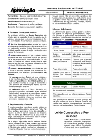 Assistente Administrativo da PF e PRF
Teletransmitido Direito Administrativo
Atualizada 16/09/2009 Neste curso os melhores alunos estão sendo preparados pelos melhores Professores 43
Permanência - Se exige a continuidade do serviço.
Generalidade - Serviço igual para todos.
Eficiência - Qualidade dos serviços.
Modicidade - Pagamento de tarifas razoáveis.
Cortesia - Bom tratamento para com o público.
4. Formas de Prestação de Serviços
As entidades públicas do Poder Executivo são
criadas para a prestação do serviço público ou de
utilidade pública, que podem ser realizados de for-
ma centralizada, descentralizada e desconcentrada.
Serviço Desconcentrado é aquele em que a
administração distribui a execução de seus serviços
por delegação a outros órgãos dentro da mesma
entidade estatal no uso do poder hierárquico, sem
quebra de hierarquia.
Serviço Centralizado é o que o Poder Executi-
vo presta por seus próprios os órgãos, em seu no-
me e sob sua exclusiva responsabilidade. Em tais
casos o Estado é, ao mesmo tempo, titular e pres-
tador do serviço, que permanece integrado na de-
nominada Administração Direta.
Serviço Descentralizado é todo aquele em que
o Poder Executivo transfere sua titularidade ou,
simplesmente, sua execução, por outorga ou de-
legação:
Há outorga quando o Estado cria uma entidade e
a ela transfere, por lei, a titularidade de determi-
nado serviço público ou de utilidade pública. É o
que acontece quando o serviço é transferido a
uma entidade da administração indireta especial-
mente criada para este fim.
Há delegação quando o Estado transfere, por
contrato (concessão e permissão) ou ato unilateral
(autorização), unicamente a execução do serviço,
para que o delegado o preste ao público em seu
nome e por sua conta e risco, nas condições regu-
lamentares e sob controle estatal.
5. Regulamentação e Controle
A regulamentação e controle do serviço público ou
de utilidade pública caberão sempre ao Poder Pú-
blico, qualquer que seja a forma de prestação ao
usuário. O fato de serem prestados por terceiros
não vai retirar da Administração o seu poder de
exigir a atualização e eficiência ao lado do cumpri-
mento das condições do contrato.
Se o serviço não estiver sendo prestado devida-
mente, o Poder Público pode intervir e até mesmo
retirar-lhe a prestação. Se o interesse público exigir,
a Administração poderá modificar as cláusulas ou
revogar a delegação visto seu poder discricionário.
Serviço público não tem em vista a produção de
lucros para quem o presta, mas efetivamente servir
ao público donde nasce o direito indeclinável da
Administração de regulamentar, fiscalizar, intervir,
se não estiver realizando o contento.
6. Formas de Delegação
A Administração pública delega poder a outrem,
que podem ser empresas governamentais, empre-
sas privadas e particulares individualmente. Esta
delegação pode ser feita através dos institutos da
Concessão, da Permissão e da Autorização.
Concessão Permissão
Contrato Contrato de Adesão
Caráter Estável Caráter Precário
Exigem autorização
legislativa
Não exige autorização
legislativa
Licitação só na modali-
dade Concorrência
Licitação por qualquer
modalidade, nos termos
da legislação pertinente
às licitações
Prazo determinado Prazo determinado
Somente pode ser ce-
lebrado com pessoas
jurídicas
Pode ser celebrado com
pessoas físicas ou jurí-
dicas
Autorização
Não exige licitação Caráter Precário
Ato Administrativo (Unilateral)
A formalização pode ser feita com pessoas físicas
e jurídicas
Para prestação de serviços públicos (serviço de
táxi por exemplo) e outros serviços públicos de
caráter mais precário, normalmente de competên-
cia municipal, estadual e do Distrito Federal
Lei de Concessões e Per-
missões
Lei n.° 8.987/1995 - Dispõe sobre o
regime de concessão e permissão
da prestação de serviços públicos
previsto no art. 175 da Constituição
Federal, e dá outras providências.
 