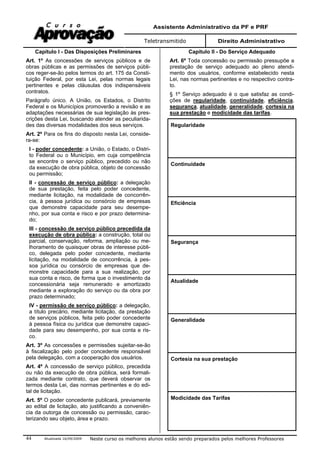 Assistente Administrativo da PF e PRF
Teletransmitido Direito Administrativo
Atualizada 16/09/2009 Neste curso os melhores alunos estão sendo preparados pelos melhores Professores44
Capítulo I - Das Disposições Preliminares
Art. 1º As concessões de serviços públicos e de
obras públicas e as permissões de serviços públi-
cos reger-se-ão pelos termos do art. 175 da Consti-
tuição Federal, por esta Lei, pelas normas legais
pertinentes e pelas cláusulas dos indispensáveis
contratos.
Parágrafo único. A União, os Estados, o Distrito
Federal e os Municípios promoverão a revisão e as
adaptações necessárias de sua legislação às pres-
crições desta Lei, buscando atender as peculiarida-
des das diversas modalidades dos seus serviços.
Art. 2º Para os fins do disposto nesta Lei, conside-
ra-se:
I - poder concedente: a União, o Estado, o Distri-
to Federal ou o Município, em cuja competência
se encontre o serviço público, precedido ou não
da execução de obra pública, objeto de concessão
ou permissão;
II - concessão de serviço público: a delegação
de sua prestação, feita pelo poder concedente,
mediante licitação, na modalidade de concorrên-
cia, à pessoa jurídica ou consórcio de empresas
que demonstre capacidade para seu desempe-
nho, por sua conta e risco e por prazo determina-
do;
III - concessão de serviço público precedida da
execução de obra pública: a construção, total ou
parcial, conservação, reforma, ampliação ou me-
lhoramento de quaisquer obras de interesse públi-
co, delegada pelo poder concedente, mediante
licitação, na modalidade de concorrência, à pes-
soa jurídica ou consórcio de empresas que de-
monstre capacidade para a sua realização, por
sua conta e risco, de forma que o investimento da
concessionária seja remunerado e amortizado
mediante a exploração do serviço ou da obra por
prazo determinado;
IV - permissão de serviço público: a delegação,
a título precário, mediante licitação, da prestação
de serviços públicos, feita pelo poder concedente
à pessoa física ou jurídica que demonstre capaci-
dade para seu desempenho, por sua conta e ris-
co.
Art. 3º As concessões e permissões sujeitar-se-ão
à fiscalização pelo poder concedente responsável
pela delegação, com a cooperação dos usuários.
Art. 4º A concessão de serviço público, precedida
ou não da execução de obra pública, será formali-
zada mediante contrato, que deverá observar os
termos desta Lei, das normas pertinentes e do edi-
tal de licitação.
Art. 5º O poder concedente publicará, previamente
ao edital de licitação, ato justificando a conveniên-
cia da outorga de concessão ou permissão, carac-
terizando seu objeto, área e prazo.
Capítulo II - Do Serviço Adequado
Art. 6º Toda concessão ou permissão pressupõe a
prestação de serviço adequado ao pleno atendi-
mento dos usuários, conforme estabelecido nesta
Lei, nas normas pertinentes e no respectivo contra-
to.
§ 1º Serviço adequado é o que satisfaz as condi-
ções de regularidade, continuidade, eficiência,
segurança, atualidade, generalidade, cortesia na
sua prestação e modicidade das tarifas.
Regularidade
Continuidade
Eficiência
Segurança
Atualidade
Generalidade
Cortesia na sua prestação
Modicidade das Tarifas
 