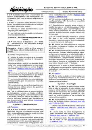 Assistente Administrativo da PF e PRF
Teletransmitido Direito Administrativo
Atualizada 16/09/2009 Neste curso os melhores alunos estão sendo preparados pelos melhores Professores 45
§ 2º A atualidade compreende a modernidade das
técnicas, do equipamento e das instalações e a sua
conservação, bem como a melhoria e expansão do
serviço.
§ 3º Não se caracteriza como descontinuidade do
serviço a sua interrupção em situação de emergên-
cia ou após prévio aviso, quando:
I - motivada por razões de ordem técnica ou de
segurança das instalações; e,
II - por inadimplemento do usuário, considerado o
interesse da coletividade.
Capítulo III - Dos Direitos e Obrigações dos U-
suários
Art. 7º Sem prejuízo do disposto na Lei n.º 8.078,
de 11 de setembro de 1990, são direitos e obriga-
ções dos usuários:
Comentário - A Lei n.° 8.078, de 11 de setembro
de 1990 dispõe sobre o Código de Defesa do Con-
sumidor.
I - receber serviço adequado;
II - receber do poder concedente e da concessio-
nária informações para a defesa de interesses in-
dividuais ou coletivos;
III - obter e utilizar o serviço, com liberdade de es-
colha entre vários prestadores de serviços, quan-
do for o caso, observadas as normas do poder
concedente. (Redação dada pela Lei n.º 9.648 de
1998)
IV - levar ao conhecimento do poder público e da
concessionária as irregularidades de que tenham
conhecimento, referentes ao serviço prestado;
V - comunicar às autoridades competentes os atos
ilícitos praticados pela concessionária na presta-
ção do serviço;
VI - contribuir para a permanência das boas con-
dições dos bens públicos através dos quais lhes
são prestados os serviços.
Art. 7º-A. As concessionárias de serviços públicos,
de direito público e privado, nos Estados e no Distri-
to Federal, são obrigadas a oferecer ao consumidor
e ao usuário, dentro do mês de vencimento, o mí-
nimo de seis datas opcionais para escolherem os
dias de vencimento de seus débitos. (Incluído pela
Lei n.º 9.791 de 1999)
Capítulo IV - Da Política Tarifária
Art. 8º (Vetado)
Art. 9º A tarifa do serviço público concedido será
fixada pelo preço da proposta vencedora da licita-
ção e preservada pelas regras de revisão previstas
nesta Lei, no edital e no contrato.
§ 1º A tarifa não será subordinada à legislação es-
pecífica anterior e somente nos casos expressa-
mente previstos em lei, sua cobrança poderá ser
condicionada à existência de serviço público alter-
nativo e gratuito para o usuário. (Redação dada
pela Lei n.º 9.648 de 1998)
§ 2º Os contratos poderão prever mecanismos de
revisão das tarifas, a fim de manter-se o equilíbrio
econômico-financeiro.
§ 3º Ressalvados os impostos sobre a renda, a
criação, alteração ou extinção de quaisquer tributos
ou encargos legais, após a apresentação da pro-
posta, quando comprovado seu impacto, implicará
a revisão da tarifa, para mais ou para menos, con-
forme o caso.
§ 4º Em havendo alteração unilateral do contrato
que afete o seu inicial equilíbrio econômico-
financeiro, o poder concedente deverá restabelecê-
lo, concomitantemente à alteração.
Art. 10. Sempre que forem atendidas as condições
do contrato, considera-se mantido seu equilíbrio
econômico-financeiro.
Art. 11. No atendimento às peculiaridades de cada
serviço público, poderá o poder concedente prever,
em favor da concessionária, no edital de licitação, a
possibilidade de outras fontes provenientes de re-
ceitas alternativas, complementares, acessórias ou
de projetos associados, com ou sem exclusividade,
com vistas a favorecer a modicidade das tarifas,
observado o disposto no art. 17 desta Lei.
Parágrafo único. As fontes de receita previstas nes-
te artigo serão obrigatoriamente consideradas para
a aferição do inicial equilíbrio econômico-financeiro
do contrato.
Art. 12. (Vetado)
Art. 13. As tarifas poderão ser diferenciadas em
função das características técnicas e dos custos
específicos provenientes do atendimento aos distin-
tos segmentos de usuários.
Capítulo V - Da Licitação
Art. 14. Toda concessão de serviço público, prece-
dida ou não da execução de obra pública, será
objeto de prévia licitação, nos termos da legislação
própria e com observância dos princípios da legali-
dade, moralidade, publicidade, igualdade, do julga-
mento por critérios objetivos e da vinculação ao
instrumento convocatório.
Art. 15. No julgamento da licitação será considera-
do um dos seguintes critérios: (Redação dada pela
Lei n.º 9.648 de 1998)
I - o menor valor da tarifa do serviço público a ser
prestado; (Redação dada pela Lei n.º 9.648 de
1998)
II - a maior oferta, nos casos de pagamento ao
poder concedente pela outorga da concessão;
(Redação dada pela Lei n.º 9.648 de 1998)
III - a combinação, dois a dois, dos critérios referi-
dos nos incisos I, II e VII; (Redação dada pela Lei
n.º 9.648 de 1998)
 
