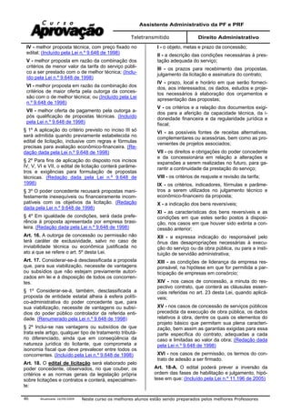 Assistente Administrativo da PF e PRF
Teletransmitido Direito Administrativo
Atualizada 16/09/2009 Neste curso os melhores alunos estão sendo preparados pelos melhores Professores46
IV - melhor proposta técnica, com preço fixado no
edital; (Incluído pela Lei n.º 9.648 de 1998)
V - melhor proposta em razão da combinação dos
critérios de menor valor da tarifa do serviço públi-
co a ser prestado com o de melhor técnica; (Inclu-
ído pela Lei n.º 9.648 de 1998)
VI - melhor proposta em razão da combinação dos
critérios de maior oferta pela outorga da conces-
são com o de melhor técnica; ou (Incluído pela Lei
n.º 9.648 de 1998)
VII - melhor oferta de pagamento pela outorga a-
pós qualificação de propostas técnicas. (Incluído
pela Lei n.º 9.648 de 1998)
§ 1º A aplicação do critério previsto no inciso III só
será admitida quando previamente estabelecida no
edital de licitação, inclusive com regras e fórmulas
precisas para avaliação econômico-financeira. (Re-
dação dada pela Lei n.º 9.648 de 1998)
§ 2º Para fins de aplicação do disposto nos incisos
IV, V, VI e VII, o edital de licitação conterá parâme-
tros e exigências para formulação de propostas
técnicas. (Redação dada pela Lei n.º 9.648 de
1998)
§ 3º O poder concedente recusará propostas mani-
festamente inexequíveis ou financeiramente incom-
patíveis com os objetivos da licitação. (Redação
dada pela Lei n.º 9.648 de 1998)
§ 4º Em igualdade de condições, será dada prefe-
rência à proposta apresentada por empresa brasi-
leira. (Redação dada pela Lei n.º 9.648 de 1998)
Art. 16. A outorga de concessão ou permissão não
terá caráter de exclusividade, salvo no caso de
inviabilidade técnica ou econômica justificada no
ato a que se refere o art. 5º desta Lei.
Art. 17. Considerar-se-á desclassificada a proposta
que, para sua viabilização, necessite de vantagens
ou subsídios que não estejam previamente autori-
zados em lei e à disposição de todos os concorren-
tes.
§ 1º Considerar-se-á, também, desclassificada a
proposta de entidade estatal alheia à esfera políti-
co-administrativa do poder concedente que, para
sua viabilização, necessite de vantagens ou subsí-
dios do poder público controlador da referida enti-
dade. (Renumerado pela Lei n.º 9.648 de 1998)
§ 2º Inclui-se nas vantagens ou subsídios de que
trata este artigo, qualquer tipo de tratamento tributá-
rio diferenciado, ainda que em conseqüência da
natureza jurídica do licitante, que comprometa a
isonomia fiscal que deve prevalecer entre todos os
concorrentes. (Incluído pela Lei n.º 9.648 de 1998)
Art. 18. O edital de licitação será elaborado pelo
poder concedente, observados, no que couber, os
critérios e as normas gerais da legislação própria
sobre licitações e contratos e conterá, especialmen-
te:
I - o objeto, metas e prazo da concessão;
II - a descrição das condições necessárias à pres-
tação adequada do serviço;
III - os prazos para recebimento das propostas,
julgamento da licitação e assinatura do contrato;
IV - prazo, local e horário em que serão forneci-
dos, aos interessados, os dados, estudos e proje-
tos necessários à elaboração dos orçamentos e
apresentação das propostas;
V - os critérios e a relação dos documentos exigi-
dos para a aferição da capacidade técnica, da i-
doneidade financeira e da regularidade jurídica e
fiscal;
VI - as possíveis fontes de receitas alternativas,
complementares ou acessórias, bem como as pro-
venientes de projetos associados;
VII - os direitos e obrigações do poder concedente
e da concessionária em relação a alterações e
expansões a serem realizadas no futuro, para ga-
rantir a continuidade da prestação do serviço;
VIII - os critérios de reajuste e revisão da tarifa;
IX - os critérios, indicadores, fórmulas e parâme-
tros a serem utilizados no julgamento técnico e
econômico-financeiro da proposta;
X - a indicação dos bens reversíveis;
XI - as características dos bens reversíveis e as
condições em que estes serão postos à disposi-
ção, nos casos em que houver sido extinta a con-
cessão anterior;
XII - a expressa indicação do responsável pelo
ônus das desapropriações necessárias à execu-
ção do serviço ou da obra pública, ou para a insti-
tuição de servidão administrativa;
XIII - as condições de liderança da empresa res-
ponsável, na hipótese em que for permitida a par-
ticipação de empresas em consórcio;
XIV - nos casos de concessão, a minuta do res-
pectivo contrato, que conterá as cláusulas essen-
ciais referidas no art. 23 desta Lei, quando aplicá-
veis;
XV - nos casos de concessão de serviços públicos
precedida da execução de obra pública, os dados
relativos à obra, dentre os quais os elementos do
projeto básico que permitam sua plena caracteri-
zação, bem assim as garantias exigidas para essa
parte específica do contrato, adequadas a cada
caso e limitadas ao valor da obra; (Redação dada
pela Lei n.º 9.648 de 1998)
XVI - nos casos de permissão, os termos do con-
trato de adesão a ser firmado.
Art. 18-A. O edital poderá prever a inversão da
ordem das fases de habilitação e julgamento, hipó-
tese em que: (Incluído pela Lei n.º 11.196 de 2005)
 