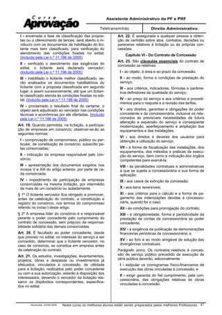 Assistente Administrativo da PF e PRF
Teletransmitido Direito Administrativo
Atualizada 16/09/2009 Neste curso os melhores alunos estão sendo preparados pelos melhores Professores 47
I - encerrada a fase de classificação das propos-
tas ou o oferecimento de lances, será aberto o in-
vólucro com os documentos de habilitação do lici-
tante mais bem classificado, para verificação do
atendimento das condições fixadas no edital;
(Incluído pela Lei n.º 11.196 de 2005)
II - verificado o atendimento das exigências do
edital, o licitante será declarado vencedor;
(Incluído pela Lei n.º 11.196 de 2005)
III - inabilitado o licitante melhor classificado, se-
rão analisados os documentos habilitatórios do
licitante com a proposta classificada em segundo
lugar, e assim sucessivamente, até que um licitan-
te classificado atenda às condições fixadas no edi-
tal; (Incluído pela Lei n.º 11.196 de 2005)
IV - proclamado o resultado final do certame, o
objeto será adjudicado ao vencedor nas condições
técnicas e econômicas por ele ofertadas. (Incluído
pela Lei n.º 11.196 de 2005)
Art. 19. Quando permitida, na licitação, a participa-
ção de empresas em consórcio, observar-se-ão as
seguintes normas:
I - comprovação de compromisso, público ou par-
ticular, de constituição de consórcio, subscrito pe-
las consorciadas;
II - indicação da empresa responsável pelo con-
sórcio;
III - apresentação dos documentos exigidos nos
incisos V e XIII do artigo anterior, por parte de ca-
da consorciada;
IV - impedimento de participação de empresas
consorciadas na mesma licitação, por intermédio
de mais de um consórcio ou isoladamente.
§ 1º O licitante vencedor fica obrigado a promover,
antes da celebração do contrato, a constituição e
registro do consórcio, nos termos do compromisso
referido no inciso I deste artigo.
§ 2º A empresa líder do consórcio é a responsável
perante o poder concedente pelo cumprimento do
contrato de concessão, sem prejuízo da responsa-
bilidade solidária das demais consorciadas.
Art. 20. É facultado ao poder concedente, desde
que previsto no edital, no interesse do serviço a ser
concedido, determinar que o licitante vencedor, no
caso de consórcio, se constitua em empresa antes
da celebração do contrato.
Art. 21. Os estudos, investigações, levantamentos,
projetos, obras e despesas ou investimentos já
efetuados, vinculados à concessão, de utilidade
para a licitação, realizados pelo poder concedente
ou com a sua autorização, estarão à disposição dos
interessados, devendo o vencedor da licitação res-
sarcir os dispêndios correspondentes, especifica-
dos no edital.
Art. 22. É assegurada a qualquer pessoa a obten-
ção de certidão sobre atos, contratos, decisões ou
pareceres relativos à licitação ou às próprias con-
cessões.
Capítulo VI - Do Contrato de Concessão
Art. 23. São cláusulas essenciais do contrato de
concessão as relativas:
I - ao objeto, à área e ao prazo da concessão;
II - ao modo, forma e condições de prestação do
serviço;
III - aos critérios, indicadores, fórmulas e parâme-
tros definidores da qualidade do serviço;
IV - ao preço do serviço e aos critérios e procedi-
mentos para o reajuste e a revisão das tarifas;
V - aos direitos, garantias e obrigações do poder
concedente e da concessionária, inclusive os rela-
cionados às previsíveis necessidades de futura
alteração e expansão do serviço e conseqüente
modernização, aperfeiçoamento e ampliação dos
equipamentos e das instalações;
VI - aos direitos e deveres dos usuários para
obtenção e utilização do serviço;
VII - à forma de fiscalização das instalações, dos
equipamentos, dos métodos e práticas de execu-
ção do serviço, bem como a indicação dos órgãos
competentes para exercê-la;
VIII - às penalidades contratuais e administrativas
a que se sujeita a concessionária e sua forma de
aplicação;
IX - aos casos de extinção da concessão;
X - aos bens reversíveis;
XI - aos critérios para o cálculo e a forma de pa-
gamento das indenizações devidas à concessio-
nária, quando for o caso;
XII - às condições para prorrogação do contrato;
XIII - à obrigatoriedade, forma e periodicidade da
prestação de contas da concessionária ao poder
concedente;
XIV - à exigência da publicação de demonstrações
financeiras periódicas da concessionária; e
XV - ao foro e ao modo amigável de solução das
divergências contratuais.
Parágrafo único. Os contratos relativos à conces-
são de serviço público precedido da execução de
obra pública deverão, adicionalmente:
I - estipular os cronogramas físico-financeiros de
execução das obras vinculadas à concessão; e
II - exigir garantia do fiel cumprimento, pela con-
cessionária, das obrigações relativas às obras
vinculadas à concessão.
 