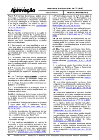 Assistente Administrativo da PF e PRF
Teletransmitido Direito Administrativo
Atualizada 16/09/2009 Neste curso os melhores alunos estão sendo preparados pelos melhores Professores48
Art. 23-A. O contrato de concessão poderá prever
o emprego de mecanismos privados para resolução
de disputas decorrentes ou relacionadas ao contra-
to, inclusive a arbitragem, a ser realizada no Brasil
e em língua portuguesa, nos termos da Lei n.º
9.307 de 23 de setembro de 1996. (Incluído pela
Lei n.º 11.196 de 2005)
Art. 24. (Vetado)
Art. 25. Incumbe à concessionária a execução do
serviço concedido, cabendo-lhe responder por to-
dos os prejuízos causados ao poder concedente,
aos usuários ou a terceiros, sem que a fiscalização
exercida pelo órgão competente exclua ou atenue
essa responsabilidade.
§ 1º Sem prejuízo da responsabilidade a que se
refere este artigo, a concessionária poderá contra-
tar com terceiros o desenvolvimento de atividades
inerentes, acessórias ou complementares ao servi-
ço concedido, bem como a implementação de pro-
jetos associados.
§ 2º Os contratos celebrados entre a concessioná-
ria e os terceiros a que se refere o parágrafo anteri-
or reger-se-ão pelo direito privado, não se estabe-
lecendo qualquer relação jurídica entre os terceiros
e o poder concedente.
§ 3º A execução das atividades contratadas com
terceiros pressupõe o cumprimento das normas
regulamentares da modalidade do serviço concedi-
do.
Art. 26. É admitida a subconcessão, nos termos
previstos no contrato de concessão, desde que
expressamente autorizada pelo poder concedente.
§ 1º A outorga de subconcessão será sempre pre-
cedida de concorrência.
§ 2º O subconcessionário se sub-rogará todos os
direitos e obrigações da subconcedente dentro dos
limites da subconcessão.
Art. 27. A transferência de concessão ou do contro-
le societário da concessionária sem prévia anuên-
cia do poder concedente implicará a caducidade da
concessão.
§ 1º Para fins de obtenção da anuência de que trata
o caput deste artigo, o pretendente deverá:
(Renumerado do parágrafo único pela Lei n.º
11.196 de 2005)
I - atender às exigências de capacidade técnica,
idoneidade financeira e regularidade jurídica e fis-
cal necessárias à assunção do serviço; e
II - comprometer-se a cumprir todas as cláusulas
do contrato em vigor.
§ 2º Nas condições estabelecidas no contrato de
concessão, o poder concedente autorizará a as-
sunção do controle da concessionária por seus
financiadores para promover sua reestruturação
financeira e assegurar a continuidade da prestação
dos serviços. (Incluído pela Lei n.º 11.196 de 2005)
§ 3º Na hipótese prevista no § 2º deste artigo, o
poder concedente exigirá dos financiadores que
atendam às exigências de regularidade jurídica e
fiscal, podendo alterar ou dispensar os demais re-
quisitos previstos no § 1º, inciso I deste artigo.
(Incluído pela Lei n.º 11.196 de 2005)
§ 4º A assunção do controle autorizada na forma do
§ 2º deste artigo não alterará as obrigações da
concessionária e de seus controladores ante ao
poder concedente. (Incluído pela Lei n.º 11.196 de
2005)
Art. 28. Nos contratos de financiamento, as con-
cessionárias poderão oferecer em garantia os direi-
tos emergentes da concessão, até o limite que não
comprometa a operacionalização e a continuidade
da prestação do serviço.
Art. 28-A. Para garantir contratos de mútuo de lon-
go prazo, destinados a investimentos relacionados
a contratos de concessão, em qualquer de suas
modalidades, as concessionárias poderão ceder ao
mutuante, em caráter fiduciário, parcela de seus
créditos operacionais futuros, observadas as se-
guintes condições: (Incluído pela Lei n.º 11.196 de
2005)
I - o contrato de cessão dos créditos deverá ser
registrado em Cartório de Títulos e Documentos
para ter eficácia perante terceiros;
II - sem prejuízo do disposto no inciso I do caput
deste artigo, a cessão do crédito não terá eficácia
em relação ao Poder Público concedente senão
quando for este formalmente notificado; (Incluído
pela Lei n.º 11.196 de 2005)
III - os créditos futuros cedidos nos termos deste
artigo serão constituídos sob a titularidade do mu-
tuante, independentemente de qualquer formali-
dade adicional; (Incluído pela Lei n.º 11.196 de
2005)
IV - o mutuante poderá indicar instituição financei-
ra para efetuar a cobrança e receber os pagamen-
tos dos créditos cedidos ou permitir que a conces-
sionária o faça, na qualidade de representante e
depositária; (Incluído pela Lei n.º 11.196 de 2005)
V - na hipótese de ter sido indicada instituição fi-
nanceira, conforme previsto no inciso IV do caput
deste artigo, fica a concessionária obrigada a a-
presentar a essa os créditos para cobrança;
(Incluído pela Lei n.º 11.196 de 2005)
VI - os pagamentos dos créditos cedidos deverão
ser depositados pela concessionária ou pela insti-
tuição encarregada da cobrança em conta corren-
te bancária vinculada ao contrato de mútuo;
(Incluído pela Lei n.º 11.196 de 2005)
VII - a instituição financeira depositária deverá
transferir os valores recebidos ao mutuante à me-
dida que as obrigações do contrato de mútuo tor-
narem-se exigíveis; e (Incluído pela Lei n.º 11.196
de 2005)
 