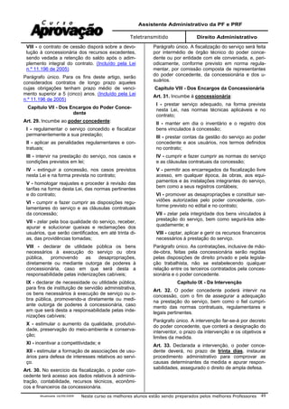 Assistente Administrativo da PF e PRF
Teletransmitido Direito Administrativo
Atualizada 16/09/2009 Neste curso os melhores alunos estão sendo preparados pelos melhores Professores 49
VIII - o contrato de cessão disporá sobre a devo-
lução à concessionária dos recursos excedentes,
sendo vedada a retenção do saldo após o adim-
plemento integral do contrato. (Incluído pela Lei
n.º 11.196 de 2005)
Parágrafo único. Para os fins deste artigo, serão
considerados contratos de longo prazo aqueles
cujas obrigações tenham prazo médio de venci-
mento superior a 5 (cinco) anos. (Incluído pela Lei
n.º 11.196 de 2005)
Capítulo VII - Dos Encargos do Poder Conce-
dente
Art. 29. Incumbe ao poder concedente:
I - regulamentar o serviço concedido e fiscalizar
permanentemente a sua prestação;
II - aplicar as penalidades regulamentares e con-
tratuais;
III - intervir na prestação do serviço, nos casos e
condições previstos em lei;
IV - extinguir a concessão, nos casos previstos
nesta Lei e na forma prevista no contrato;
V - homologar reajustes e proceder à revisão das
tarifas na forma desta Lei, das normas pertinentes
e do contrato;
VI - cumprir e fazer cumprir as disposições regu-
lamentares do serviço e as cláusulas contratuais
da concessão;
VII - zelar pela boa qualidade do serviço, receber,
apurar e solucionar queixas e reclamações dos
usuários, que serão cientificados, em até trinta di-
as, das providências tomadas;
VIII - declarar de utilidade pública os bens
necessários à execução do serviço ou obra
pública, promovendo as desapropriações,
diretamente ou mediante outorga de poderes à
concessionária, caso em que será desta a
responsabilidade pelas indenizações cabíveis;
IX - declarar de necessidade ou utilidade pública,
para fins de instituição de servidão administrativa,
os bens necessários à execução de serviço ou o-
bra pública, promovendo-a diretamente ou medi-
ante outorga de poderes à concessionária, caso
em que será desta a responsabilidade pelas inde-
nizações cabíveis;
X - estimular o aumento da qualidade, produtivi-
dade, preservação do meio-ambiente e conserva-
ção;
XI - incentivar a competitividade; e
XII - estimular a formação de associações de usu-
ários para defesa de interesses relativos ao servi-
ço.
Art. 30. No exercício da fiscalização, o poder con-
cedente terá acesso aos dados relativos à adminis-
tração, contabilidade, recursos técnicos, econômi-
cos e financeiros da concessionária.
Parágrafo único. A fiscalização do serviço será feita
por intermédio de órgão técnico do poder conce-
dente ou por entidade com ele conveniada, e, peri-
odicamente, conforme previsto em norma regula-
mentar, por comissão composta de representantes
do poder concedente, da concessionária e dos u-
suários.
Capítulo VIII - Dos Encargos da Concessionária
Art. 31. Incumbe à concessionária:
I - prestar serviço adequado, na forma prevista
nesta Lei, nas normas técnicas aplicáveis e no
contrato;
II - manter em dia o inventário e o registro dos
bens vinculados à concessão;
III - prestar contas da gestão do serviço ao poder
concedente e aos usuários, nos termos definidos
no contrato;
IV - cumprir e fazer cumprir as normas do serviço
e as cláusulas contratuais da concessão;
V - permitir aos encarregados da fiscalização livre
acesso, em qualquer época, às obras, aos equi-
pamentos e às instalações integrantes do serviço,
bem como a seus registros contábeis;
VI - promover as desapropriações e constituir ser-
vidões autorizadas pelo poder concedente, con-
forme previsto no edital e no contrato;
VII - zelar pela integridade dos bens vinculados à
prestação do serviço, bem como segurá-los ade-
quadamente; e
VIII - captar, aplicar e gerir os recursos financeiros
necessários à prestação do serviço.
Parágrafo único. As contratações, inclusive de mão-
de-obra, feitas pela concessionária serão regidas
pelas disposições de direito privado e pela legisla-
ção trabalhista, não se estabelecendo qualquer
relação entre os terceiros contratados pela conces-
sionária e o poder concedente.
Capítulo IX - Da Intervenção
Art. 32. O poder concedente poderá intervir na
concessão, com o fim de assegurar a adequação
na prestação do serviço, bem como o fiel cumpri-
mento das normas contratuais, regulamentares e
legais pertinentes.
Parágrafo único. A intervenção far-se-á por decreto
do poder concedente, que conterá a designação do
interventor, o prazo da intervenção e os objetivos e
limites da medida.
Art. 33. Declarada a intervenção, o poder conce-
dente deverá, no prazo de trinta dias, instaurar
procedimento administrativo para comprovar as
causas determinantes da medida e apurar respon-
sabilidades, assegurado o direito de ampla defesa.
 