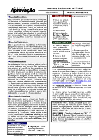 Assistente Administrativo da PF e PRF
Teletransmitido Direito Administrativo
Atualizada 16/09/2009 Neste curso os melhores alunos estão sendo preparados pelos melhores Professores 5
Agentes Honoríficos
São particulares que colaboram com o poder públi-
co voluntária ou compulsoriamente (pessoas que
são requisitadas). Cidadãos convocados, designa-
dos ou nomeados para prestar, transitoriamente,
determinados serviços ao Estado, em razão de sua
condição cívica, de sua honorabilidade ou de sua
notória capacidade profissional, mas sem qualquer
vínculo empregatício ou estatutário e, normalmente
sem remuneração. Tais serviços constituem o cha-
mado múnus público, ou serviços públicos relevan-
tes.
Agentes Credenciados
São os que recebem a incumbência da Administra-
ção para representá-la em determinado ato ou pra-
ticar certa atividade específica, mediante remune-
ração do Poder Público credenciante. Nesta cate-
goria podemos elencar alguns dos peritos que atu-
am no poder judiciário mediante credenciamento,
bem como os tradutores juramentados e leiloeiros
oficiais.
Agentes Delegados
Particulares que exercem atividade pública median-
te poder delegado pelo governo. São particulares
que recebem a incumbência da execução de de-
terminada atividade ou serviço público e o realizam
em nome próprio, por sua conta e risco, mas se-
gundo as normas do Estado e sob a permanente
fiscalização do delegante. Esses agentes não são
servidores públicos, nem honoríficos, nem repre-
sentantes do Estado. Todavia, constituem uma
categoria à parte de colaboradores do Poder Públi-
co. Nessa categoria encontram-se os concessioná-
rios e permissionários de serviços públicos, os ser-
ventuários de ofícios ou cartórios não estatizados,
todos os terceirizados e as demais pessoas que
recebem delegação para a prática de alguma ativi-
dade estatal ou serviço de interesse coletivo.
Agentes Administrativos
São todos aqueles que se vinculam ao Estado ou
às suas entidades autárquicas e fundacionais, ou
ainda às empresas públicas e sociedades de eco-
nomia mista por relações profissionais, sujeitos à
hierarquia funcional e ao regime jurídico da entida-
de estatal a que servem. São os servidores (civis
ou militares) e empregados públicos, bem como os
temporários. A Constituição Federal admite as se-
guintes modalidades: servidores públicos de car-
go efetivo (concursados), servidores públicos de
cargo em comissão, empregados públicos e tem-
porários.
TEMPORÁRIOS
Contratação por excep-
cional necessidade
pública. Assinam con-
trato de trabalho por
tempo determinado.
Legislação: Contra-
tação regulamentada
pela Lei n.° 8.745/1993.
CARGO PÚBLICO
1. Criado por lei (ordi-
nária), que define a
modalidade do cargo e
os requisitos para in-
gresso.
2. Civil ou Militar.
3. Preenchido pelos
Servidores Públicos,
que obedecerão a
CF/88 e os Estatutos.
Cargo Efetivo: In-
EMPREGO PÚBLICO
1. Criado por lei (ordi-
nária), que define a
modalidade do empre-
go e os requisitos para
ingresso.
2. Somente Civil.
3. Preenchido pelos
Empregados Públi-
cos, que obedecerão a
CF/88, a CLT e a Lei
n.º 9.962/2000.
Emprego com ingres-
so via concurso público.
Emprego com livre
admissão e livre demis-
são. Somente para os
casos de direção, chefia
e assessoramento.
Assinam um contrato de
trabalho por tempo inde-
terminado.
II - a investidura em cargo ou emprego público de-
pende de aprovação prévia em concurso público de
provas ou de provas e títulos, de acordo com a
natureza e a complexidade do cargo ou emprego,
na forma prevista em lei, ressalvadas as nomea-
ções para cargo em comissão declarado em lei de
livre nomeação e exoneração; (Redação dada pela
Emenda Constitucional n.º 19 de 1998)
III - o prazo de validade do concurso público será
de até dois anos, prorrogável uma vez, por igual
período;
IV - durante o prazo improrrogável previsto no edital
de convocação, aquele aprovado em concurso pú-
blico de provas ou de provas e títulos será convo-
cado com prioridade sobre novos concursados para
assumir cargo ou emprego, na carreira;
Comentário - O STJ decidiu, em 2008, que o can-
didato aprovado em concurso público dentro do
número de vagas previsto no edital tem o direito à
nomeação, como pode ser verificado na questão
abaixo (19/04/2009):
(CESPE/2009 - Técnico Judiciário do TRT 17ª
Região/ES) O Superior Tribunal de Justiça entende
que o candidato aprovado em concurso público
dentro do limite das vagas previstas em edital tem
direito à nomeação.
 