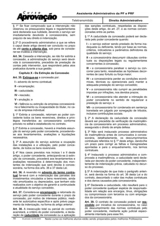 Assistente Administrativo da PF e PRF
Teletransmitido Direito Administrativo
Atualizada 16/09/2009 Neste curso os melhores alunos estão sendo preparados pelos melhores Professores50
§ 1º Se ficar comprovado que a intervenção não
observou os pressupostos legais e regulamentares
será declarada sua nulidade, devendo o serviço ser
imediatamente devolvido à concessionária, sem
prejuízo de seu direito à indenização.
§ 2º O procedimento administrativo a que se refere
o caput deste artigo deverá ser concluído no prazo
de até cento e oitenta dias, sob pena de conside-
rar-se inválida a intervenção.
Art. 34. Cessada a intervenção, se não for extinta a
concessão, a administração do serviço será devol-
vida à concessionária, precedida de prestação de
contas pelo interventor, que responderá pelos atos
praticados durante a sua gestão.
Capítulo X - Da Extinção da Concessão
Art. 35. Extingue-se a concessão por:
I - advento do termo contratual;
II - encampação;
III - caducidade;
IV - rescisão;
V - anulação; e
VI - falência ou extinção da empresa concessioná-
ria e falecimento ou incapacidade do titular, no ca-
so de empresa individual.
§ 1º Extinta a concessão, retornam ao poder con-
cedente todos os bens reversíveis, direitos e privi-
légios transferidos ao concessionário conforme
previsto no edital e estabelecido no contrato.
§ 2º Extinta a concessão, haverá a imediata assun-
ção do serviço pelo poder concedente, procedendo-
se aos levantamentos, avaliações e liquidações
necessários.
§ 3º A assunção do serviço autoriza a ocupação
das instalações e a utilização, pelo poder conce-
dente, de todos os bens reversíveis.
§ 4º Nos casos previstos nos incisos I e II deste
artigo, o poder concedente, antecipando-se à extin-
ção da concessão, procederá aos levantamentos e
avaliações necessários à determinação dos mon-
tantes da indenização que será devida à conces-
sionária, na forma dos arts. 36 e 37 desta Lei.
Art. 36. A reversão no advento do termo contra-
tual far-se-á com a indenização das parcelas dos
investimentos vinculados a bens reversíveis, ainda
não amortizados ou depreciados, que tenham sido
realizados com o objetivo de garantir a continuidade
e atualidade do serviço concedido.
Art. 37. Considera-se encampação a retomada do
serviço pelo poder concedente durante o prazo da
concessão, por motivo de interesse público, medi-
ante lei autorizativa específica e após prévio paga-
mento da indenização, na forma do artigo anterior.
Art. 38. A inexecução total ou parcial do contrato
acarretará, a critério do poder concedente, a decla-
ração de caducidade da concessão ou a aplicação
das sanções contratuais, respeitadas as disposi-
ções deste artigo, do art. 27, e as normas conven-
cionadas entre as partes.
§ 1º A caducidade da concessão poderá ser decla-
rada pelo poder concedente quando:
I - o serviço estiver sendo prestado de forma ina-
dequada ou deficiente, tendo por base as normas,
critérios, indicadores e parâmetros definidores da
qualidade do serviço;
II - a concessionária descumprir cláusulas contra-
tuais ou disposições legais ou regulamentares
concernentes à concessão;
III - a concessionária paralisar o serviço ou con-
correr para tanto, ressalvadas as hipóteses decor-
rentes de caso fortuito ou força maior;
IV - a concessionária perder as condições econô-
micas, técnicas ou operacionais para manter a
adequada prestação do serviço concedido;
V - a concessionária não cumprir as penalidades
impostas por infrações, nos devidos prazos;
VI - a concessionária não atender a intimação do
poder concedente no sentido de regularizar a
prestação do serviço; e
VII - a concessionária for condenada em sentença
transitada em julgado por sonegação de tributos,
inclusive contribuições sociais.
§ 2º A declaração da caducidade da concessão
deverá ser precedida da verificação da inadimplên-
cia da concessionária em processo administrativo,
assegurado o direito de ampla defesa.
§ 3º Não será instaurado processo administrativo
de inadimplência antes de comunicados à conces-
sionária, detalhadamente, os descumprimentos
contratuais referidos no § 1º deste artigo, dando-lhe
um prazo para corrigir as falhas e transgressões
apontadas e para o enquadramento, nos termos
contratuais.
§ 4º Instaurado o processo administrativo e com-
provada a inadimplência, a caducidade será decla-
rada por decreto do poder concedente, independen-
temente de indenização prévia, calculada no decur-
so do processo.
§ 5º A indenização de que trata o parágrafo anteri-
or, será devida na forma do art. 36 desta Lei e do
contrato, descontado o valor das multas contratuais
e dos danos causados pela concessionária.
§ 6º Declarada a caducidade, não resultará para o
poder concedente qualquer espécie de responsabi-
lidade em relação aos encargos, ônus, obrigações
ou compromissos com terceiros ou com emprega-
dos da concessionária.
Art. 39. O contrato de concessão poderá ser res-
cindido por iniciativa da concessionária, no caso
de descumprimento das normas contratuais pelo
poder concedente, mediante ação judicial especi-
almente intentada para esse fim.
 