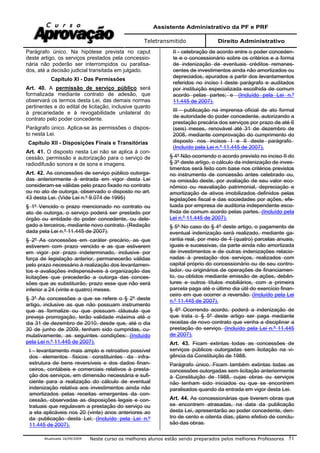 Assistente Administrativo da PF e PRF
Teletransmitido Direito Administrativo
Atualizada 16/09/2009 Neste curso os melhores alunos estão sendo preparados pelos melhores Professores 51
Parágrafo único. Na hipótese prevista no caput
deste artigo, os serviços prestados pela concessio-
nária não poderão ser interrompidos ou paralisa-
dos, até a decisão judicial transitada em julgado.
Capítulo XI - Das Permissões
Art. 40. A permissão de serviço público será
formalizada mediante contrato de adesão, que
observará os termos desta Lei, das demais normas
pertinentes e do edital de licitação, inclusive quanto
à precariedade e à revogabilidade unilateral do
contrato pelo poder concedente.
Parágrafo único. Aplica-se às permissões o dispos-
to nesta Lei.
Capítulo XII - Disposições Finais e Transitórias
Art. 41. O disposto nesta Lei não se aplica à con-
cessão, permissão e autorização para o serviço de
radiodifusão sonora e de sons e imagens.
Art. 42. As concessões de serviço público outorga-
das anteriormente à entrada em vigor desta Lei
consideram-se válidas pelo prazo fixado no contrato
ou no ato de outorga, observado o disposto no art.
43 desta Lei. (Vide Lei n.º 9.074 de 1995)
§ 1º Vencido o prazo mencionado no contrato ou
ato de outorga, o serviço poderá ser prestado por
órgão ou entidade do poder concedente, ou dele-
gado a terceiros, mediante novo contrato. (Redação
dada pela Lei n.º 11.445 de 2007).
§ 2º As concessões em caráter precário, as que
estiverem com prazo vencido e as que estiverem
em vigor por prazo indeterminado, inclusive por
força de legislação anterior, permanecerão válidas
pelo prazo necessário à realização dos levantamen-
tos e avaliações indispensáveis à organização das
licitações que precederão a outorga das conces-
sões que as substituirão, prazo esse que não será
inferior a 24 (vinte e quatro) meses.
§ 3º As concessões a que se refere o § 2º deste
artigo, inclusive as que não possuam instrumento
que as formalize ou que possuam cláusula que
preveja prorrogação, terão validade máxima até o
dia 31 de dezembro de 2010, desde que, até o dia
30 de junho de 2009, tenham sido cumpridas, cu-
mulativamente, as seguintes condições: (Incluído
pela Lei n.º 11.445 de 2007).
I - levantamento mais amplo e retroativo possível
dos elementos físicos constituintes da infra-
estrutura de bens reversíveis e dos dados finan-
ceiros, contábeis e comerciais relativos à presta-
ção dos serviços, em dimensão necessária e sufi-
ciente para a realização do cálculo de eventual
indenização relativa aos investimentos ainda não
amortizados pelas receitas emergentes da con-
cessão, observadas as disposições legais e con-
tratuais que regulavam a prestação do serviço ou
a ela aplicáveis nos 20 (vinte) anos anteriores ao
da publicação desta Lei; (Incluído pela Lei n.º
11.445 de 2007).
II - celebração de acordo entre o poder conceden-
te e o concessionário sobre os critérios e a forma
de indenização de eventuais créditos remanes-
centes de investimentos ainda não amortizados ou
depreciados, apurados a partir dos levantamentos
referidos no inciso I deste parágrafo e auditados
por instituição especializada escolhida de comum
acordo pelas partes; e (Incluído pela Lei n.º
11.445 de 2007).
III - publicação na imprensa oficial de ato formal
de autoridade do poder concedente, autorizando a
prestação precária dos serviços por prazo de até 6
(seis) meses, renovável até 31 de dezembro de
2008, mediante comprovação do cumprimento do
disposto nos incisos I e II deste parágrafo.
(Incluído pela Lei n.º 11.445 de 2007).
§ 4º Não ocorrendo o acordo previsto no inciso II do
§ 3º deste artigo, o cálculo da indenização de inves-
timentos será feito com base nos critérios previstos
no instrumento de concessão antes celebrado ou,
na omissão deste, por avaliação de seu valor eco-
nômico ou reavaliação patrimonial, depreciação e
amortização de ativos imobilizados definidos pelas
legislações fiscal e das sociedades por ações, efe-
tuada por empresa de auditoria independente esco-
lhida de comum acordo pelas partes. (Incluído pela
Lei n.º 11.445 de 2007).
§ 5º No caso do § 4º deste artigo, o pagamento de
eventual indenização será realizado, mediante ga-
rantia real, por meio de 4 (quatro) parcelas anuais,
iguais e sucessivas, da parte ainda não amortizada
de investimentos e de outras indenizações relacio-
nadas à prestação dos serviços, realizados com
capital próprio do concessionário ou de seu contro-
lador, ou originários de operações de financiamen-
to, ou obtidos mediante emissão de ações, debên-
tures e outros títulos mobiliários, com a primeira
parcela paga até o último dia útil do exercício finan-
ceiro em que ocorrer a reversão. (Incluído pela Lei
n.º 11.445 de 2007).
§ 6º Ocorrendo acordo, poderá a indenização de
que trata o § 5º deste artigo ser paga mediante
receitas de novo contrato que venha a disciplinar a
prestação do serviço. (Incluído pela Lei n.º 11.445
de 2007).
Art. 43. Ficam extintas todas as concessões de
serviços públicos outorgadas sem licitação na vi-
gência da Constituição de 1988.
Parágrafo único. Ficam também extintas todas as
concessões outorgadas sem licitação anteriormente
à Constituição de 1988, cujas obras ou serviços
não tenham sido iniciados ou que se encontrem
paralisados quando da entrada em vigor desta Lei.
Art. 44. As concessionárias que tiverem obras que
se encontrem atrasadas, na data da publicação
desta Lei, apresentarão ao poder concedente, den-
tro de cento e oitenta dias, plano efetivo de conclu-
são das obras.
 