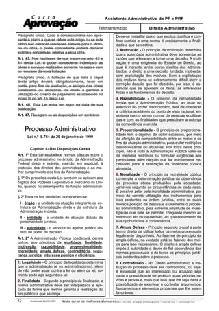 Assistente Administrativo da PF e PRF
Teletransmitido Direito Administrativo
Atualizada 16/09/2009 Neste curso os melhores alunos estão sendo preparados pelos melhores Professores52
Parágrafo único. Caso a concessionária não apre-
sente o plano a que se refere este artigo ou se este
plano não oferecer condições efetivas para o térmi-
no da obra, o poder concedente poderá declarar
extinta a concessão, relativa a essa obra.
Art. 45. Nas hipóteses de que tratam os arts. 43 e
44 desta Lei, o poder concedente indenizará as
obras e serviços realizados somente no caso e com
os recursos da nova licitação.
Parágrafo único. A licitação de que trata o caput
deste artigo deverá, obrigatoriamente, levar em
conta, para fins de avaliação, o estágio das obras
paralisadas ou atrasadas, de modo a permitir a
utilização do critério de julgamento estabelecido no
inciso III do art. 15 desta Lei.
Art. 46. Esta Lei entra em vigor na data de sua
publicação.
Art. 47. Revogam-se as disposições em contrário.
Processo Administrativo
Lei n.º 9.784 de 29 de janeiro de 1999
Capítulo I - Das Disposições Gerais
Art. 1º Esta Lei estabelece normas básicas sobre o
processo administrativo no âmbito da Administração
Federal direta e indireta, visando, em especial, à
proteção dos direitos dos administrados e ao me-
lhor cumprimento dos fins da Administração.
§ 1º Os preceitos desta Lei também se aplicam aos
órgãos dos Poderes Legislativo e Judiciário da Uni-
ão, quando no desempenho de função administrati-
va.
§ 2º Para os fins desta Lei, consideram-se:
I - órgão - a unidade de atuação integrante da es-
trutura da Administração direta e da estrutura da
Administração indireta;
II - entidade - a unidade de atuação dotada de
personalidade jurídica;
III - autoridade - o servidor ou agente público do-
tado de poder de decisão.
Art. 2º A Administração Pública obedecerá, dentre
outros, aos princípios da legalidade, finalidade,
motivação, razoabilidade, proporcionalidade,
moralidade, ampla defesa, contraditório, segu-
rança jurídica, interesse público e eficiência.
1. Legalidade - O princípio da legalidade determina
que a administração (e os administradores), além
de não poder atuar contra a lei ou além da lei, so-
mente pode agir segundo a lei.
2. Finalidade - Segundo o princípio da finalidade, a
norma administrativa deve ser interpretada e apli-
cada da forma que melhor garanta a realização do
fim público a que se dirige.
Deve-se ressaltar que o que explica, justifica e con-
fere sentido a uma norma é precisamente a finali-
dade a que se destina.
3. Motivação - O princípio da motivação determina
que a autoridade administrativa deve apresentar as
razões que a levaram a tomar uma decisão. A moti-
vação é uma exigência do Estado de Direito, ao
qual é inerente, entre outros direitos dos adminis-
trados, o direito a uma decisão fundada, motivada,
com explicitação dos motivos. Sem a explicitação
dos motivos torna-se extremamente difícil aferir a
correção daquilo que foi decidido, por isso, é es-
sencial que se apontem os fatos, as inferências
feitas e os fundamentos da decisão.
4. Razoabilidade - O princípio da razoabilidade
impõe que a Administração Pública, ao atuar no
exercício do poder discricionário, terá de obedecer
a critérios aceitáveis do ponto de vista racional, em
sintonia com o senso normal de pessoas equilibra-
das e com as finalidades que presidiram a outorga
da competência exercida.
5. Proporcionalidade - O princípio da proporciona-
lidade tem o objetivo de coibir excessos, por meio
da aferição da compatibilidade entre os meios e os
fins da atuação administrativa, para evitar restrições
desnecessárias ou abusivas. Por força deste prin-
cípio, não é lícito à Administração Pública valer-se
de medidas restritivas ou formular exigências aos
particulares além daquilo que for estritamente ne-
cessário para a realização da finalidade pública
almejada.
6. Moralidade - O princípio da moralidade pública
contempla a determinação jurídica da observância
de preceitos éticos produzidos pela sociedade,
variáveis segundo as circunstâncias de cada caso.
É possível zelar pela moralidade administrativa, por
meio da correta utilização dos instrumentos para
isso existentes na ordem jurídica, entre os quais
merece posição de destaque exatamente o proces-
so administrativo, pela extrema amplitude de inves-
tigação que nele se permite, chegando mesmo ao
mérito do ato ou da decisão, ao questionamento de
sua oportunidade e conveniência.
7. Ampla Defesa - Princípio segundo o qual a parte
tem o direito de utilizar todos os meios processuais
legalmente disponíveis. Ao falar-se de princípio da
ampla defesa, na verdade está se falando dos mei-
os para isso necessários. O direito à ampla defesa
impõe à autoridade o dever de fiel observância das
normas processuais e de todos os princípios jurídi-
cos incidentes sobre o processo.
8. Contraditório - No Direito Administrativo a ins-
trução do processo deve ser contraditória, ou seja,
é essencial que ao interessado ou acusado seja
dada a possibilidade de produzir suas próprias ra-
zões e provas e, mais que isso, que lhe seja dada a
possibilidade de examinar e contestar argumentos,
fundamentos e elementos probantes que lhe sejam
favoráveis.
 