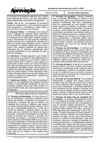 Assistente Administrativo da PF e PRF
Teletransmitido Direito Administrativo
Atualizada 16/09/2009 Neste curso os melhores alunos estão sendo preparados pelos melhores Professores 53
O princípio do contraditório determina que a parte
seja efetivamente ouvida e que seus argumentos
sejam efetivamente considerados no julgamento.
CF/88 - Art. 5º LV - aos litigantes, em processo
judicial ou administrativo, e aos acusados em geral
são assegurados o contraditório e ampla defesa,
com os meios e recursos a ela inerentes;
9. Interesse Público - A finalidade da lei sempre
será a realização do interesse público, entendido
como o interesse da coletividade. Cada norma visa
a satisfação de um determinado interesse público,
mas a concretização de cada específico interesse
público concorre par a realização do interesse pú-
blico em sentido amplo (interesse comum a todos
os cidadãos). O interesse público deve ser concei-
tuado como interesse resultante do conjunto dos
interesses que os indivíduos pessoalmente têm
quando considerados em sua qualidade de mem-
bros da sociedade.
10. Eficiência - Princípio segundo o qual o Gover-
no deve atuar com eficiência. Mais especificamen-
te, princípio da eficiência é o que impõe à adminis-
tração pública direta e indireta e a seus agentes a
persecução do bem comum, por meio do exercício
de suas competências de forma imparcial, neutra,
transparente, participativa, eficaz, sem burocracia e
sempre em busca da qualidade, rimando pela ado-
ção dos critérios legais e morais necessários para
melhor utilização possível dos recursos públicos, de
maneira a evitarem-se desperdícios e garantir-se
maior rentabilidade social.
11. Segurança Jurídica - O princípio da segurança
jurídica ou da estabilidade das relações jurídicas
impede a desconstituição injustificada de atos ou
situações jurídicas, mesmo que tenha ocorrido al-
guma inconformidade com o texto legal durante sua
constituição.
Princípios Doutrinários I mplícitos
12. Princípio da Oficialidade - Por força do princí-
pio da oficialidade a autoridade competente para
decidir tem também o poder/dever de inaugurar e
impulsionar o processo, até que se obtenha um
resultado final conclusivo e definitivo, pelo menos
no âmbito da Administração Pública. Diante do fato
de que a administração pública tem o dever ele-
mentar de satisfazer o interesse público, ela não
pode, para isso, depender da iniciativa de algum
particular. O princípio da oficialidade se revela pelo
poder de iniciativa para instaurar o processo, na
instrução do processo e na revisão de suas deci-
sões, inerente à Administração Pública. E, por isso,
tais ações independem de expressa previsão legal.
A Administração Pública tem o dever de dar pros-
seguimento ao processo, podendo, por sua conta,
providenciar a produção de provas, solicitar laudos
e pareceres, enfim, fazer tudo aquilo que for neces-
sário para que se chegue a uma decisão final
conclusiva.
13. Princípio da Igualdade - Deve-se observar
que no processo administrativo o Estado é, ao
mesmo tempo, parte e juiz, evidenciando uma desi-
gualdade fundamental. Mas essa desigualdade
deve ser compensada por uma atuação a mais
isenta possível na condução do processo, tendo
como norte a igualdade entre as partes. Um requisi-
to básico e fundamental para isso é assegurar ao
administrado que postula ou se defende perante o
Estado um tratamento que não o coloque em posi-
ção subalterna. Na instrução e na decisão do pro-
cesso administrativo a autoridade pública disso
incumbida deve zelar pela maior igualdade possível
entre as partes, inclusive compensando eventuais
desigualdades, em busca de uma solução legal,
justa e convincente.
14. Princípio da Informalidade - O princípio da
informalidade significa que, dentro da lei, pode ha-
ver dispensa de algum requisito formal sempre que
a ausência não prejudicar terceiros nem comprome-
ter o interesse público. Um direito não pode ser
negado em razão da inobservância de alguma for-
malidade instituída para garanti-lo desde que o
interesse público almejado tenha sido atendido.
15. Princípio da Boa-fé - A boa-fé é um importante
princípio jurídico, que serve também como funda-
mento para a manutenção do ato viciado por algu-
ma irregularidade. A boa-fé é um elemento externo
ao ato, na medida em que se encontra no pensa-
mento do agente, na intenção com a qual ele fez ou
deixou de fazer alguma coisa.
16. Princípio da Verdade Material - No processo
administrativo o julgador deve sempre buscar a
verdade, ainda que, para isso, tenha que se valer
de outros elementos além daqueles trazidos aos
autos pelos interessados. A autoridade administra-
tiva competente não fica obrigada a restringir seu
exame ao que foi alegado, trazido ou provado pelas
partes, podendo e devendo buscar todos os ele-
mentos que possam influir no seu convencimento.
17. Princípio do Duplo Grau de Jurisdição Ad-
ministrativa - As decisões administrativas, inclusi-
ve e principalmente aquelas proferidas no proces-
so, podem conter equívocos. Daí a necessidade de
que as condutas estatais submetam-se a duplo
exame, porque a oportunidade de se haver uma
segunda análise propicia uma melhor conclusão e
maior segurança para o interessado e para a coleti-
vidade. À própria autoridade que tenha proferido a
decisão recorrida é oferecida uma oportunidade de
reexame, em geral, vez que a ela é que se dirige o
recurso e o pedido de reconsideração, o que, não
ocorrendo, determina a remessa à autoridade hie-
rarquicamente superior. A possibilidade de reexame
da decisão retira o arbítrio de quem decide e obriga
a que a decisão proferida seja devidamente funda-
mentada e motivada, dando ensejo à possibilidade
de controle, inclusive judicial, sem o qual não existe
o chamado Estado de Direito.
 