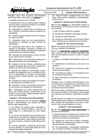 Assistente Administrativo da PF e PRF
Teletransmitido Direito Administrativo
Atualizada 16/09/2009 Neste curso os melhores alunos estão sendo preparados pelos melhores Professores54
Parágrafo único. Nos processos administrativos
serão observados, entre outros, os critérios de:
I - atuação conforme a lei e o Direito;
II - atendimento a fins de interesse geral, vedada a
renúncia total ou parcial de poderes ou competên-
cias, salvo autorização em lei;
III - objetividade no atendimento do interesse pú-
blico, vedada a promoção pessoal de agentes ou
autoridades;
IV - atuação segundo padrões éticos de probida-
de, decoro e boa-fé;
V - divulgação oficial dos atos administrativos,
ressalvadas as hipóteses de sigilo previstas na
Constituição;
VI - adequação entre meios e fins, vedada a im-
posição de obrigações, restrições e sanções em
medida superior àquelas estritamente necessárias
ao atendimento do interesse público;
VII - indicação dos pressupostos de fato e de direi-
to que determinarem a decisão;
VIII - observância das formalidades essenciais à
garantia dos direitos dos administrados;
IX - adoção de formas simples, suficientes para
propiciar adequado grau de certeza, segurança e
respeito aos direitos dos administrados;
X - garantia dos direitos à comunicação, à apre-
sentação de alegações finais, à produção de pro-
vas e à interposição de recursos, nos processos
de que possam resultar sanções e nas situações
de litígio;
XI - proibição de cobrança de despesas processu-
ais, ressalvadas as previstas em lei;
XII - impulsão, de ofício, do processo administrati-
vo, sem prejuízo da atuação dos interessados;
XIII - interpretação da norma administrativa da
forma que melhor garanta o atendimento do fim
público a que se dirige, vedada aplicação retroati-
va de nova interpretação.
Capítulo II - Dos Direitos dos Administrados
Art. 3º O administrado tem os seguintes direitos
perante a Administração, sem prejuízo de outros
que lhe sejam assegurados:
I - ser tratado com respeito pelas autoridades e
servidores, que deverão facilitar o exercício de
seus direitos e o cumprimento de suas obriga-
ções;
II - ter ciência da tramitação dos processos admi-
nistrativos em que tenha a condição de interessa-
do, ter vista dos autos, obter cópias de documen-
tos neles contidos e conhecer as decisões proferi-
das;
III - formular alegações e apresentar documentos
antes da decisão, os quais serão objeto de consi-
deração pelo órgão competente;
IV - fazer-se assistir, facultativamente, por advo-
gado, salvo quando obrigatória a representação,
por força de lei.
Capítulo III - Dos Deveres do Administrado
Art. 4º São deveres do administrado perante a
Administração, sem prejuízo de outros previstos em
ato normativo:
I - expor os fatos conforme a verdade;
II - proceder com lealdade, urbanidade e boa-fé;
III - não agir de modo temerário;
IV - prestar as informações que lhe forem solicita-
das e colaborar para o esclarecimento dos fatos.
Capítulo IV - Do Início do Processo
Art. 5º O processo administrativo pode iniciar-se de
ofício ou a pedido de interessado.
Art. 6º O requerimento inicial do interessado,
salvo casos em que for admitida solicitação oral,
deve ser formulado por escrito e conter os seguin-
tes dados:
I - órgão ou autoridade administrativa a que se di-
rige;
II - identificação do interessado ou de quem o re-
presente;
III - domicílio do requerente ou local para recebi-
mento de comunicações;
IV - formulação do pedido, com exposição dos fa-
tos e de seus fundamentos;
V - data e assinatura do requerente ou de seu re-
presentante.
Parágrafo único. É vedada à Administração a recu-
sa imotivada de recebimento de documentos, de-
vendo o servidor orientar o interessado quanto ao
suprimento de eventuais falhas.
Art. 7º Os órgãos e entidades administrativas deve-
rão elaborar modelos ou formulários padronizados
para assuntos que importem pretensões equivalen-
tes.
Art. 8º Quando os pedidos de uma pluralidade de
interessados tiverem conteúdo e fundamentos idên-
ticos, poderão ser formulados em um único reque-
rimento, salvo preceito legal em contrário.
Capítulo V - Dos Interessados
Art. 9º São legitimados como interessados no
processo administrativo:
I - pessoas físicas ou jurídicas que o iniciem como
titulares de direitos ou interesses individuais ou no
exercício do direito de representação;
II - aqueles que, sem terem iniciado o processo,
têm direitos ou interesses que possam ser afeta-
dos pela decisão a ser adotada;
III - as organizações e associações representati-
vas, no tocante a direitos e interesses coletivos;
 