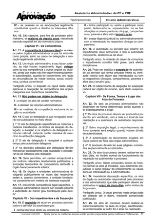 Assistente Administrativo da PF e PRF
Teletransmitido Direito Administrativo
Atualizada 16/09/2009 Neste curso os melhores alunos estão sendo preparados pelos melhores Professores 55
IV - as pessoas ou as associações legalmente
constituídas quanto a direitos ou interesses difu-
sos.
Art. 10. São capazes, para fins de processo admi-
nistrativo, os maiores de dezoito anos, ressalvada
previsão especial em ato normativo próprio.
Capítulo VI - Da Competência
Art. 11. A competência é irrenunciável e se exer-
ce pelos órgãos administrativos a que foi atribuída
como própria, salvo os casos de delegação e avo-
cação legalmente admitidos.
Art. 12. Um órgão administrativo e seu titular pode-
rão, se não houver impedimento legal, delegar
parte da sua competência a outros órgãos ou titula-
res, ainda que estes não lhe sejam hierarquicamen-
te subordinados, quando for conveniente, em razão
de circunstâncias de índole técnica, social, econô-
mica, jurídica ou territorial.
Parágrafo único. O disposto no caput deste artigo
aplica-se à delegação de competência dos órgãos
colegiados aos respectivos presidentes.
Art. 13. Não podem ser objeto de delegação:
I - a edição de atos de caráter normativo;
II - a decisão de recursos administrativos;
III - as matérias de competência exclusiva do ór-
gão ou autoridade.
Art. 14. O ato de delegação e sua revogação deve-
rão ser publicados no meio oficial.
§ 1º O ato de delegação especificará as matérias e
poderes transferidos, os limites da atuação do de-
legado, a duração e os objetivos da delegação e o
recurso cabível, podendo conter ressalva de exer-
cício da atribuição delegada.
§ 2º O ato de delegação é revogável a qualquer
tempo pela autoridade delegante.
§ 3º As decisões adotadas por delegação devem
mencionar explicitamente esta qualidade e conside-
rar-se-ão editadas pelo delegado.
Art. 15. Será permitida, em caráter excepcional e
por motivos relevantes devidamente justificados, a
avocação temporária de competência atribuída a
órgão hierarquicamente inferior.
Art. 16. Os órgãos e entidades administrativas di-
vulgarão publicamente os locais das respectivas
sedes e, quando conveniente, a unidade fundacio-
nal competente em matéria de interesse especial.
Art. 17. Inexistindo competência legal específica, o
processo administrativo deverá ser iniciado perante
a autoridade de menor grau hierárquico para deci-
dir.
Capítulo VII - Dos Impedimentos e da Suspeição
Art. 18. É impedido de atuar em processo adminis-
trativo o servidor ou autoridade que:
I - tenha interesse direto ou indireto na matéria;
II - tenha participado ou venha a participar como
perito, testemunha ou representante, ou se tais
situações ocorrem quanto ao cônjuge, companhei-
ro ou parente e afins até o terceiro grau;
III - esteja litigando judicial ou administrativamente
com o interessado ou respectivo cônjuge ou com-
panheiro.
Art. 19. A autoridade ou servidor que incorrer em
impedimento deve comunicar o fato à autoridade
competente, abstendo-se de atuar.
Parágrafo único. A omissão do dever de comunicar
o impedimento constitui falta grave, para efeitos
disciplinares.
Art. 20. Pode ser argüida a suspeição de autorida-
de ou servidor que tenha amizade íntima ou inimi-
zade notória com algum dos interessados ou com
os respectivos cônjuges, companheiros, parentes e
afins até o terceiro grau.
Art. 21. O indeferimento de alegação de suspeição
poderá ser objeto de recurso, sem efeito suspensi-
vo.
Capítulo VIII - Da Forma, Tempo e Lugar dos
Atos do Processo
Art. 22. Os atos do processo administrativo não
dependem de forma determinada senão quando a
lei expressamente a exigir.
§ 1º Os atos do processo devem ser produzidos por
escrito, em vernáculo, com a data e o local de sua
realização e a assinatura da autoridade responsá-
vel.
§ 2º Salvo imposição legal, o reconhecimento de
firma somente será exigido quando houver dúvida
de autenticidade.
§ 3º A autenticação de documentos exigidos em
cópia poderá ser feita pelo órgão administrativo.
§ 4º O processo deverá ter suas páginas numera-
das seqüencialmente e rubricadas.
Art. 23. Os atos do processo devem realizar-se em
dias úteis, no horário normal de funcionamento da
repartição na qual tramitar o processo.
Parágrafo único. Serão concluídos depois do horá-
rio normal os atos já iniciados, cujo adiamento pre-
judique o curso regular do procedimento ou cause
dano ao interessado ou à Administração.
Art. 24. Inexistindo disposição específica, os atos
do órgão ou autoridade responsável pelo processo
e dos administrados que dele participem devem ser
praticados no prazo de cinco dias, salvo motivo de
força maior.
Parágrafo único. O prazo previsto neste artigo pode
ser dilatado até o dobro, mediante comprovada
justificação.
Art. 25. Os atos do processo devem realizar-se
preferencialmente na sede do órgão, cientificando-
se o interessado se outro for o local de realização.
 