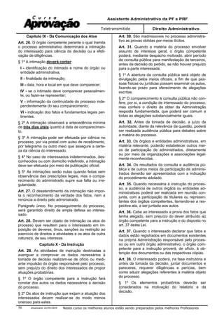 Assistente Administrativo da PF e PRF
Teletransmitido Direito Administrativo
Atualizada 16/09/2009 Neste curso os melhores alunos estão sendo preparados pelos melhores Professores56
Capítulo IX - Da Comunicação dos Atos
Art. 26. O órgão competente perante o qual tramita
o processo administrativo determinará a intimação
do interessado para ciência de decisão ou a efeti-
vação de diligências.
§ 1º A intimação deverá conter:
I - identificação do intimado e nome do órgão ou
entidade administrativa;
II - finalidade da intimação;
III - data, hora e local em que deve comparecer;
IV - se o intimado deve comparecer pessoalmen-
te, ou fazer-se representar;
V - informação da continuidade do processo inde-
pendentemente do seu comparecimento;
VI - indicação dos fatos e fundamentos legais per-
tinentes.
§ 2º A intimação observará a antecedência mínima
de três dias úteis quanto à data de comparecimen-
to.
§ 3º A intimação pode ser efetuada por ciência no
processo, por via postal com aviso de recebimento,
por telegrama ou outro meio que assegure a certe-
za da ciência do interessado.
§ 4º No caso de interessados indeterminados, des-
conhecidos ou com domicílio indefinido, a intimação
deve ser efetuada por meio de publicação oficial.
§ 5º As intimações serão nulas quando feitas sem
observância das prescrições legais, mas o compa-
recimento do administrado supre sua falta ou irre-
gularidade.
Art. 27. O desatendimento da intimação não impor-
ta o reconhecimento da verdade dos fatos, nem a
renúncia a direito pelo administrado.
Parágrafo único. No prosseguimento do processo,
será garantido direito de ampla defesa ao interes-
sado.
Art. 28. Devem ser objeto de intimação os atos do
processo que resultem para o interessado em im-
posição de deveres, ônus, sanções ou restrição ao
exercício de direitos e atividades e os atos de outra
natureza, de seu interesse.
Capítulo X - Da Instrução
Art. 29. As atividades de instrução destinadas a
averiguar e comprovar os dados necessários à
tomada de decisão realizam-se de ofício ou medi-
ante impulsão do órgão responsável pelo processo,
sem prejuízo do direito dos interessados de propor
atuações probatórias.
§ 1º O órgão competente para a instrução fará
constar dos autos os dados necessários à decisão
do processo.
§ 2º Os atos de instrução que exijam a atuação dos
interessados devem realizar-se do modo menos
oneroso para estes.
Art. 30. São inadmissíveis no processo administra-
tivo as provas obtidas por meios ilícitos.
Art. 31. Quando a matéria do processo envolver
assunto de interesse geral, o órgão competente
poderá, mediante despacho motivado, abrir período
de consulta pública para manifestação de terceiros,
antes da decisão do pedido, se não houver prejuízo
para a parte interessada.
§ 1º A abertura da consulta pública será objeto de
divulgação pelos meios oficiais, a fim de que pes-
soas físicas ou jurídicas possam examinar os autos,
fixando-se prazo para oferecimento de alegações
escritas.
§ 2º O comparecimento à consulta pública não con-
fere, por si, a condição de interessado do processo,
mas confere o direito de obter da Administração
resposta fundamentada, que poderá ser comum a
todas as alegações substancialmente iguais.
Art. 32. Antes da tomada de decisão, a juízo da
autoridade, diante da relevância da questão, poderá
ser realizada audiência pública para debates sobre
a matéria do processo.
Art. 33. Os órgãos e entidades administrativas, em
matéria relevante, poderão estabelecer outros mei-
os de participação de administrados, diretamente
ou por meio de organizações e associações legal-
mente reconhecidas.
Art. 34. Os resultados da consulta e audiência pú-
blica e de outros meios de participação de adminis-
trados deverão ser apresentados com a indicação
do procedimento adotado.
Art. 35. Quando necessária à instrução do proces-
so, a audiência de outros órgãos ou entidades ad-
ministrativas poderá ser realizada em reunião con-
junta, com a participação de titulares ou represen-
tantes dos órgãos competentes, lavrando-se a res-
pectiva ata, a ser juntada aos autos.
Art. 36. Cabe ao interessado a prova dos fatos que
tenha alegado, sem prejuízo do dever atribuído ao
órgão competente para a instrução e do disposto no
art. 37 desta Lei.
Art. 37. Quando o interessado declarar que fatos e
dados estão registrados em documentos existentes
na própria Administração responsável pelo proces-
so ou em outro órgão administrativo, o órgão com-
petente para a instrução proverá, de ofício, à ob-
tenção dos documentos ou das respectivas cópias.
Art. 38. O interessado poderá, na fase instrutória e
antes da tomada da decisão, juntar documentos e
pareceres, requerer diligências e perícias, bem
como aduzir alegações referentes à matéria objeto
do processo.
§ 1º Os elementos probatórios deverão ser
considerados na motivação do relatório e da
decisão.
 
