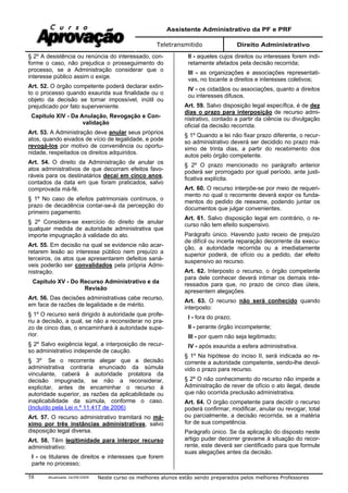 Assistente Administrativo da PF e PRF
Teletransmitido Direito Administrativo
Atualizada 16/09/2009 Neste curso os melhores alunos estão sendo preparados pelos melhores Professores58
§ 2º A desistência ou renúncia do interessado, con-
forme o caso, não prejudica o prosseguimento do
processo, se a Administração considerar que o
interesse público assim o exige.
Art. 52. O órgão competente poderá declarar extin-
to o processo quando exaurida sua finalidade ou o
objeto da decisão se tornar impossível, inútil ou
prejudicado por fato superveniente.
Capítulo XIV - Da Anulação, Revogação e Con-
validação
Art. 53. A Administração deve anular seus próprios
atos, quando eivados de vício de legalidade, e pode
revogá-los por motivo de conveniência ou oportu-
nidade, respeitados os direitos adquiridos.
Art. 54. O direito da Administração de anular os
atos administrativos de que decorram efeitos favo-
ráveis para os destinatários decai em cinco anos,
contados da data em que foram praticados, salvo
comprovada má-fé.
§ 1º No caso de efeitos patrimoniais contínuos, o
prazo de decadência contar-se-á da percepção do
primeiro pagamento.
§ 2º Considera-se exercício do direito de anular
qualquer medida de autoridade administrativa que
importe impugnação à validade do ato.
Art. 55. Em decisão na qual se evidencie não acar-
retarem lesão ao interesse público nem prejuízo a
terceiros, os atos que apresentarem defeitos saná-
veis poderão ser convalidados pela própria Admi-
nistração.
Capítulo XV - Do Recurso Administrativo e da
Revisão
Art. 56. Das decisões administrativas cabe recurso,
em face de razões de legalidade e de mérito.
§ 1º O recurso será dirigido à autoridade que profe-
riu a decisão, a qual, se não a reconsiderar no pra-
zo de cinco dias, o encaminhará à autoridade supe-
rior.
§ 2º Salvo exigência legal, a interposição de recur-
so administrativo independe de caução.
§ 3º Se o recorrente alegar que a decisão
administrativa contraria enunciado da súmula
vinculante, caberá à autoridade prolatora da
decisão impugnada, se não a reconsiderar,
explicitar, antes de encaminhar o recurso à
autoridade superior, as razões da aplicabilidade ou
inaplicabilidade da súmula, conforme o caso.
(Incluído pela Lei n.º 11.417 de 2006)
Art. 57. O recurso administrativo tramitará no má-
ximo por três instâncias administrativas, salvo
disposição legal diversa.
Art. 58. Têm legitimidade para interpor recurso
administrativo:
I - os titulares de direitos e interesses que forem
parte no processo;
II - aqueles cujos direitos ou interesses forem indi-
retamente afetados pela decisão recorrida;
III - as organizações e associações representati-
vas, no tocante a direitos e interesses coletivos;
IV - os cidadãos ou associações, quanto a direitos
ou interesses difusos.
Art. 59. Salvo disposição legal específica, é de dez
dias o prazo para interposição de recurso admi-
nistrativo, contado a partir da ciência ou divulgação
oficial da decisão recorrida.
§ 1º Quando a lei não fixar prazo diferente, o recur-
so administrativo deverá ser decidido no prazo má-
ximo de trinta dias, a partir do recebimento dos
autos pelo órgão competente.
§ 2º O prazo mencionado no parágrafo anterior
poderá ser prorrogado por igual período, ante justi-
ficativa explícita.
Art. 60. O recurso interpõe-se por meio de requeri-
mento no qual o recorrente deverá expor os funda-
mentos do pedido de reexame, podendo juntar os
documentos que julgar convenientes.
Art. 61. Salvo disposição legal em contrário, o re-
curso não tem efeito suspensivo.
Parágrafo único. Havendo justo receio de prejuízo
de difícil ou incerta reparação decorrente da execu-
ção, a autoridade recorrida ou a imediatamente
superior poderá, de ofício ou a pedido, dar efeito
suspensivo ao recurso.
Art. 62. Interposto o recurso, o órgão competente
para dele conhecer deverá intimar os demais inte-
ressados para que, no prazo de cinco dias úteis,
apresentem alegações.
Art. 63. O recurso não será conhecido quando
interposto:
I - fora do prazo;
II - perante órgão incompetente;
III - por quem não seja legitimado;
IV - após exaurida a esfera administrativa.
§ 1º Na hipótese do inciso II, será indicada ao re-
corrente a autoridade competente, sendo-lhe devol-
vido o prazo para recurso.
§ 2º O não conhecimento do recurso não impede a
Administração de rever de ofício o ato ilegal, desde
que não ocorrida preclusão administrativa.
Art. 64. O órgão competente para decidir o recurso
poderá confirmar, modificar, anular ou revogar, total
ou parcialmente, a decisão recorrida, se a matéria
for de sua competência.
Parágrafo único. Se da aplicação do disposto neste
artigo puder decorrer gravame à situação do recor-
rente, este deverá ser cientificado para que formule
suas alegações antes da decisão.
 