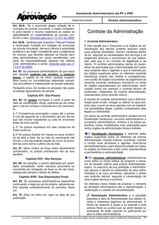 Assistente Administrativo da PF e PRF
Teletransmitido Direito Administrativo
Atualizada 16/09/2009 Neste curso os melhores alunos estão sendo preparados pelos melhores Professores 59
Art. 64-A. Se o recorrente alegar violação de e-
nunciado da súmula vinculante, o órgão competen-
te para decidir o recurso explicitará as razões da
aplicabilidade ou inaplicabilidade da súmula, con-
forme o caso. (Incluído pela Lei n.º 11.417 de 2006)
Art. 64-B. Acolhida pelo Supremo Tribunal Federal
a reclamação fundada em violação de enunciado
da súmula vinculante, dar-se-á ciência à autoridade
prolatora e ao órgão competente para o julgamento
do recurso, que deverão adequar as futuras deci-
sões administrativas em casos semelhantes, sob
pena de responsabilização pessoal nas esferas
cível, administrativa e penal. (Incluído pela Lei n.º
11.417 de 2006)
Art. 65. Os processos administrativos de que resul-
tem sanções poderão ser revistos, a qualquer
tempo, a pedido ou de ofício, quando surgirem
fatos novos ou circunstâncias relevantes suscetí-
veis de justificar a inadequação da sanção aplicada.
Parágrafo único. Da revisão do processo não pode-
rá resultar agravamento da sanção.
Capítulo XVI - Dos Prazos
Art. 66. Os prazos começam a correr a partir da
data da cientificação oficial, excluindo-se da conta-
gem o dia do começo e incluindo-se o do vencimen-
to.
§ 1º Considera-se prorrogado o prazo até o primei-
ro dia útil seguinte se o vencimento cair em dia em
que não houver expediente ou este for encerrado
antes da hora normal.
§ 2º Os prazos expressos em dias contam-se de
modo contínuo.
§ 3º Os prazos fixados em meses ou anos contam-
se de data a data. Se no mês do vencimento não
houver o dia equivalente àquele do início do prazo,
tem-se como termo o último dia do mês.
Art. 67. Salvo motivo de força maior devidamente
comprovado, os prazos processuais não se sus-
pendem.
Capítulo XVII - Das Sanções
Art. 68. As sanções, a serem aplicadas por autori-
dade competente, terão natureza pecuniária ou
consistirão em obrigação de fazer ou de não fazer,
assegurado sempre o direito de defesa.
Capítulo XVIII - Das Disposições Finais
Art. 69. Os processos administrativos específicos
continuarão a reger-se por lei própria, aplicando-se-
lhes apenas subsidiariamente os preceitos desta
Lei.
Art. 70. Esta Lei entra em vigor na data de sua
publicação.
Controle da Administração
1. Controle Administrativo
É todo aquele que o Executivo e os órgãos de ad-
ministração dos demais poderes exercem sobre
suas próprias atividades, visando mantê-las dentro
da lei, segundo as necessidades dos serviços e as
exigências técnicas e econômicas de sua realiza-
ção, pelo que é um controle de legalidade e de
mérito. O controle administrativo deriva do poder-
dever de auto-tutela que a Administração tem sobre
seus próprios atos e agentes e que é exercido pe-
los órgãos superiores sobre os inferiores (controle
hierárquico próprio das chefias e corregedorias),
com auxílio de órgãos incumbidos do julgamento de
recursos (controle hierárquico impróprio) ou ainda
de órgãos especializados em determinadas verifi-
cações (como por exemplo o controle técnico de
auditorias), integrantes da mesma Administração,
caracterizado como controle interno.
É através do controle administrativo que a Adminis-
tração pode anular, revogar ou alterar os seus pró-
prios atos e punir os seus agentes com as respecti-
vas penalidades legais, quando considerados atos
ilegais ou ineficientes.
Os meios de controle administrativo dividem-se em
fiscalização hierárquica, recursos administrativos e
processos administrativos, embora a lei possa es-
pecificar outras modalidades mais adequadas para
certos órgãos da administração direta e indireta.
A fiscalização hierárquica é exercida pelos
órgãos superiores sobre os inferiores da mesma
Administração, visando ordenar, coordenar, orientar
e corrigir suas atividades e agentes. Exercita-se
permanentemente e sem descontinuidade em todos
os órgãos do Executivo e tem como características
a permanência e automaticidade.
Os recursos administrativos caracterizam-se
como todos os meios hábeis de propiciar o reexa-
me de decisão interna pela própria Administração.
Assim, no exercício de sua jurisdição a Administra-
ção aprecia e decide as pretensões de seus admi-
nistrados e de seus servidores, aplicando o direito
que entenda cabível, segundo a interpretação de
seus órgãos técnicos e jurídicos.
Os referidos meios hábeis de propiciar o reexame
da atividade administrativa são a representação, a
reclamação e o pedido de reconsideração.
Reclamação Administrativa é a oposição
expressa a atos da Administração que afetam di-
reitos e interesses legítimos do administrado. O
direito de reclamar é amplo e se estende a toda
pessoa física ou jurídica que se sentir lesada ou
ameaçada de lesão pessoal ou patrimonial por
atos ou fatos administrativos.
 