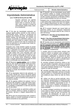 Assistente Administrativo da PF e PRF
Teletransmitido Direito Administrativo
Atualizada 16/09/2009 Neste curso os melhores alunos estão sendo preparados pelos melhores Professores62
Improbidade Administrativa
Lei n.º 8.429 de 02 de junho de 1992
Sanções aplicáveis aos agentes
públicos nos casos de enriqueci-
mento ilícito no exercício de man-
dato, cargo, emprego ou função da
administração pública direta, indire-
ta ou fundacional.
Art. 1º Os atos de improbidade praticados por
qualquer agente público, servidor ou não, contra a
administração direta, indireta ou fundacional de
qualquer dos Poderes da União, dos Estados, do
Distrito Federal, dos Municípios, de Território, de
empresa incorporada ao patrimônio público ou de
entidade para cuja criação ou custeio o erário haja
concorrido ou concorra com mais de cinqüenta por
cento do patrimônio ou da receita anual, serão pu-
nidos na forma desta lei.
Parágrafo único. Estão também sujeitos às penali-
dades desta lei os atos de improbidade praticados
contra o patrimônio de entidade que receba sub-
venção, benefício ou incentivo, fiscal ou creditício,
de órgão público bem como daquelas para cuja
criação ou custeio o erário haja concorrido ou con-
corra com menos de cinqüenta por cento do patri-
mônio ou da receita anual, limitando-se, nestes
casos, a sanção patrimonial à repercussão do ilícito
sobre a contribuição dos cofres públicos.
Art. 2º Reputa-se agente público, para os efeitos
desta lei, todo aquele que exerce, ainda que transi-
toriamente ou sem remuneração, por eleição, no-
meação, designação, contratação ou qualquer outra
forma de investidura ou vínculo, mandato, cargo,
emprego ou função nas entidades mencionadas no
artigo anterior.
Art. 3º As disposições desta lei são aplicáveis, no
que couber, àquele que, mesmo não sendo agente
público, induza ou concorra para a prática do ato de
improbidade ou dele se beneficie sob qualquer for-
ma direta ou indireta.
Art. 4º Os agentes públicos de qualquer nível ou
hierarquia são obrigados a velar pela estrita obser-
vância dos princípios de legalidade, impessoalida-
de, moralidade e publicidade no trato dos assuntos
que lhe são afetos.
Art. 5º Ocorrendo lesão ao patrimônio público por
ação ou omissão, dolosa ou culposa, do agente ou
de terceiro, dar-se-á o integral ressarcimento do
dano.
Art. 6º No caso de enriquecimento ilícito, perderá o
agente público ou terceiro beneficiário os bens ou
valores acrescidos ao seu patrimônio.
Art. 7º Quando o ato de improbidade causar lesão
ao patrimônio público ou ensejar enriquecimento
ilícito, caberá a autoridade administrativa responsá-
vel pelo inquérito representar ao Ministério Público,
para a indisponibilidade dos bens do indiciado.
Parágrafo único. A indisponibilidade a que se refere
o caput deste artigo recairá sobre bens que assegu-
rem o integral ressarcimento do dano, ou sobre o
acréscimo patrimonial resultante do enriquecimento
ilícito.
Art. 8º O sucessor daquele que causar lesão ao
patrimônio público ou se enriquecer ilicitamente
está sujeito às cominações desta lei até o limite do
valor da herança.
CAPÍTULO II - Dos Atos de Improbidade Admi-
nistrativa
Seção I - Dos Atos de Improbidade Administra-
tiva que Importam Enriquecimento Ilícito
Art. 9º Constitui ato de improbidade administrativa
importando enriquecimento ilícito auferir qualquer
tipo de vantagem patrimonial indevida em razão
do exercício de cargo, mandato, função, empre-
go ou atividade nas entidades mencionadas no
art. 1º desta lei, e notadamente:
I - receber, para si ou para outrem, dinheiro, bem
móvel ou imóvel, ou qualquer outra vantagem e-
conômica, direta ou indireta, a título de comissão,
percentagem, gratificação ou presente de quem
tenha interesse, direto ou indireto, que possa ser
atingido ou amparado por ação ou omissão decor-
rente das atribuições do agente público;
II - perceber vantagem econômica, direta ou indi-
reta, para facilitar a aquisição, permuta ou locação
de bem móvel ou imóvel, ou a contratação de ser-
viços pelas entidades referidas no art. 1º por preço
superior ao valor de mercado;
III - perceber vantagem econômica, direta ou indi-
reta, para facilitar a alienação, permuta ou locação
de bem público ou o fornecimento de serviço por
ente estatal por preço inferior ao valor de merca-
do;
IV - utilizar, em obra ou serviço particular, veícu-
los, máquinas, equipamentos ou material de qual-
quer natureza, de propriedade ou à disposição de
qualquer das entidades mencionadas no art. 1º
desta lei, bem como o trabalho de servidores pú-
blicos, empregados ou terceiros contratados por
essas entidades;
V - receber vantagem econômica de qualquer na-
tureza, direta ou indireta, para tolerar a exploração
ou a prática de jogos de azar, de lenocínio, de
narcotráfico, de contrabando, de usura ou de
qualquer outra atividade ilícita, ou aceitar promes-
sa de tal vantagem;
 