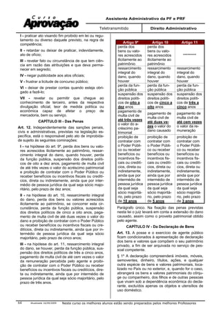 Assistente Administrativo da PF e PRF
Teletransmitido Direito Administrativo
Atualizada 16/09/2009 Neste curso os melhores alunos estão sendo preparados pelos melhores Professores64
I - praticar ato visando fim proibido em lei ou regu-
lamento ou diverso daquele previsto, na regra de
competência;
II - retardar ou deixar de praticar, indevidamente,
ato de ofício;
III - revelar fato ou circunstância de que tem ciên-
cia em razão das atribuições e que deva perma-
necer em segredo;
IV - negar publicidade aos atos oficiais;
V - frustrar a licitude de concurso público;
VI - deixar de prestar contas quando esteja obri-
gado a fazê-lo;
VII - revelar ou permitir que chegue ao
conhecimento de terceiro, antes da respectiva
divulgação oficial, teor de medida política ou
econômica capaz de afetar o preço de
mercadoria, bem ou serviço.
CAPÍTULO III - Das Penas
Art. 12. Independentemente das sanções penais,
civis e administrativas, previstas na legislação es-
pecífica, está o responsável pelo ato de improbida-
de sujeito às seguintes cominações:
I - na hipótese do art. 9º, perda dos bens ou valo-
res acrescidos ilicitamente ao patrimônio, ressar-
cimento integral do dano, quando houver, perda
da função pública, suspensão dos direitos políti-
cos de oito a dez anos, pagamento de multa civil
de até três vezes o valor do acréscimo patrimonial
e proibição de contratar com o Poder Público ou
receber benefícios ou incentivos fiscais ou credití-
cios, direta ou indiretamente, ainda que por inter-
médio de pessoa jurídica da qual seja sócio majo-
ritário, pelo prazo de dez anos;
II - na hipótese do art. 10, ressarcimento integral
do dano, perda dos bens ou valores acrescidos
ilicitamente ao patrimônio, se concorrer esta cir-
cunstância, perda da função pública, suspensão
dos direitos políticos de cinco a oito anos, paga-
mento de multa civil de até duas vezes o valor do
dano e proibição de contratar com o Poder Público
ou receber benefícios ou incentivos fiscais ou cre-
ditícios, direta ou indiretamente, ainda que por in-
termédio de pessoa jurídica da qual seja sócio
majoritário, pelo prazo de cinco anos;
III - na hipótese do art. 11, ressarcimento integral
do dano, se houver, perda da função pública, sus-
pensão dos direitos políticos de três a cinco anos,
pagamento de multa civil de até cem vezes o valor
da remuneração percebida pelo agente e proibi-
ção de contratar com o Poder Público ou receber
benefícios ou incentivos fiscais ou creditícios, dire-
ta ou indiretamente, ainda que por intermédio de
pessoa jurídica da qual seja sócio majoritário, pelo
prazo de três anos.
Artigo 9º Artigo 10 Artigo 11
perda dos
bens ou valo-
res acrescidos
ilicitamente ao
patrimônio
perda dos
bens ou valo-
res acrescidos
ilicitamente ao
patrimônio
*********
ressarcimento
integral do
dano, quando
houver
ressarcimento
integral do
dano, quando
houver
ressarcimento
integral do
dano, quando
houver
perda da fun-
ção pública
perda da fun-
ção pública
perda da fun-
ção pública
suspensão dos
direitos políti-
cos de oito a
dez anos
suspensão dos
direitos políti-
cos de cinco a
oito anos
suspensão dos
direitos políti-
cos de três a
cinco anos
pagamento de
multa civil de
até três vezes
o valor do a-
créscimo pa-
trimonial
pagamento de
multa civil de
até duas ve-
zes o valor do
dano causado
pagamento de
multa civil de
até cem vezes
o valor da re-
muneração
proibição de
contratar com
o Poder Públi-
co ou receber
benefícios ou
incentivos fis-
cais ou credití-
cios, direta ou
indiretamente,
ainda que por
intermédio de
pessoa jurídica
da qual seja
sócio majoritá-
rio, pelo prazo
de 10 anos
proibição de
contratar com
o Poder Públi-
co ou receber
benefícios ou
incentivos fis-
cais ou credití-
cios, direta ou
indiretamente,
ainda que por
intermédio de
pessoa jurídica
da qual seja
sócio majoritá-
rio, pelo prazo
de 5 anos
proibição de
contratar com
o Poder Públi-
co ou receber
benefícios ou
incentivos fis-
cais ou credití-
cios, direta ou
indiretamente,
ainda que por
intermédio de
pessoa jurídica
da qual seja
sócio majoritá-
rio, pelo prazo
de 3 anos
Parágrafo único. Na fixação das penas previstas
nesta lei o juiz levará em conta a extensão do dano
causado, assim como o proveito patrimonial obtido
pelo agente.
CAPÍTULO IV - Da Declaração de Bens
Art. 13. A posse e o exercício de agente público
ficam condicionados à apresentação de declaração
dos bens e valores que compõem o seu patrimônio
privado, a fim de ser arquivada no serviço de pes-
soal competente.
§ 1º A declaração compreenderá imóveis, móveis,
semoventes, dinheiro, títulos, ações, e qualquer
outra espécie de bens e valores patrimoniais, loca-
lizado no País ou no exterior, e, quando for o caso,
abrangerá os bens e valores patrimoniais do cônju-
ge ou companheiro, dos filhos e de outras pessoas
que vivam sob a dependência econômica do decla-
rante, excluídos apenas os objetos e utensílios de
uso doméstico.
 