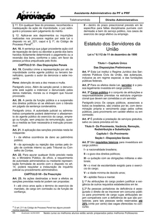 Assistente Administrativo da PF e PRF
Teletransmitido Direito Administrativo
Atualizada 16/09/2009 Neste curso os melhores alunos estão sendo preparados pelos melhores Professores66
§ 11. Em qualquer fase do processo, reconhecida a
inadequação da ação de improbidade, o juiz extin-
guirá o processo sem julgamento do mérito.
§ 12. Aplica-se aos depoimentos ou inquirições
realizadas nos processos regidos por esta Lei o
disposto no art. 221, caput e § 1º, do Código de
Processo Penal22
.
Art. 18. A sentença que julgar procedente ação civil
de reparação de dano ou decretar a perda dos bens
havidos ilicitamente determinará o pagamento ou a
reversão dos bens, conforme o caso, em favor da
pessoa jurídica prejudicada pelo ilícito.
CAPÍTULO VI - Das Disposições Penais
Art. 19. Constitui crime a representação por ato de
improbidade contra agente público ou terceiro be-
neficiário, quando o autor da denúncia o sabe ino-
cente.
Pena: detenção de seis a dez meses e multa.
Parágrafo único. Além da sanção penal, o denunci-
ante está sujeito a indenizar o denunciado pelos
danos materiais, morais ou à imagem que houver
provocado.
Art. 20. A perda da função pública e a suspensão
dos direitos políticos só se efetivam com o trânsito
em julgado da sentença condenatória.
Parágrafo único. A autoridade judicial ou adminis-
trativa competente poderá determinar o afastamen-
to do agente público do exercício do cargo, empre-
go ou função, sem prejuízo da remuneração, quan-
do a medida se fizer necessária à instrução proces-
sual.
Art. 21. A aplicação das sanções previstas nesta lei
independe:
I - da efetiva ocorrência de dano ao patrimônio
público;
II - da aprovação ou rejeição das contas pelo ór-
gão de controle interno ou pelo Tribunal ou Con-
selho de Contas.
Art. 22. Para apurar qualquer ilícito previsto nesta
lei, o Ministério Público, de ofício, a requerimento
de autoridade administrativa ou mediante represen-
tação formulada de acordo com o disposto no art.
14, poderá requisitar a instauração de inquérito
policial ou procedimento administrativo.
CAPÍTULO VII - Da Prescrição
Art. 23. As ações destinadas a levar a efeitos as
sanções previstas nesta lei podem ser propostas:
I - até cinco anos após o término do exercício de
mandato, de cargo em comissão ou de função de
confiança;
22
O art. 211 do Código de Processo Penal traz alguns procedi-
mentos especiais.
II - dentro do prazo prescricional previsto em lei
específica para faltas disciplinares puníveis com
demissão a bem do serviço público, nos casos de
exercício de cargo efetivo ou emprego.
Estatuto dos Servidores da
União
Lei n.º 8.112 de 11 de dezembro de 1990
Título I - Capítulo Único
Das Disposições Preliminares
Art. 1º Esta Lei institui o Regime Jurídico dos Ser-
vidores Públicos Civis da União, das autarquias,
inclusive as em regime especial, e das fundações
públicas federais.
Art. 2º Para os efeitos desta Lei, servidor é a pes-
soa legalmente investida em cargo público.
Art. 3º Cargo público é o conjunto de atribuições e
responsabilidades previstas na estrutura organiza-
cional que devem ser cometidas a um servidor.
Parágrafo único. Os cargos públicos, acessíveis a
todos os brasileiros, são criados por lei, com deno-
minação própria e vencimento pago pelos cofres
públicos, para provimento em caráter efetivo ou em
comissão.
Art. 4º É proibida a prestação de serviços gratuitos,
salvo os casos previstos em lei.
Título II - Do Provimento, Vacância, Remoção,
Redistribuição e Substituição
Capítulo I - Do Provimento
Seção I - Disposições Gerais
Art. 5º São requisitos básicos para investidura em
cargo público:
I - a nacionalidade brasileira;
II - o gozo dos direitos políticos;
III - a quitação com as obrigações militares e elei-
torais;
IV - o nível de escolaridade exigido para o exercí-
cio do cargo;
V - a idade mínima de dezoito anos;
VI - aptidão física e mental.
§ 1º As atribuições do cargo podem justificar a exi-
gência de outros requisitos estabelecidos em lei.
§ 2º Às pessoas portadoras de deficiência é asse-
gurado o direito de se inscrever em concurso públi-
co para provimento de cargo cujas atribuições se-
jam compatíveis com a deficiência de que são por-
tadoras; para tais pessoas serão reservadas até
20% (vinte por cento) das vagas oferecidas no con-
curso.
 