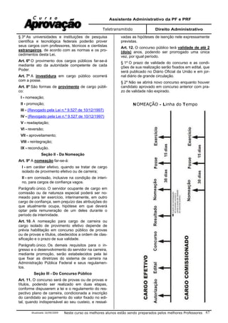 Assistente Administrativo da PF e PRF
Teletransmitido Direito Administrativo
Atualizada 16/09/2009 Neste curso os melhores alunos estão sendo preparados pelos melhores Professores 67
§ 3º As universidades e instituições de pesquisa
científica e tecnológica federais poderão prover
seus cargos com professores, técnicos e cientistas
estrangeiros, de acordo com as normas e os pro-
cedimentos desta Lei.
Art. 6º O provimento dos cargos públicos far-se-á
mediante ato da autoridade competente de cada
Poder.
Art. 7º A investidura em cargo público ocorrerá
com a posse.
Art. 8º São formas de provimento de cargo públi-
co:
I - nomeação;
II - promoção;
III - (Revogado pela Lei n.º 9.527 de 10/12/1997)
IV - (Revogado pela Lei n.º 9.527 de 10/12/1997)
V - readaptação;
VI - reversão;
VII - aproveitamento;
VIII - reintegração;
IX - recondução.
Seção II - Da Nomeação
Art. 9º A nomeação far-se-á:
I - em caráter efetivo, quando se tratar de cargo
isolado de provimento efetivo ou de carreira;
II - em comissão, inclusive na condição de interi-
no, para cargos de confiança vagos.
Parágrafo único. O servidor ocupante de cargo em
comissão ou de natureza especial poderá ser no-
meado para ter exercício, interinamente, em outro
cargo de confiança, sem prejuízo das atribuições do
que atualmente ocupa, hipótese em que deverá
optar pela remuneração de um deles durante o
período da interinidade.
Art. 10. A nomeação para cargo de carreira ou
cargo isolado de provimento efetivo depende de
prévia habilitação em concurso público de provas
ou de provas e títulos, obedecidos a ordem de clas-
sificação e o prazo de sua validade.
Parágrafo único. Os demais requisitos para o in-
gresso e o desenvolvimento do servidor na carreira,
mediante promoção, serão estabelecidos pela lei
que fixar as diretrizes do sistema de carreira na
Administração Pública Federal e seus regulamen-
tos.
Seção III - Do Concurso Público
Art. 11. O concurso será de provas ou de provas e
títulos, podendo ser realizado em duas etapas,
conforme dispuserem a lei e o regulamento do res-
pectivo plano de carreira, condicionada a inscrição
do candidato ao pagamento do valor fixado no edi-
tal, quando indispensável ao seu custeio, e ressal-
vadas as hipóteses de isenção nele expressamente
previstas.
Art. 12. O concurso público terá validade de até 2
(dois) anos, podendo ser prorrogado uma única
vez, por igual período.
§ 1º O prazo de validade do concurso e as condi-
ções de sua realização serão fixados em edital, que
será publicado no Diário Oficial da União e em jor-
nal diário de grande circulação.
§ 2º Não se abrirá novo concurso enquanto houver
candidato aprovado em concurso anterior com pra-
zo de validade não expirado.
NOMEAÇÃO - Linha do Tempo
 