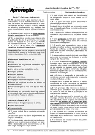 Assistente Administrativo da PF e PRF
Teletransmitido Direito Administrativo
Atualizada 16/09/2009 Neste curso os melhores alunos estão sendo preparados pelos melhores Professores68
Seção IV - Da Posse e do Exercício
Art. 13. A posse dar-se-á pela assinatura do res-
pectivo termo, no qual deverão constar as atribui-
ções, os deveres, as responsabilidades e os direi-
tos inerentes ao cargo ocupado, que não poderão
ser alterados unilateralmente, por qualquer das
partes, ressalvados os atos de ofício previstos em
lei.
§ 1º A posse ocorrerá no prazo de trinta dias con-
tados da publicação do ato de provimento.
§ 2º Em se tratando de servidor, que esteja na data
de publicação do ato de provimento, em licença
prevista nos incisos I, III e V do art. 81, ou afastado
nas hipóteses dos incisos I, IV, VI, VIII, alíneas "a",
"b", "d", "e" e "f", IX e X do art. 102, o prazo será
contado do término do impedimento.
Comentário - Este caso de posse acontece quando
o indivíduo já é servidor e é chamado para tomar
posse em outro cargo efetivo ou comissionado.
Afastamentos previstos no art. 102
Férias.
Participação em programa de treinamento regu-
larmente instituído.
Júri e outros serviços obrigatórios por lei.
Licença à gestante.
Licença à adotante.
Licença à paternidade.
Licença para tratamento da própria saúde.
Licença por motivo de acidente em serviço ou
doença profissional.
Deslocamento para a nova sede de que trata o
art. 18.
Participação em competição desportiva nacional
ou convocação para integrar representação despor-
tiva nacional, no País ou no exterior.
Licenças previstas no art. 81
Por motivo de doença em pessoa da família.
Para o serviço militar.
Para capacitação.
§ 3º A posse poderá dar-se mediante procuração
específica.
§ 4º Só haverá posse nos casos de provimento de
cargo por nomeação.
§ 5º No ato da posse, o servidor apresentará decla-
ração de bens e valores que constituem seu patri-
mônio e declaração quanto ao exercício ou não de
outro cargo, emprego ou função pública.
§ 6º Será tornado sem efeito o ato de provimento
se a posse não ocorrer no prazo previsto no § 1º
deste artigo.
Art. 14. A posse em cargo público dependerá de
prévia inspeção médica oficial.
Parágrafo único. Só poderá ser empossado aquele
que for julgado apto física e mentalmente para o
exercício do cargo.
Art. 15. Exercício é o efetivo desempenho das atri-
buições do cargo público ou da função de confian-
ça.
§ 1º É de quinze dias o prazo para o servidor em-
possado em cargo público entrar em exercício,
contados da data da posse.
§ 2º O servidor será exonerado do cargo ou será
tornado sem efeito o ato de sua designação para
função de confiança, se não entrar em exercício
nos prazos previstos neste artigo, observado o dis-
posto no art. 18.
§ 3º À autoridade competente do órgão ou entidade
para onde for nomeado ou designado o servidor
compete dar-lhe exercício.
§ 4º O início do exercício de função de confiança
coincidirá com a data de publicação do ato de de-
signação, salvo quando o servidor estiver em licen-
ça ou afastado por qualquer outro motivo legal,
hipótese em que recairá no primeiro dia útil após o
término do impedimento, que não poderá exceder a
trinta dias da publicação.
Art. 16. O início, a suspensão, a interrupção e o
reinício do exercício serão registrados no assenta-
mento individual do servidor.
Parágrafo único. Ao entrar em exercício, o servidor
apresentará ao órgão competente os elementos
necessários ao seu assentamento individual.
Art. 17. A promoção não interrompe o tempo de
exercício, que é contado no novo posicionamento
na carreira a partir da data de publicação do ato
que promover o servidor.
Art. 18. O servidor que deva ter exercício em outro
município em razão de ter sido removido, redistribu-
ído, requisitado, cedido ou posto em exercício pro-
visório terá, no mínimo, dez e, no máximo, trinta
dias de prazo, contados da publicação do ato, para
a retomada do efetivo desempenho das atribuições
do cargo, incluído nesse prazo o tempo necessário
para o deslocamento para a nova sede.
§ 1º Na hipótese de o servidor encontrar-se em
licença ou afastado legalmente, o prazo a que se
refere este artigo será contado a partir do término
do impedimento.
§ 2º É facultado ao servidor declinar dos prazos
estabelecidos no caput.
 