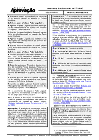 Assistente Administrativo da PF e PRF
Teletransmitido Direito Administrativo
Atualizada 16/09/2009 Neste curso os melhores alunos estão sendo preparados pelos melhores Professores 7
4. Agentes do poder Executivo Municipal: não supe-
rior ao subsídio mensal, em espécie, do Prefeito
Municipal.
Definições sobre o Teto de Poder Legislativo
1. Agentes do poder Legislativo Federal: não supe-
rior ao subsídio mensal, em espécie, dos Ministros
do Supremo Tribunal Federal.
2. Agentes do poder Legislativo Estadual: não su-
perior ao subsídio mensal, em espécie, dos Depu-
tados Estaduais.
3. Agentes do poder Legislativo do Distrito Federal:
não superior ao subsídio mensal, em espécie, dos
Deputados Distritais.
4. Agentes do poder Legislativo Municipal: não su-
perior ao subsídio mensal, em espécie, do Prefeito
Municipal.
Definições sobre o Teto de Poder Judiciário
1. Ministros dos demais Tribunais Superiores (STJ -
TST - TSE - STM): subsídio não superior à 95% do
subsídio mensal, em espécie, dos Ministros do Su-
premo Tribunal Federal (artigo 93, inciso V da
CF/88).
2. Desembargadores do Tribunal de Justiça, mem-
bros do Ministério Público Estadual, Procuradores
Estaduais e Defensores Públicos Estaduais: subsí-
dio não superior a 90,25% do subsídio mensal, em
espécie, dos Ministros do Supremo Tribunal Fede-
ral.
3. Agentes do poder Judiciário Estadual: não supe-
rior ao subsídio mensal, em espécie, dos Desem-
bargadores do Tribunal de Justiça.
4. Agentes do poder Judiciário Federal: subsídio
não superior ao subsídio mensal, em espécie, dos
Ministros do Supremo Tribunal Federal.
XII - os vencimentos dos cargos do Poder Legislati-
vo e do Poder Judiciário não poderão ser superio-
res aos pagos pelo Poder Executivo;
XIII - é vedada a vinculação ou equiparação de
quaisquer espécies remuneratórias para o efeito de
remuneração de pessoal do serviço público;
(Redação dada pela Emenda Constitucional n.º 19
de 1998)
Vinculação - “É a relação de comparação vertical,
diferente da equiparação, que é a relação horizon-
tal. Vincula-se um cargo inferior, isto é, de menores
atribuições e menor complexidade, com outro supe-
rior, para efeito de retribuição, mantendo-se certa
diferença de vencimentos entre um e entre outro,
de sorte que, aumentando-se os vencimentos de
um, o outro também fica automaticamente majora-
do, para guardar a mesma distância preestabeleci-
da”.
Equiparação - 11
“É a comparação de cargos de
denominação e atribuições diversas, considerando-
os iguais para fins de se lhes conferirem os mes-
mos vencimentos”.
XIV - os acréscimos pecuniários percebidos por
servidor público não serão computados nem acu-
mulados para fins de concessão de acréscimos
ulteriores; (Redação dada pela Emenda Constitu-
cional n.º 19 de 1998)
XV - o subsídio e os vencimentos dos ocupantes de
cargos e empregos públicos são irredutíveis, res-
salvado o disposto nos incisos XI e XIV deste arti-
go e nos arts. 39, § 4º, 150, II, 153, III, e 153, § 2º,
I; (Redação dada pela Emenda Constitucional n.º
19 de 1998)
Art. 37 inciso XI - Teto remuneratório.
Art. 37 inciso XIV - Proibição de cálculo de adi-
cionais e gratificações sobre benefícios já concedi-
dos.
Art. 39 § 4º - Limitação aos valores dos subsí-
dios.
Art. 150 inciso II - Vedação ao tratamento desi-
gual entre contribuintes (tributos) por razão profis-
sional.
Art. 153 inciso III e § 2º inciso I - Dispõe sobre
o Imposto de Renda.
XVI - é vedada a acumulação remunerada de car-
gos públicos, exceto, quando houver compatibilida-
de de horários, observado em qualquer caso o dis-
posto no inciso XI. (Redação dada pela Emenda
Constitucional n.º 19 de 1998)
a) a de dois cargos de professor; (Incluída pela
Emenda Constitucional n.º 19 de 1998)
b) a de um cargo de professor com outro técnico
ou científico; (Redação dada pela Emenda Consti-
tucional n.º 19 de 1998)
c) a de dois cargos ou empregos privativos de
profissionais de saúde, com profissões regula-
mentadas; (Redação dada pela Emenda Constitu-
cional n.º 34 de 2001)
Estatuto dos Servidores Civis da União
Art. 118. Ressalvados os casos previstos na Cons-
tituição, é vedada a acumulação remunerada de
cargos públicos.
§ 1º A proibição de acumular estende-se a cargos,
empregos e funções em autarquias, fundações
públicas, empresas públicas, sociedades de eco-
nomia mista da União, do Distrito Federal, dos Es-
tados, dos Territórios e dos Municípios.
11
SILVA, José Afonso da. Curso de Direito Constitucional
Positivo. 15 ª Edição. Editora Malheiros: São Paulo, 1998.
Pág. 659.
 