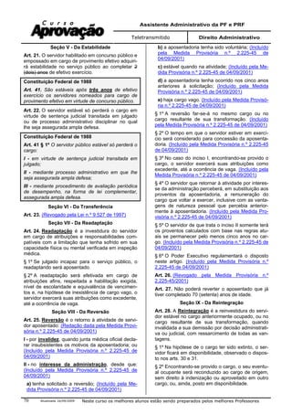 Assistente Administrativo da PF e PRF
Teletransmitido Direito Administrativo
Atualizada 16/09/2009 Neste curso os melhores alunos estão sendo preparados pelos melhores Professores70
Seção V - Da Estabilidade
Art. 21. O servidor habilitado em concurso público e
empossado em cargo de provimento efetivo adquiri-
rá estabilidade no serviço público ao completar 2
(dois) anos de efetivo exercício.
Constituição Federal de 1988
Art. 41. São estáveis após três anos de efetivo
exercício os servidores nomeados para cargo de
provimento efetivo em virtude de concurso público.
Art. 22. O servidor estável só perderá o cargo em
virtude de sentença judicial transitada em julgado
ou de processo administrativo disciplinar no qual
lhe seja assegurada ampla defesa.
Constituição Federal de 1988
Art. 41 § 1º O servidor público estável só perderá o
cargo:
I - em virtude de sentença judicial transitada em
julgado;
II - mediante processo administrativo em que lhe
seja assegurada ampla defesa;
III - mediante procedimento de avaliação periódica
de desempenho, na forma de lei complementar,
assegurada ampla defesa.
Seção VI - Da Transferência
Art. 23. (Revogado pela Lei n.º 9.527 de 1997)
Seção VII - Da Readaptação
Art. 24. Readaptação é a investidura do servidor
em cargo de atribuições e responsabilidades com-
patíveis com a limitação que tenha sofrido em sua
capacidade física ou mental verificada em inspeção
médica.
§ 1º Se julgado incapaz para o serviço público, o
readaptando será aposentado.
§ 2º A readaptação será efetivada em cargo de
atribuições afins, respeitada a habilitação exigida,
nível de escolaridade e equivalência de vencimen-
tos e, na hipótese de inexistência de cargo vago, o
servidor exercerá suas atribuições como excedente,
até a ocorrência de vaga.
Seção VIII - Da Reversão
Art. 25. Reversão é o retorno à atividade de servi-
dor aposentado: (Redação dada pela Medida Provi-
sória n.º 2.225-45 de 04/09/2001)
I - por invalidez, quando junta médica oficial decla-
rar insubsistentes os motivos da aposentadoria; ou
(Incluído pela Medida Provisória n.º 2.225-45 de
04/09/2001)
II - no interesse da administração, desde que:
(Incluído pela Medida Provisória n.º 2.225-45 de
04/09/2001)
a) tenha solicitado a reversão; (Incluído pela Me-
dida Provisória n.º 2.225-45 de 04/09/2001)
b) a aposentadoria tenha sido voluntária; (Incluído
pela Medida Provisória n.º 2.225-45 de
04/09/2001)
c) estável quando na atividade; (Incluído pela Me-
dida Provisória n.º 2.225-45 de 04/09/2001)
d) a aposentadoria tenha ocorrido nos cinco anos
anteriores à solicitação; (Incluído pela Medida
Provisória n.º 2.225-45 de 04/09/2001)
e) haja cargo vago. (Incluído pela Medida Provisó-
ria n.º 2.225-45 de 04/09/2001)
§ 1º A reversão far-se-á no mesmo cargo ou no
cargo resultante de sua transformação. (Incluído
pela Medida Provisória n.º 2.225-45 de 04/09/2001)
§ 2º O tempo em que o servidor estiver em exercí-
cio será considerado para concessão da aposenta-
doria. (Incluído pela Medida Provisória n.º 2.225-45
de 04/09/2001)
§ 3º No caso do inciso I, encontrando-se provido o
cargo, o servidor exercerá suas atribuições como
excedente, até a ocorrência de vaga. (Incluído pela
Medida Provisória n.º 2.225-45 de 04/09/2001)
§ 4º O servidor que retornar à atividade por interes-
se da administração perceberá, em substituição aos
proventos da aposentadoria, a remuneração do
cargo que voltar a exercer, inclusive com as vanta-
gens de natureza pessoal que percebia anterior-
mente à aposentadoria. (Incluído pela Medida Pro-
visória n.º 2.225-45 de 04/09/2001)
§ 5º O servidor de que trata o inciso II somente terá
os proventos calculados com base nas regras atu-
ais se permanecer pelo menos cinco anos no car-
go. (Incluído pela Medida Provisória n.º 2.225-45 de
04/09/2001)
§ 6º O Poder Executivo regulamentará o disposto
neste artigo. (Incluído pela Medida Provisória n.º
2.225-45 de 04/09/2001)
Art. 26. (Revogado pela Medida Provisória n.º
2.225-45/2001)
Art. 27. Não poderá reverter o aposentado que já
tiver completado 70 (setenta) anos de idade.
Seção IX - Da Reintegração
Art. 28. A Reintegração é a reinvestidura do servi-
dor estável no cargo anteriormente ocupado, ou no
cargo resultante de sua transformação, quando
invalidada a sua demissão por decisão administrati-
va ou judicial, com ressarcimento de todas as van-
tagens.
§ 1º Na hipótese de o cargo ter sido extinto, o ser-
vidor ficará em disponibilidade, observado o dispos-
to nos arts. 30 e 31.
§ 2º Encontrando-se provido o cargo, o seu eventu-
al ocupante será reconduzido ao cargo de origem,
sem direito à indenização ou aproveitado em outro
cargo, ou, ainda, posto em disponibilidade.
 