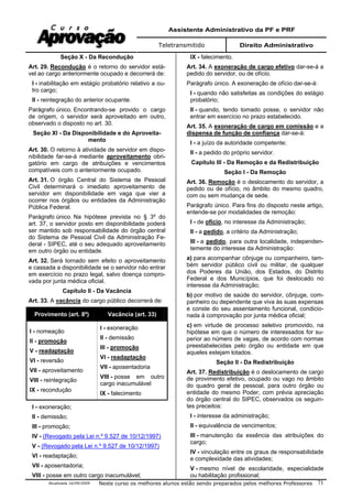 Assistente Administrativo da PF e PRF
Teletransmitido Direito Administrativo
Atualizada 16/09/2009 Neste curso os melhores alunos estão sendo preparados pelos melhores Professores 71
Seção X - Da Recondução
Art. 29. Recondução é o retorno do servidor está-
vel ao cargo anteriormente ocupado e decorrerá de:
I - inabilitação em estágio probatório relativo a ou-
tro cargo;
II - reintegração do anterior ocupante.
Parágrafo único. Encontrando-se provido o cargo
de origem, o servidor será aproveitado em outro,
observado o disposto no art. 30.
Seção XI - Da Disponibilidade e do Aproveita-
mento
Art. 30. O retorno à atividade de servidor em dispo-
nibilidade far-se-á mediante aproveitamento obri-
gatório em cargo de atribuições e vencimentos
compatíveis com o anteriormente ocupado.
Art. 31. O órgão Central do Sistema de Pessoal
Civil determinará o imediato aproveitamento de
servidor em disponibilidade em vaga que vier a
ocorrer nos órgãos ou entidades da Administração
Pública Federal.
Parágrafo único. Na hipótese prevista no § 3º do
art. 37, o servidor posto em disponibilidade poderá
ser mantido sob responsabilidade do órgão central
do Sistema de Pessoal Civil da Administração Fe-
deral - SIPEC, até o seu adequado aproveitamento
em outro órgão ou entidade.
Art. 32. Será tornado sem efeito o aproveitamento
e cassada a disponibilidade se o servidor não entrar
em exercício no prazo legal, salvo doença compro-
vada por junta médica oficial.
Capítulo II - Da Vacância
Art. 33. A vacância do cargo público decorrerá de:
Provimento (art. 8º) Vacância (art. 33)
I - nomeação
II - promoção
V - readaptação
VI - reversão
VII - aproveitamento
VIII - reintegração
IX - recondução
I - exoneração
II - demissão
III - promoção
VI - readaptação
VII - aposentadoria
VIII - posse em outro
cargo inacumulável
IX - falecimento
I - exoneração;
II - demissão;
III - promoção;
IV - (Revogado pela Lei n.º 9.527 de 10/12/1997)
V - (Revogado pela Lei n.º 9.527 de 10/12/1997)
VI - readaptação;
VII - aposentadoria;
VIII - posse em outro cargo inacumulável;
IX - falecimento.
Art. 34. A exoneração de cargo efetivo dar-se-á a
pedido do servidor, ou de ofício.
Parágrafo único. A exoneração de ofício dar-se-á:
I - quando não satisfeitas as condições do estágio
probatório;
II - quando, tendo tomado posse, o servidor não
entrar em exercício no prazo estabelecido.
Art. 35. A exoneração de cargo em comissão e a
dispensa de função de confiança dar-se-á:
I - a juízo da autoridade competente;
II - a pedido do próprio servidor.
Capítulo III - Da Remoção e da Redistribuição
Seção I - Da Remoção
Art. 36. Remoção é o deslocamento do servidor, a
pedido ou de ofício, no âmbito do mesmo quadro,
com ou sem mudança de sede.
Parágrafo único. Para fins do disposto neste artigo,
entende-se por modalidades de remoção:
I - de ofício, no interesse da Administração;
II - a pedido, a critério da Administração;
III - a pedido, para outra localidade, independen-
temente do interesse da Administração:
a) para acompanhar cônjuge ou companheiro, tam-
bém servidor público civil ou militar, de qualquer
dos Poderes da União, dos Estados, do Distrito
Federal e dos Municípios, que foi deslocado no
interesse da Administração;
b) por motivo de saúde do servidor, cônjuge, com-
panheiro ou dependente que viva às suas expensas
e conste do seu assentamento funcional, condicio-
nada à comprovação por junta médica oficial;
c) em virtude de processo seletivo promovido, na
hipótese em que o número de interessados for su-
perior ao número de vagas, de acordo com normas
preestabelecidas pelo órgão ou entidade em que
aqueles estejam lotados.
Seção II - Da Redistribuição
Art. 37. Redistribuição é o deslocamento de cargo
de provimento efetivo, ocupado ou vago no âmbito
do quadro geral de pessoal, para outro órgão ou
entidade do mesmo Poder, com prévia apreciação
do órgão central do SIPEC, observados os seguin-
tes preceitos:
I - interesse da administração;
II - equivalência de vencimentos;
III - manutenção da essência das atribuições do
cargo;
IV - vinculação entre os graus de responsabilidade
e complexidade das atividades;
V - mesmo nível de escolaridade, especialidade
ou habilitação profissional;
 
