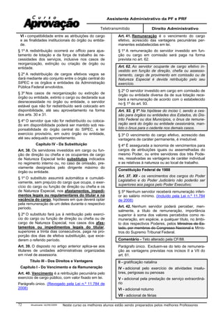 Assistente Administrativo da PF e PRF
Teletransmitido Direito Administrativo
Atualizada 16/09/2009 Neste curso os melhores alunos estão sendo preparados pelos melhores Professores72
VI - compatibilidade entre as atribuições do cargo
e as finalidades institucionais do órgão ou entida-
de.
§ 1º A redistribuição ocorrerá ex offício para ajus-
tamento de lotação e da força de trabalho às ne-
cessidades dos serviços, inclusive nos casos de
reorganização, extinção ou criação de órgão ou
entidade.
§ 2º A redistribuição de cargos efetivos vagos se
dará mediante ato conjunto entre o órgão central do
SIPEC e os órgãos e entidades da Administração
Pública Federal envolvidos.
§ 3º Nos casos de reorganização ou extinção de
órgão ou entidade, extinto o cargo ou declarada sua
desnecessidade no órgão ou entidade, o servidor
estável que não for redistribuído será colocado em
disponibilidade, até seu aproveitamento na forma
dos arts. 30 e 31.
§ 4º O servidor que não for redistribuído ou coloca-
do em disponibilidade poderá ser mantido sob res-
ponsabilidade do órgão central do SIPEC, e ter
exercício provisório, em outro órgão ou entidade,
até seu adequado aproveitamento.
Capítulo IV - Da Substituição
Art. 38. Os servidores investidos em cargo ou fun-
ção de direção ou chefia e os ocupantes de cargo
de Natureza Especial terão substitutos indicados
no regimento interno ou, no caso de omissão, pre-
viamente designados pelo dirigente máximo do
órgão ou entidade.
§ 1º O substituto assumirá automática e cumulati-
vamente, sem prejuízo do cargo que ocupa, o exer-
cício do cargo ou função de direção ou chefia e os
de Natureza Especial, nos afastamentos, impedi-
mentos legais ou regulamentares do titular e na
vacância do cargo, hipóteses em que deverá optar
pela remuneração de um deles durante o respectivo
período.
§ 2º O substituto fará jus à retribuição pelo exercí-
cio do cargo ou função de direção ou chefia ou de
cargo de Natureza Especial, nos casos dos afas-
tamentos ou impedimentos legais do titular,
superiores a trinta dias consecutivos, paga na pro-
porção dos dias de efetiva substituição, que exce-
derem o referido período.
Art. 39. O disposto no artigo anterior aplica-se aos
titulares de unidades administrativas organizadas
em nível de assessoria.
Título III - Dos Direitos e Vantagens
Capítulo I - Do Vencimento e da Remuneração
Art. 40. Vencimento é a retribuição pecuniária pelo
exercício de cargo público, com valor fixado em lei.
Parágrafo único. (Revogado pela Lei n.º 11.784 de
2008)
Art. 41. Remuneração é o vencimento do cargo
efetivo, acrescido das vantagens pecuniárias per-
manentes estabelecidas em lei.
§ 1º A remuneração do servidor investido em fun-
ção ou cargo em comissão será paga na forma
prevista no art. 62.
Art. 62. Ao servidor ocupante de cargo efetivo in-
vestido em função de direção, chefia ou assesso-
ramento, cargo de provimento em comissão ou de
Natureza Especial é devida retribuição pelo seu
exercício.
§ 2º O servidor investido em cargo em comissão de
órgão ou entidade diversa da de sua lotação rece-
berá a remuneração de acordo com o estabelecido
no § 1º do art. 93.
Art. 93. § 1º Na hipótese do inciso I, sendo a ces-
são para órgãos ou entidades dos Estados, do Dis-
trito Federal ou dos Municípios, o ônus da remune-
ração será do órgão ou entidade cessionária, man-
tido o ônus para o cedente nos demais casos.
§ 3º O vencimento do cargo efetivo, acrescido das
vantagens de caráter permanente, é irredutível.
§ 4º É assegurada a isonomia de vencimentos para
cargos de atribuições iguais ou assemelhadas do
mesmo Poder, ou entre servidores dos três Pode-
res, ressalvadas as vantagens de caráter individual
e as relativas à natureza ou ao local de trabalho.
Constituição Federal de 1988
Art. 37. XII - os vencimentos dos cargos do Poder
Legislativo e do Poder Judiciário não poderão ser
superiores aos pagos pelo Poder Executivo;
§ 5º Nenhum servidor receberá remuneração inferi-
or ao salário mínimo. (Incluído pela Lei n.º 11.784
de 2008)
Art. 42. Nenhum servidor poderá perceber, men-
salmente, a título de remuneração, importância
superior à soma dos valores percebidos como re-
muneração, em espécie, a qualquer título, no âmbi-
to dos respectivos Poderes, pelos Ministros de Es-
tado, por membros do Congresso Nacional e Minis-
tros do Supremo Tribunal Federal.
Comentário - Teto alterado pela CF/88.
Parágrafo único. Excluem-se do teto de remunera-
ção as vantagens previstas nos incisos II a VII do
art. 61.
II - gratificação natalina
IV - adicional pelo exercício de atividades insalu-
bres, perigosas ou penosas
V - adicional pela prestação de serviço extraordiná-
rio
VI - adicional noturno
VII - adicional de férias
 