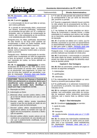 Assistente Administrativo da PF e PRF
Teletransmitido Direito Administrativo
Atualizada 16/09/2009 Neste curso os melhores alunos estão sendo preparados pelos melhores Professores 73
Art. 43. (Revogado pela Lei n.º 9.624 de
02/04/1998)
Art. 44. O servidor perderá:
I - a remuneração do dia em que faltar ao serviço,
sem motivo justificado;
II - a parcela de remuneração diária, proporcional
aos atrasos, ausências justificadas, ressalvadas
as concessões de que trata o art. 97, e saídas an-
tecipadas, salvo na hipótese de compensação de
horário, até o mês subseqüente ao da ocorrência,
a ser estabelecida pela chefia imediata.
Parágrafo único. As faltas justificadas decorrentes
de caso fortuito ou de força maior poderão ser
compensadas a critério da chefia imediata, sendo
assim consideradas como efetivo exercício.
Art. 45. Salvo por imposição legal, ou mandado
judicial, nenhum desconto incidirá sobre a remune-
ração ou provento.
Parágrafo único. Mediante autorização do servidor,
poderá haver consignação em folha de pagamento
a favor de terceiros, a critério da administração e
com reposição de custos, na forma definida em
regulamento.
Art. 46. As reposições e indenizações ao erário,
atualizadas até 30 de junho de 1994, serão previa-
mente comunicadas ao servidor ativo, aposentado
ou ao pensionista, para pagamento, no prazo má-
ximo de trinta dias, podendo ser parceladas, a pe-
dido do interessado. (Redação dada pela Medida
Provisória n.º 2.225-45 de 04/09/2001)
(ESAF/2008 - Técnico de Finanças e Controle da
CGU) Leia atentamente as situações abaixo para
classificá-las como ensejadoras de uma das
duas opções oferecidas. Após, identifique a
opção que traga a seqüência correta.
1 - Reposição ao Erário
2 - Indenização ao Erário
( ) Motorista oficial, servidor público efetivo, infrin-
ge as leis de trânsito fazendo com que a União
seja multada.
( ) Servidor público efetivo recebe importância
superior a que lhe era devida em razão de erro
material por parte da Administração.
( ) Servidor público efetivo desatentamente liga
equipamento elétrico na tomada com cuja vol-
tagem ele era incompatível, causando a destru-
ição do aparelho.
( ) Servidor público efetivo recebe valores em de-
corrência do cumprimento de uma decisão judi-
cial, que é posteriormente modificada, tornan-
do-os indevidos.
§ 1º O valor de cada parcela não poderá ser inferior
ao correspondente a dez por cento da remunera-
ção, provento ou pensão.
§ 2º Quando o pagamento indevido houver ocorrido
no mês anterior ao do processamento da folha, a
reposição será feita imediatamente, em uma única
parcela.
§ 3° Na hipótese de valores recebidos em decor-
rência de cumprimento a decisão liminar, a tutela
antecipada ou a sentença que venha a ser revoga-
da ou rescindida, serão eles atualizados até a data
da reposição.
Art. 47. O servidor em débito com o erário, que for
demitido, exonerado ou que tiver sua aposentadoria
ou disponibilidade cassada, terá o prazo de sessen-
ta dias para quitar o débito. (Redação dada pela
Medida Provisória n.º 2.225-45 de 04/09/2001)
Parágrafo único. A não quitação do débito no prazo
previsto implicará sua inscrição em dívida ativa.
Art. 48. O vencimento, a remuneração e o provento
não serão objeto de arresto, seqüestro ou penhora,
exceto nos casos de prestação de alimentos resul-
tante de decisão judicial.
Capítulo II - Das Vantagens
Art. 49. Além do vencimento, poderão ser pagas ao
servidor as seguintes vantagens:
I - indenizações;
II - gratificações;
III - adicionais.
§ 1º As indenizações não se incorporam ao venci-
mento ou provento para qualquer efeito.
§ 2º As gratificações e os adicionais incorporam-se
ao vencimento ou provento, nos casos e condições
indicados em lei.
Art. 50. As vantagens pecuniárias não serão com-
putadas, nem acumuladas, para efeito de conces-
são de quaisquer outros acréscimos pecuniários
ulteriores, sob o mesmo título ou idêntico funda-
mento.
Seção I - Das Indenizações
Art. 51. Constituem indenizações ao servidor:
I - ajuda de custo;
II - diárias;
III - transporte.
IV - auxílio-moradia. (Incluído pela Lei n.º 11.355
de 2006)
Art. 52. Os valores das indenizações estabelecidas
nos incisos I a III do art. 51, assim como as condi-
ções para a sua concessão, serão estabelecidos
em regulamento. (Redação dada pela Lei n.º
11.355 de 2006)
 