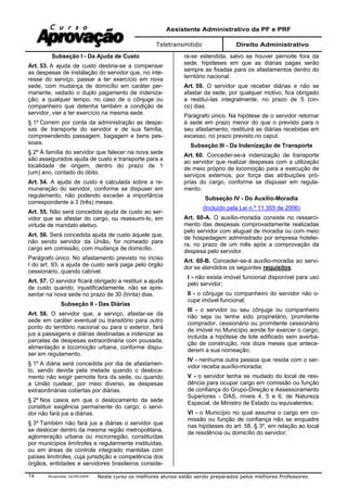 Assistente Administrativo da PF e PRF
Teletransmitido Direito Administrativo
Atualizada 16/09/2009 Neste curso os melhores alunos estão sendo preparados pelos melhores Professores74
Subseção I - Da Ajuda de Custo
Art. 53. A ajuda de custo destina-se a compensar
as despesas de instalação do servidor que, no inte-
resse do serviço, passar a ter exercício em nova
sede, com mudança de domicílio em caráter per-
manente, vedado o duplo pagamento de indeniza-
ção, a qualquer tempo, no caso de o cônjuge ou
companheiro que detenha também a condição de
servidor, vier a ter exercício na mesma sede.
§ 1º Correm por conta da administração as despe-
sas de transporte do servidor e de sua família,
compreendendo passagem, bagagem e bens pes-
soais.
§ 2º À família do servidor que falecer na nova sede
são assegurados ajuda de custo e transporte para a
localidade de origem, dentro do prazo de 1
(um) ano, contado do óbito.
Art. 54. A ajuda de custo é calculada sobre a re-
muneração do servidor, conforme se dispuser em
regulamento, não podendo exceder a importância
correspondente a 3 (três) meses.
Art. 55. Não será concedida ajuda de custo ao ser-
vidor que se afastar do cargo, ou reassumi-lo, em
virtude de mandato eletivo.
Art. 56. Será concedida ajuda de custo àquele que,
não sendo servidor da União, for nomeado para
cargo em comissão, com mudança de domicílio.
Parágrafo único. No afastamento previsto no inciso
I do art. 93, a ajuda de custo será paga pelo órgão
cessionário, quando cabível.
Art. 57. O servidor ficará obrigado a restituir a ajuda
de custo quando, injustificadamente, não se apre-
sentar na nova sede no prazo de 30 (trinta) dias.
Subseção II - Das Diárias
Art. 58. O servidor que, a serviço, afastar-se da
sede em caráter eventual ou transitório para outro
ponto do território nacional ou para o exterior, fará
jus a passagens e diárias destinadas a indenizar as
parcelas de despesas extraordinária com pousada,
alimentação e locomoção urbana, conforme dispu-
ser em regulamento.
§ 1º A diária será concedida por dia de afastamen-
to, sendo devida pela metade quando o desloca-
mento não exigir pernoite fora da sede, ou quando
a União custear, por meio diverso, as despesas
extraordinárias cobertas por diárias.
§ 2º Nos casos em que o deslocamento da sede
constituir exigência permanente do cargo, o servi-
dor não fará jus a diárias.
§ 3º Também não fará jus a diárias o servidor que
se deslocar dentro da mesma região metropolitana,
aglomeração urbana ou microrregião, constituídas
por municípios limítrofes e regularmente instituídas,
ou em áreas de controle integrado mantidas com
países limítrofes, cuja jurisdição e competência dos
órgãos, entidades e servidores brasileiros conside-
ra-se estendida, salvo se houver pernoite fora da
sede, hipóteses em que as diárias pagas serão
sempre as fixadas para os afastamentos dentro do
território nacional.
Art. 59. O servidor que receber diárias e não se
afastar da sede, por qualquer motivo, fica obrigado
a restituí-las integralmente, no prazo de 5 (cin-
co) dias.
Parágrafo único. Na hipótese de o servidor retornar
à sede em prazo menor do que o previsto para o
seu afastamento, restituirá as diárias recebidas em
excesso, no prazo previsto no caput.
Subseção III - Da Indenização de Transporte
Art. 60. Conceder-se-á indenização de transporte
ao servidor que realizar despesas com a utilização
de meio próprio de locomoção para a execução de
serviços externos, por força das atribuições pró-
prias do cargo, conforme se dispuser em regula-
mento.
Subseção IV - Do Auxílio-Moradia
(Incluído pela Lei n.º 11.355 de 2006)
Art. 60-A. O auxílio-moradia consiste no ressarci-
mento das despesas comprovadamente realizadas
pelo servidor com aluguel de moradia ou com meio
de hospedagem administrado por empresa hotelei-
ra, no prazo de um mês após a comprovação da
despesa pelo servidor.
Art. 60-B. Conceder-se-á auxílio-moradia ao servi-
dor se atendidos os seguintes requisitos:
I - não exista imóvel funcional disponível para uso
pelo servidor;
II - o cônjuge ou companheiro do servidor não o-
cupe imóvel funcional;
III - o servidor ou seu cônjuge ou companheiro
não seja ou tenha sido proprietário, promitente
comprador, cessionário ou promitente cessionário
de imóvel no Município aonde for exercer o cargo,
incluída a hipótese de lote edificado sem averba-
ção de construção, nos doze meses que antece-
derem a sua nomeação;
IV - nenhuma outra pessoa que resida com o ser-
vidor receba auxílio-moradia;
V - o servidor tenha se mudado do local de resi-
dência para ocupar cargo em comissão ou função
de confiança do Grupo-Direção e Assessoramento
Superiores - DAS, níveis 4, 5 e 6, de Natureza
Especial, de Ministro de Estado ou equivalentes;
VI - o Município no qual assuma o cargo em co-
missão ou função de confiança não se enquadre
nas hipóteses do art. 58, § 3º, em relação ao local
de residência ou domicílio do servidor;
 