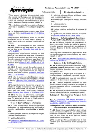 Assistente Administrativo da PF e PRF
Teletransmitido Direito Administrativo
Atualizada 16/09/2009 Neste curso os melhores alunos estão sendo preparados pelos melhores Professores 75
VII - o servidor não tenha sido domiciliado ou te-
nha residido no Município, nos últimos doze me-
ses, aonde for exercer o cargo em comissão ou
função de confiança, desconsiderando-se prazo
inferior a sessenta dias dentro desse período; e
VIII - o deslocamento não tenha sido por força de
alteração de lotação ou nomeação para cargo efe-
tivo.
IX - o deslocamento tenha ocorrido após 30 de
junho de 2006. (Incluído pela Lei n.º 11.490 de
2007)
Parágrafo único. Para fins do inciso VII, não será
considerado o prazo no qual o servidor estava ocu-
pando outro cargo em comissão relacionado no
inciso V.
Art. 60-C. O auxílio-moradia não será concedido
por prazo superior a oito anos dentro de cada perí-
odo de doze anos. (Redação dada pela Lei n.º
11.784 de 2008)
Parágrafo único. Transcorrido o prazo de oito anos
dentro de cada período de doze anos, o pagamento
somente será retomado se observados, além do
disposto no caput, os requisitos do caput do art. 60-
B, não se aplicando, no caso, o parágrafo único do
citado art. 60-B. (Redação dada pela Lei n.º 11.784
de 2008)
Art. 60-D. O valor mensal do auxílio-moradia é
limitado a vinte e cinco por cento do valor do cargo
em comissão, função comissionada ou cargo de
Ministro de Estado ocupado. (Redação dada pela
Lei n.º 11.784 de 2008)
§ 1º O valor do auxílio-moradia não poderá superar
vinte e cinco por cento da remuneração de Ministro
de Estado. (Redação dada pela Lei n.º 11.784 de
2008)
§ 2º Independentemente do valor do cargo em co-
missão ou função comissionada, fica garantido a
todos que preencherem os requisitos o ressarci-
mento até o valor de R$ 1.800,00 (mil e oitocentos
reais). (Redação dada pela Lei n.º 11.784 de 2008)
Art. 60-E. No caso de falecimento, exoneração,
colocação de imóvel funcional à disposição do ser-
vidor ou aquisição de imóvel, o auxílio-moradia
continuará sendo pago por um mês.
Seção II - Das Gratificações e Adicionais
Art. 61. Além do vencimento e das vantagens pre-
vistas nesta Lei, serão deferidos aos servidores as
seguintes retribuições, gratificações e adicio-
nais:
I - retribuição pelo exercício de função de direção,
chefia e assessoramento;
II - gratificação natalina;
III - (Revogado pela Medida Provisória n.° 2.225-
45 de 04/09/2001)
IV - adicional pelo exercício de atividades insalu-
bres, perigosas ou penosas;
V - adicional pela prestação de serviço extraordi-
nário;
VI - adicional noturno;
VII - adicional de férias;
VIII - outros, relativos ao local ou à natureza do
trabalho.
IX - gratificação por encargo de curso ou concur-
so. (Incluído pela Lei n.º 11.314 de 2006)
Subseção I - Da Retribuição pelo Exercício de
Função de Direção, Chefia e Assessoramento
Art. 62. Ao servidor ocupante de cargo efetivo in-
vestido em função de direção, chefia ou assesso-
ramento, cargo de provimento em comissão ou de
Natureza Especial é devida retribuição pelo seu
exercício.
Parágrafo único. Lei específica estabelecerá a re-
muneração dos cargos em comissão de que trata o
inciso II do art. 9º.
Art. 62-A. (Revogado pela Medida Provisória n.°
2.225-45 de 04/09/2001)
Subseção II - Da Gratificação Natalina
Art. 63. A gratificação natalina corresponde a 1/12
(um doze avos) da remuneração a que o servidor
fizer jus no mês de dezembro, por mês de exercício
no respectivo ano.
Parágrafo único. A fração igual ou superior a 15
(quinze) dias será considerada como mês integral.
Art. 64. A gratificação será paga até o dia 20 (vin-
te) do mês de dezembro de cada ano.
Art. 65. O servidor exonerado perceberá sua grati-
ficação natalina, proporcionalmente aos meses de
exercício, calculada sobre a remuneração do mês
da exoneração.
Art. 66. A gratificação natalina não será considera-
da para cálculo de qualquer vantagem pecuniária.
Subseção III - Do Adicional por Tempo de Servi-
ço
Art. 67. (Revogado pela Medida Provisória n.°
2.225-45 de 04/09/2001, respeitadas as situações
constituídas até 08/03/1999)
Subseção IV - Dos Adicionais de Insalubridade,
Periculosidade ou Atividades Penosas
Art. 68. Os servidores que trabalhem com habitua-
lidade em locais insalubres ou em contato perma-
nente com substâncias tóxicas, radioativas ou com
risco de vida, fazem jus a um adicional sobre o
vencimento do cargo efetivo.
§ 1º O servidor que fizer jus aos adicionais de insa-
lubridade e de periculosidade deverá optar por um
deles.
 