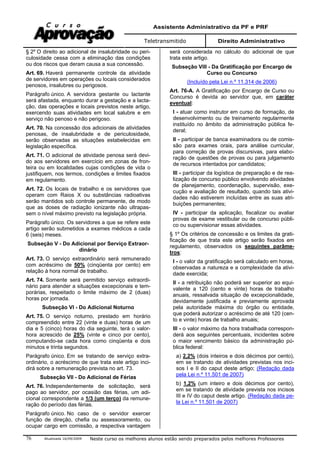 Assistente Administrativo da PF e PRF
Teletransmitido Direito Administrativo
Atualizada 16/09/2009 Neste curso os melhores alunos estão sendo preparados pelos melhores Professores76
§ 2º O direito ao adicional de insalubridade ou peri-
culosidade cessa com a eliminação das condições
ou dos riscos que deram causa a sua concessão.
Art. 69. Haverá permanente controle da atividade
de servidores em operações ou locais considerados
penosos, insalubres ou perigosos.
Parágrafo único. A servidora gestante ou lactante
será afastada, enquanto durar a gestação e a lacta-
ção, das operações e locais previstos neste artigo,
exercendo suas atividades em local salubre e em
serviço não penoso e não perigoso.
Art. 70. Na concessão dos adicionais de atividades
penosas, de insalubridade e de periculosidade,
serão observadas as situações estabelecidas em
legislação específica.
Art. 71. O adicional de atividade penosa será devi-
do aos servidores em exercício em zonas de fron-
teira ou em localidades cujas condições de vida o
justifiquem, nos termos, condições e limites fixados
em regulamento.
Art. 72. Os locais de trabalho e os servidores que
operam com Raios X ou substâncias radioativas
serão mantidos sob controle permanente, de modo
que as doses de radiação ionizante não ultrapas-
sem o nível máximo previsto na legislação própria.
Parágrafo único. Os servidores a que se refere este
artigo serão submetidos a exames médicos a cada
6 (seis) meses.
Subseção V - Do Adicional por Serviço Extraor-
dinário
Art. 73. O serviço extraordinário será remunerado
com acréscimo de 50% (cinqüenta por cento) em
relação à hora normal de trabalho.
Art. 74. Somente será permitido serviço extraordi-
nário para atender a situações excepcionais e tem-
porárias, respeitado o limite máximo de 2 (duas)
horas por jornada.
Subseção VI - Do Adicional Noturno
Art. 75. O serviço noturno, prestado em horário
compreendido entre 22 (vinte e duas) horas de um
dia e 5 (cinco) horas do dia seguinte, terá o valor-
hora acrescido de 25% (vinte e cinco por cento),
computando-se cada hora como cinqüenta e dois
minutos e trinta segundos.
Parágrafo único. Em se tratando de serviço extra-
ordinário, o acréscimo de que trata este artigo inci-
dirá sobre a remuneração prevista no art. 73.
Subseção VII - Do Adicional de Férias
Art. 76. Independentemente de solicitação, será
pago ao servidor, por ocasião das férias, um adi-
cional correspondente a 1/3 (um terço) da remune-
ração do período das férias.
Parágrafo único. No caso de o servidor exercer
função de direção, chefia ou assessoramento, ou
ocupar cargo em comissão, a respectiva vantagem
será considerada no cálculo do adicional de que
trata este artigo.
Subseção VIII - Da Gratificação por Encargo de
Curso ou Concurso
(Incluído pela Lei n.º 11.314 de 2006)
Art. 76-A. A Gratificação por Encargo de Curso ou
Concurso é devida ao servidor que, em caráter
eventual:
I - atuar como instrutor em curso de formação, de
desenvolvimento ou de treinamento regularmente
instituído no âmbito da administração pública fe-
deral;
II - participar de banca examinadora ou de comis-
são para exames orais, para análise curricular,
para correção de provas discursivas, para elabo-
ração de questões de provas ou para julgamento
de recursos intentados por candidatos;
III - participar da logística de preparação e de rea-
lização de concurso público envolvendo atividades
de planejamento, coordenação, supervisão, exe-
cução e avaliação de resultado, quando tais ativi-
dades não estiverem incluídas entre as suas atri-
buições permanentes;
IV - participar da aplicação, fiscalizar ou avaliar
provas de exame vestibular ou de concurso públi-
co ou supervisionar essas atividades.
§ 1º Os critérios de concessão e os limites da grati-
ficação de que trata este artigo serão fixados em
regulamento, observados os seguintes parâme-
tros:
I - o valor da gratificação será calculado em horas,
observadas a natureza e a complexidade da ativi-
dade exercida;
II - a retribuição não poderá ser superior ao equi-
valente a 120 (cento e vinte) horas de trabalho
anuais, ressalvada situação de excepcionalidade,
devidamente justificada e previamente aprovada
pela autoridade máxima do órgão ou entidade,
que poderá autorizar o acréscimo de até 120 (cen-
to e vinte) horas de trabalho anuais;
III - o valor máximo da hora trabalhada correspon-
derá aos seguintes percentuais, incidentes sobre
o maior vencimento básico da administração pú-
blica federal:
a) 2,2% (dois inteiros e dois décimos por cento),
em se tratando de atividades previstas nos inci-
sos I e II do caput deste artigo; (Redação dada
pela Lei n.º 11.501 de 2007)
b) 1,2% (um inteiro e dois décimos por cento),
em se tratando de atividade prevista nos incisos
III e IV do caput deste artigo. (Redação dada pe-
la Lei n.º 11.501 de 2007)
 