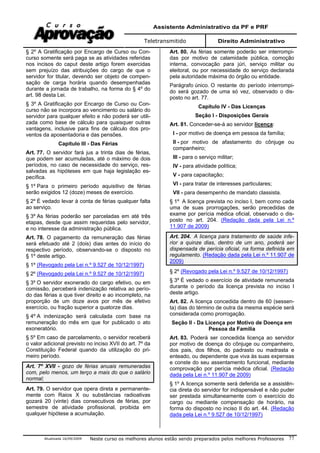 Assistente Administrativo da PF e PRF
Teletransmitido Direito Administrativo
Atualizada 16/09/2009 Neste curso os melhores alunos estão sendo preparados pelos melhores Professores 77
§ 2º A Gratificação por Encargo de Curso ou Con-
curso somente será paga se as atividades referidas
nos incisos do caput deste artigo forem exercidas
sem prejuízo das atribuições do cargo de que o
servidor for titular, devendo ser objeto de compen-
sação de carga horária quando desempenhadas
durante a jornada de trabalho, na forma do § 4º do
art. 98 desta Lei.
§ 3º A Gratificação por Encargo de Curso ou Con-
curso não se incorpora ao vencimento ou salário do
servidor para qualquer efeito e não poderá ser utili-
zada como base de cálculo para quaisquer outras
vantagens, inclusive para fins de cálculo dos pro-
ventos da aposentadoria e das pensões.
Capítulo III - Das Férias
Art. 77. O servidor fará jus a trinta dias de férias,
que podem ser acumuladas, até o máximo de dois
períodos, no caso de necessidade do serviço, res-
salvadas as hipóteses em que haja legislação es-
pecífica.
§ 1º Para o primeiro período aquisitivo de férias
serão exigidos 12 (doze) meses de exercício.
§ 2º É vedado levar à conta de férias qualquer falta
ao serviço.
§ 3º As férias poderão ser parceladas em até três
etapas, desde que assim requeridas pelo servidor,
e no interesse da administração pública.
Art. 78. O pagamento da remuneração das férias
será efetuado até 2 (dois) dias antes do início do
respectivo período, observando-se o disposto no
§ 1º deste artigo.
§ 1º (Revogado pela Lei n.º 9.527 de 10/12/1997)
§ 2º (Revogado pela Lei n.º 9.527 de 10/12/1997)
§ 3º O servidor exonerado do cargo efetivo, ou em
comissão, perceberá indenização relativa ao perío-
do das férias a que tiver direito e ao incompleto, na
proporção de um doze avos por mês de efetivo
exercício, ou fração superior a quatorze dias.
§ 4º A indenização será calculada com base na
remuneração do mês em que for publicado o ato
exoneratório.
§ 5º Em caso de parcelamento, o servidor receberá
o valor adicional previsto no inciso XVII do art. 7º da
Constituição Federal quando da utilização do pri-
meiro período.
Art. 7º XVII - gozo de férias anuais remuneradas
com, pelo menos, um terço a mais do que o salário
normal;
Art. 79. O servidor que opera direta e permanente-
mente com Raios X ou substâncias radioativas
gozará 20 (vinte) dias consecutivos de férias, por
semestre de atividade profissional, proibida em
qualquer hipótese a acumulação.
Art. 80. As férias somente poderão ser interrompi-
das por motivo de calamidade pública, comoção
interna, convocação para júri, serviço militar ou
eleitoral, ou por necessidade do serviço declarada
pela autoridade máxima do órgão ou entidade.
Parágrafo único. O restante do período interrompi-
do será gozado de uma só vez, observado o dis-
posto no art. 77.
Capítulo IV - Das Licenças
Seção I - Disposições Gerais
Art. 81. Conceder-se-á ao servidor licença:
I - por motivo de doença em pessoa da família;
II - por motivo de afastamento do cônjuge ou
companheiro;
III - para o serviço militar;
IV - para atividade política;
V - para capacitação;
VI - para tratar de interesses particulares;
VII - para desempenho de mandato classista.
§ 1º A licença prevista no inciso I, bem como cada
uma de suas prorrogações, serão precedidas de
exame por perícia médica oficial, observado o dis-
posto no art. 204. (Redação dada pela Lei n.º
11.907 de 2009)
Art. 204. A licença para tratamento de saúde infe-
rior a quinze dias, dentro de um ano, poderá ser
dispensada de perícia oficial, na forma definida em
regulamento. (Redação dada pela Lei n.º 11.907 de
2009)
§ 2º (Revogado pela Lei n.º 9.527 de 10/12/1997)
§ 3º É vedado o exercício de atividade remunerada
durante o período da licença prevista no inciso I
deste artigo.
Art. 82. A licença concedida dentro de 60 (sessen-
ta) dias do término de outra da mesma espécie será
considerada como prorrogação.
Seção II - Da Licença por Motivo de Doença em
Pessoa da Família
Art. 83. Poderá ser concedida licença ao servidor
por motivo de doença do cônjuge ou companheiro,
dos pais, dos filhos, do padrasto ou madrasta e
enteado, ou dependente que viva às suas expensas
e conste do seu assentamento funcional, mediante
comprovação por perícia médica oficial. (Redação
dada pela Lei n.º 11.907 de 2009)
§ 1º A licença somente será deferida se a assistên-
cia direta do servidor for indispensável e não puder
ser prestada simultaneamente com o exercício do
cargo ou mediante compensação de horário, na
forma do disposto no inciso II do art. 44. (Redação
dada pela Lei n.º 9.527 de 10/12/1997)
 