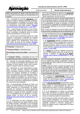 Assistente Administrativo da PF e PRF
Teletransmitido Direito Administrativo
Atualizada 16/09/2009 Neste curso os melhores alunos estão sendo preparados pelos melhores Professores8
§ 2º A acumulação de cargos, ainda que lícita, fica
condicionada à comprovação da compatibilidade de
horários.
XVII - a proibição de acumular estende-se a em-
pregos e funções e abrange autarquias, fundações,
empresas públicas, sociedades de economia mista,
suas subsidiárias, e sociedades controladas, direta
ou indiretamente, pelo poder público; (Redação
dada pela Emenda Constitucional n.º 19 de 1998)
XVIII - a administração fazendária e seus servido-
res fiscais terão, dentro de suas áreas de compe-
tência e jurisdição, precedência sobre os demais
setores administrativos, na forma da lei;
XIX - somente por lei específica poderá ser criada
autarquia e autorizada a instituição de empresa
pública, de sociedade de economia mista e de fun-
dação, cabendo à lei complementar, neste último
caso, definir as áreas de sua atuação; (Redação
dada pela Emenda Constitucional n.º 19 de 1998)
Autarquia - Criada por lei
Empresa Pública - Autorizada por lei
Sociedade de Economia Mista - Autorizada por
lei
Fundação Pública - Autorizada por lei + lei
complementar para definir as áreas de sua atuação
XX - depende de autorização legislativa, em cada
caso, a criação de subsidiárias das entidades men-
cionadas no inciso anterior, assim como a partici-
pação de qualquer delas em empresa privada;
XXI - ressalvados os casos especificados na legis-
lação, as obras, serviços, compras e alienações
serão contratados mediante processo de licitação
pública que assegure igualdade de condições a
todos os concorrentes, com cláusulas que estabe-
leçam obrigações de pagamento, mantidas as con-
dições efetivas da proposta, nos termos da lei, o
qual somente permitirá as exigências de qualifica-
ção técnica e econômica indispensáveis à garantia
do cumprimento das obrigações.
XXII - as administrações tributárias da União, dos
Estados, do Distrito Federal e dos Municípios, ativi-
dades essenciais ao funcionamento do Estado,
exercidas por servidores de carreiras específicas,
terão recursos prioritários para a realização de suas
atividades e atuarão de forma integrada, inclusive
com o compartilhamento de cadastros e de infor-
mações fiscais, na forma da lei ou convênio.
(Redação dada pela Emenda Constitucional n.º 42
de 2003)
§ 1º A publicidade dos atos, programas, obras,
serviços e campanhas dos órgãos públicos deverá
ter caráter educativo, informativo ou de orientação
social, dela não podendo constar nomes, símbolos
ou imagens que caracterizem promoção pessoal de
autoridades ou servidores públicos.
§ 2º A não observância do disposto nos incisos II e
III implicará a nulidade do ato e a punição da auto-
ridade responsável, nos termos da lei.
II - a investidura em cargo ou emprego público depen-
de de aprovação prévia em concurso público de pro-
vas ou de provas e títulos, de acordo com a natureza
e a complexidade do cargo ou emprego, na forma
prevista em lei, ressalvadas as nomeações para cargo
em comissão declarado em lei de livre nomeação e
exoneração;
III - o prazo de validade do concurso público será de
até dois anos, prorrogável uma vez, por igual período;
§ 3º A lei disciplinará as formas de participação do
usuário na administração pública direta e indireta,
regulando especialmente: (Redação dada pela E-
menda Constitucional n.º 19 de 1998)
I - as reclamações relativas à prestação dos ser-
viços públicos em geral, asseguradas a manuten-
ção de serviços de atendimento ao usuário e a
avaliação periódica, externa e interna, da qualida-
de dos serviços; (Incluído pela Emenda Constitu-
cional n.º 19 de 1998)
II - o acesso dos usuários a registros administrati-
vos e a informações sobre atos de governo, ob-
servado o disposto no art. 5º, X e XXXIII;
(Incluído pela Emenda Constitucional n.º 19 de
1998)
X - são invioláveis a intimidade, a vida privada, a hon-
ra e a imagem das pessoas, assegurado o direito a
indenização pelo dano material ou moral decorrente
de sua violação;
XXXIII - todos têm direito a receber dos órgãos públi-
cos informações de seu interesse particular, ou de
interesse coletivo ou geral, que serão prestadas no
prazo da lei, sob pena de responsabilidade, ressalva-
das aquelas cujo sigilo seja imprescindível à seguran-
ça da sociedade e do Estado;
III - a disciplina da representação contra o exer-
cício negligente ou abusivo de cargo, emprego ou
função na administração pública. (Incluído pela
Emenda Constitucional n.º 19 de 1998)
§ 4º Os atos de improbidade administrativa impor-
tarão a suspensão dos direitos políticos, a perda da
função pública, a indisponibilidade dos bens e o
ressarcimento ao erário, na forma e gradação pre-
vistas em lei, sem prejuízo da ação penal cabível.
§ 5º A lei estabelecerá os prazos de prescrição
para ilícitos praticados por qualquer agente, servi-
dor ou não, que causem prejuízos ao erário, ressal-
vadas as respectivas ações de ressarcimento.
§ 6º As pessoas jurídicas de direito público e as de
direito privado prestadoras de serviços públicos
responderão pelos danos que seus agentes, nessa
qualidade, causarem a terceiros, assegurado o
direito de regresso contra o responsável nos casos
de dolo ou culpa.
 