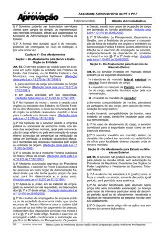 Assistente Administrativo da PF e PRF
Teletransmitido Direito Administrativo
Atualizada 16/09/2009 Neste curso os melhores alunos estão sendo preparados pelos melhores Professores80
§ 1º Somente poderão ser licenciados servidores
eleitos para cargos de direção ou representação
nas referidas entidades, desde que cadastradas no
Ministério da Administração Federal e Reforma do
Estado.
§ 2º A licença terá duração igual à do mandato,
podendo ser prorrogada, no caso de reeleição, e
por uma única vez.
Capítulo V - Dos Afastamentos
Seção I - Do Afastamento para Servir a Outro
Órgão ou Entidade
Art. 93. O servidor poderá ser cedido para ter exer-
cício em outro órgão ou entidade dos Poderes da
União, dos Estados, ou do Distrito Federal e dos
Municípios, nas seguintes hipóteses: (Redação
dada pela Lei n.º 8.270 de 17/12/1991)
I - para exercício de cargo em comissão ou função
de confiança; (Redação dada pela Lei n.º 8.270 de
17/12/1991)
II - em casos previstos em leis específicas.
(Redação dada pela Lei n.º 8.270 de 17/12/1991)
§ 1º Na hipótese do inciso I, sendo a cessão para
órgãos ou entidades dos Estados, do Distrito Fede-
ral ou dos Municípios, o ônus da remuneração será
do órgão ou entidade cessionária, mantido o ônus
para o cedente nos demais casos. (Redação dada
pela Lei n.º 8.270 de 17/12/1991)
§ 2º Na hipótese de o servidor cedido a empresa
pública ou sociedade de economia mista, nos ter-
mos das respectivas normas, optar pela remunera-
ção do cargo efetivo ou pela remuneração do cargo
efetivo acrescida de percentual da retribuição do
cargo em comissão, a entidade cessionária efetua-
rá o reembolso das despesas realizadas pelo órgão
ou entidade de origem. (Redação dada pela Lei n.º
11.355 de 2006)
§ 3º A cessão far-se-á mediante Portaria publicada
no Diário Oficial da União. (Redação dada pela Lei
n.º 8.270 de 17/12/1991)
§ 4º Mediante autorização expressa do Presidente
da República, o servidor do Poder Executivo poderá
ter exercício em outro órgão da Administração Fe-
deral direta que não tenha quadro próprio de pes-
soal, para fim determinado e a prazo certo.
(Incluído pela Lei n.º 8.270 de 17/12/1991)
§ 5º Aplica-se à União, em se tratando de empre-
gado ou servidor por ela requisitado, as disposições
dos §§ 1º e 2º deste artigo. (Redação dada pela Lei
n.º 10.470 de 25/06/2002)
§ 6º As cessões de empregados de empresa públi-
ca ou de sociedade de economia mista, que receba
recursos de Tesouro Nacional para o custeio total
ou parcial da sua folha de pagamento de pessoal,
independem das disposições contidas nos incisos I
e II e §§ 1º e 2º deste artigo, ficando o exercício do
empregado cedido condicionado a autorização es-
pecífica do Ministério do Planejamento, Orçamento
e Gestão, exceto nos casos de ocupação de cargo
em comissão ou função gratificada. (Incluído pela
Lei n.º 10.470 de 25/06/2002)
§ 7º O Ministério do Planejamento, Orçamento e
Gestão, com a finalidade de promover a composi-
ção da força de trabalho dos órgãos e entidades da
Administração Pública Federal, poderá determinar a
lotação ou o exercício de empregado ou servidor,
independentemente da observância do constante
no inciso I e nos §§ 1º e 2º deste artigo. (Incluído
pela Lei n.º 10.470 de 25/06/2002)
Seção II - Do Afastamento para Exercício de
Mandato Eletivo
Art. 94. Ao servidor investido em mandato eletivo
aplicam-se as seguintes disposições:
I - tratando-se de mandato federal, estadual ou
distrital, ficará afastado do cargo;
II - investido no mandato de Prefeito, será afasta-
do do cargo, sendo-lhe facultado optar pela sua
remuneração;
III - investido no mandato de vereador:
a) havendo compatibilidade de horário, perceberá
as vantagens de seu cargo, sem prejuízo da remu-
neração do cargo eletivo;
b) não havendo compatibilidade de horário, será
afastado do cargo, sendo-lhe facultado optar pela
sua remuneração.
§ 1º No caso de afastamento do cargo, o servidor
contribuirá para a seguridade social como se em
exercício estivesse.
§ 2º O servidor investido em mandato eletivo ou
classista não poderá ser removido ou redistribuído
de ofício para localidade diversa daquela onde e-
xerce o mandato.
Seção III - Do Afastamento para Estudo ou Mis-
são no Exterior
Art. 95. O servidor não poderá ausentar-se do País
para estudo ou missão oficial, sem autorização do
Presidente da República, Presidente dos Órgãos do
Poder Legislativo e Presidente do Supremo Tribu-
nal Federal.
§ 1º A ausência não excederá a 4 (quatro) anos, e
finda a missão ou estudo, somente decorrido igual
período, será permitida nova ausência.
§ 2º Ao servidor beneficiado pelo disposto neste
artigo não será concedida exoneração ou licença
para tratar de interesse particular antes de decorri-
do período igual ao do afastamento, ressalvada a
hipótese de ressarcimento da despesa havida com
seu afastamento.
§ 3º O disposto neste artigo não se aplica aos ser-
vidores da carreira diplomática.
 
