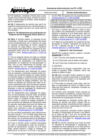 Assistente Administrativo da PF e PRF
Teletransmitido Direito Administrativo
Atualizada 16/09/2009 Neste curso os melhores alunos estão sendo preparados pelos melhores Professores 81
§ 4º As hipóteses, condições e formas para a auto-
rização de que trata este artigo, inclusive no que se
refere à remuneração do servidor, serão disciplina-
das em regulamento.
Art. 96. O afastamento de servidor para servir em
organismo internacional de que o Brasil participe ou
com o qual coopere dar-se-á com perda total da
remuneração.
Seção IV - Do Afastamento para participação em
Programa de Pós-Graduação Stricto Sensu no
País
Art. 96-A. O servidor poderá, no interesse da Ad-
ministração, e desde que a participação não possa
ocorrer simultaneamente com o exercício do cargo
ou mediante compensação de horário, afastar-se
do exercício do cargo efetivo, com a respectiva
remuneração, para participar em programa de pós-
graduação stricto sensu em instituição de ensino
superior no país. (Incluído pela Lei n.º 11.907 de
2009)
§ 1º Ato do dirigente máximo do órgão ou entidade
definirá, em conformidade com a legislação vigente,
os programas de capacitação e os critérios para
participação em programas de pós-graduação no
País, com ou sem afastamento do servidor, que
serão avaliados por um comitê constituído para
este fim. (Incluído pela Lei n.º 11.907 de 2009)
§ 2º Os afastamentos para realização de progra-
mas de mestrado e doutorado somente serão con-
cedidos aos servidores titulares de cargos efetivos
no respectivo órgão ou entidade há pelo menos três
anos para mestrado e quatro anos para doutorado,
incluído o período de estágio probatório, que não
tenham se afastado por licença para tratar de as-
suntos particulares para gozo de licença capacita-
ção ou com fundamento neste artigo, nos dois anos
anteriores à data da solicitação de afastamento.
(Incluído pela Lei n.º 11.907 de 2009)
§ 3º Os afastamentos para realização de progra-
mas de pós-doutorado somente serão concedidos
aos servidores titulares de cargos efetivo no res-
pectivo órgão ou entidade há pelo menos quatro
anos, incluído o período de estágio probatório, e
que não tenham se afastado por licença para tratar
de assuntos particulares para gozo de licença ca-
pacitação ou com fundamento neste artigo, nos
quatro anos anteriores à data da solicitação de
afastamento. (Incluído pela Lei n.º 11.907/2009)
§ 4º Os servidores beneficiados pelos afastamentos
previstos nos §§ 1º, 2º e 3º deste artigo terão que
permanecer no exercício de suas funções, após o
seu retorno, por um período igual ao do afastamen-
to concedido. (Incluído pela Lei n.º 11.907 de 2009)
§ 5º Caso o servidor venha a solicitar exoneração
do cargo ou aposentadoria, antes de cumprido o
período de permanência previsto no § 4º deste
artigo, deverá ressarcir o órgão ou entidade, na
forma do art. 47 da Lei n.º 8.112 de 11 de dezem-
bro de 1990, dos gastos com seu aperfeiçoamento.
(Incluído pela Lei n.º 11.907 de 2009)
Art. 47. O servidor em débito com o erário, que for
demitido, exonerado ou que tiver sua aposentadoria
ou disponibilidade cassada, terá o prazo de sessen-
ta dias para quitar o débito.
§ 6º Caso o servidor não obtenha o título ou grau
que justificou seu afastamento no período previsto,
aplica-se o disposto no § 5º deste artigo, salvo na
hipótese comprovada de força maior ou de caso
fortuito, a critério do dirigente máximo do órgão ou
entidade. (Incluído pela Lei n.º 11.907 de 2009)
§ 7º Aplica-se à participação em programa de pós-
graduação no Exterior, autorizado nos termos do
art. 95, o disposto nos §§ 1º a 6º deste artigo.
(Incluído pela Lei n.º 11.907 de 2009)
Capítulo VI - Das Concessões
Art. 97. Sem qualquer prejuízo, poderá o servidor
ausentar-se do serviço:
I - por 1 (um) dia, para doação de sangue;
II - por 2 (dois) dias, para se alistar como eleitor;
III - por 8 (oito) dias consecutivos em razão de:
a) casamento;
b) falecimento do cônjuge, companheiro, pais, ma-
drasta ou padrasto, filhos, enteados, menor sob
guarda ou tutela e irmãos.
Art. 98. Será concedido horário especial ao servi-
dor estudante, quando comprovada a incompatibili-
dade entre o horário escolar e o da repartição, sem
prejuízo do exercício do cargo.
§ 1º Para efeito do disposto neste artigo, será exi-
gida a compensação de horário no órgão ou enti-
dade que tiver exercício, respeitada a duração se-
manal do trabalho.
§ 2º Também será concedido horário especial ao
servidor portador de deficiência, quando comprova-
da a necessidade por junta médica oficial, indepen-
dentemente de compensação de horário.
§ 3º As disposições do parágrafo anterior são ex-
tensivas ao servidor que tenha cônjuge, filho ou
dependente portador de deficiência física, exigindo-
se, porém, neste caso, compensação de horário na
forma do inciso II do art. 44.
§ 4º Será igualmente concedido horário especial,
vinculado à compensação de horário a ser efetiva-
da no prazo de até 1 (um) ano, ao servidor que
desempenhe atividade prevista nos incisos I e II do
caput do art. 76-A desta Lei. (Redação dada pela
Lei n.º 11.501 de 2007)
Art. 99. Ao servidor estudante que mudar de sede
no interesse da administração é assegurada, na
localidade da nova residência ou na mais próxima,
matrícula em instituição de ensino congênere, em
qualquer época, independentemente de vaga.
 