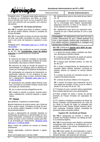 Assistente Administrativo da PF e PRF
Teletransmitido Direito Administrativo
Atualizada 16/09/2009 Neste curso os melhores alunos estão sendo preparados pelos melhores Professores82
Parágrafo único. O disposto neste artigo estende-se
ao cônjuge ou companheiro, aos filhos, ou entea-
dos do servidor que vivam na sua companhia, bem
como aos menores sob sua guarda, com autoriza-
ção judicial.
Capítulo VII - Do Tempo de Serviço
Art. 100. É contado para todos os efeitos o tempo
de serviço público federal, inclusive o prestado às
Forças Armadas.
Art. 101. A apuração do tempo de serviço será feita
em dias, que serão convertidos em anos, conside-
rado o ano como de trezentos e sessenta e cinco
dias.
Parágrafo único. (Revogado pela Lei n.º 9.527 de
10/12/1997)
Art. 102. Além das ausências ao serviço previstas
no art. 97, são considerados como de efetivo
exercício os afastamentos em virtude de:
I - férias;
II - exercício de cargo em comissão ou equivalen-
te, em órgão ou entidade dos Poderes da União,
dos Estados, Municípios e Distrito Federal;
III - exercício de cargo ou função de governo ou
administração, em qualquer parte do território na-
cional, por nomeação do Presidente da República;
IV - participação em programa de treinamento re-
gularmente instituído, ou em programa de pós-
graduação stricto sensu no país, conforme dispu-
ser o regulamento; (Redação dada pela Lei n.º
11.907 de 2009)
V - desempenho de mandato eletivo federal, esta-
dual, municipal ou do Distrito Federal, exceto para
promoção por merecimento;
VI - júri e outros serviços obrigatórios por lei;
VII - missão ou estudo no exterior, quando autori-
zado o afastamento, conforme dispuser o regula-
mento;
VIII - licença:
a) à gestante, à adotante e à paternidade;
b) para tratamento da própria saúde, até o limite de
vinte e quatro meses, cumulativo ao longo do tem-
po de serviço público prestado à União, em cargo
de provimento efetivo;
c) para o desempenho de mandato classista ou
participação de gerência ou administração em soci-
edade cooperativa constituída por servidores para
prestar serviços a seus membros, exceto para efei-
to de promoção por merecimento; (Redação dada
pela Lei n.º 11.094 de 2005)
d) por motivo de acidente em serviço ou doença
profissional;
e) para capacitação, conforme dispuser o regula-
mento;
f) por convocação para o serviço militar;
IX - deslocamento para a nova sede de que trata o
art. 18;
X - participação em competição desportiva nacio-
nal ou convocação para integrar representação
desportiva nacional, no País ou no exterior, con-
forme disposto em lei específica;
XI - afastamento para servir em organismo inter-
nacional de que o Brasil participe ou com o qual
coopere.
Comentário - No afastamento para servir em orga-
nismo internacional de que o Brasil participe ou
com o qual coopere, embora seja considerado co-
mo efetivo exercício, suspende-se a contagem do
tempo para o Estágio Probatório.
Art. 103. Contar-se-á apenas para efeito de apo-
sentadoria e disponibilidade:
I - o tempo de serviço público prestado aos Esta-
dos, Municípios e Distrito Federal;
II - a licença para tratamento de saúde de pessoa
da família do servidor, com remuneração;
III - a licença para atividade política, no caso do
art. 86, § 2º;
IV - o tempo correspondente ao desempenho de
mandato eletivo federal, estadual, municipal ou
distrital, anterior ao ingresso no serviço público
federal;
V - o tempo de serviço em atividade privada, vin-
culada à Previdência Social;
VI - o tempo de serviço relativo a tiro de guerra;
VII - o tempo de licença para tratamento da pró-
pria saúde que exceder o prazo a que se refere a
alínea "b" do inciso VIII do art. 102.
§ 1º O tempo em que o servidor esteve aposentado
será contado apenas para nova aposentadoria.
§ 2º Será contado em dobro o tempo de serviço
prestado às Forças Armadas em operações de
guerra.
§ 3º É vedada a contagem cumulativa de tempo de
serviço prestado concomitantemente em mais de
um cargo ou função de órgão ou entidades dos
Poderes da União, Estado, Distrito Federal e Muni-
cípio, autarquia, fundação pública, sociedade de
economia mista e empresa pública.
Capítulo VIII - Do Direito de Petição
Art. 104. É assegurado ao servidor o direito de
requerer aos Poderes Públicos, em defesa de direi-
to ou interesse legítimo.
Art. 105. O requerimento será dirigido à autoridade
competente para decidi-lo e encaminhado por in-
termédio daquela a que estiver imediatamente su-
bordinado o requerente.
Art. 106. Cabe pedido de reconsideração à autori-
dade que houver expedido o ato ou proferido a
primeira decisão, não podendo ser renovado.
 