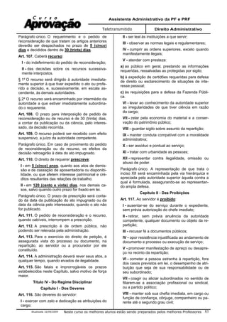 Assistente Administrativo da PF e PRF
Teletransmitido Direito Administrativo
Atualizada 16/09/2009 Neste curso os melhores alunos estão sendo preparados pelos melhores Professores 83
Parágrafo único. O requerimento e o pedido de
reconsideração de que tratam os artigos anteriores
deverão ser despachados no prazo de 5 (cinco)
dias e decididos dentro de 30 (trinta) dias.
Art. 107. Caberá recurso:
I - do indeferimento do pedido de reconsideração;
II - das decisões sobre os recursos sucessiva-
mente interpostos.
§ 1º O recurso será dirigido à autoridade imediata-
mente superior à que tiver expedido o ato ou profe-
rido a decisão, e, sucessivamente, em escala as-
cendente, às demais autoridades.
§ 2º O recurso será encaminhado por intermédio da
autoridade a que estiver imediatamente subordina-
do o requerente.
Art. 108. O prazo para interposição de pedido de
reconsideração ou de recurso é de 30 (trinta) dias,
a contar da publicação ou da ciência, pelo interes-
sado, da decisão recorrida.
Art. 109. O recurso poderá ser recebido com efeito
suspensivo, a juízo da autoridade competente.
Parágrafo único. Em caso de provimento do pedido
de reconsideração ou do recurso, os efeitos da
decisão retroagirão à data do ato impugnado.
Art. 110. O direito de requerer prescreve:
I - em 5 (cinco) anos, quanto aos atos de demis-
são e de cassação de aposentadoria ou disponibi-
lidade, ou que afetem interesse patrimonial e cré-
ditos resultantes das relações de trabalho;
II - em 120 (cento e vinte) dias, nos demais ca-
sos, salvo quando outro prazo for fixado em lei.
Parágrafo único. O prazo de prescrição será conta-
do da data da publicação do ato impugnado ou da
data da ciência pelo interessado, quando o ato não
for publicado.
Art. 111. O pedido de reconsideração e o recurso,
quando cabíveis, interrompem a prescrição.
Art. 112. A prescrição é de ordem pública, não
podendo ser relevada pela administração.
Art. 113. Para o exercício do direito de petição, é
assegurada vista do processo ou documento, na
repartição, ao servidor ou a procurador por ele
constituído.
Art. 114. A administração deverá rever seus atos, a
qualquer tempo, quando eivados de ilegalidade.
Art. 115. São fatais e improrrogáveis os prazos
estabelecidos neste Capítulo, salvo motivo de força
maior.
Título IV - Do Regime Disciplinar
Capítulo I - Dos Deveres
Art. 116. São deveres do servidor:
I - exercer com zelo e dedicação as atribuições do
cargo;
II - ser leal às instituições a que servir;
III - observar as normas legais e regulamentares;
IV - cumprir as ordens superiores, exceto quando
manifestamente ilegais;
V - atender com presteza:
a) ao público em geral, prestando as informações
requeridas, ressalvadas as protegidas por sigilo;
b) à expedição de certidões requeridas para defesa
de direito ou esclarecimento de situações de inte-
resse pessoal;
c) às requisições para a defesa da Fazenda Públi-
ca.
VI - levar ao conhecimento da autoridade superior
as irregularidades de que tiver ciência em razão
do cargo;
VII - zelar pela economia do material e a conser-
vação do patrimônio público;
VIII - guardar sigilo sobre assunto da repartição;
IX - manter conduta compatível com a moralidade
administrativa;
X - ser assíduo e pontual ao serviço;
XI - tratar com urbanidade as pessoas;
XII - representar contra ilegalidade, omissão ou
abuso de poder.
Parágrafo único. A representação de que trata o
inciso XII será encaminhada pela via hierárquica e
apreciada pela autoridade superior àquela contra a
qual é formulada, assegurando-se ao representan-
do ampla defesa.
Capítulo II - Das Proibições
Art. 117. Ao servidor é proibido:
I - ausentar-se do serviço durante o expediente,
sem prévia autorização do chefe imediato;
II - retirar, sem prévia anuência da autoridade
competente, qualquer documento ou objeto da re-
partição;
III - recusar fé a documentos públicos;
IV - opor resistência injustificada ao andamento de
documento e processo ou execução de serviço;
V - promover manifestação de apreço ou desapre-
ço no recinto da repartição;
VI - cometer a pessoa estranha à repartição, fora
dos casos previstos em lei, o desempenho de atri-
buição que seja de sua responsabilidade ou de
seu subordinado;
VII - coagir ou aliciar subordinados no sentido de
filiarem-se a associação profissional ou sindical,
ou a partido político;
VIII - manter sob sua chefia imediata, em cargo ou
função de confiança, cônjuge, companheiro ou pa-
rente até o segundo grau civil;
 