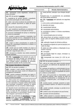 Assistente Administrativo da PF e PRF
Teletransmitido Direito Administrativo
Atualizada 16/09/2009 Neste curso os melhores alunos estão sendo preparados pelos melhores Professores86
XII - representar contra ilegalidade, omissão ou
abuso de poder.
Art. 117. Ao servidor é proibido:
I - ausentar-se do serviço durante o expediente,
sem prévia autorização do chefe imediato;
II - retirar, sem prévia anuência da autoridade com-
petente, qualquer documento ou objeto da reparti-
ção;
III - recusar fé a documentos públicos;
IV - opor resistência injustificada ao andamento de
documento e processo ou execução de serviço;
V - promover manifestação de apreço ou desapreço
no recinto da repartição;
VI - cometer a pessoa estranha à repartição, fora
dos casos previstos em lei, o desempenho de atri-
buição que seja de sua responsabilidade ou de seu
subordinado;
VII - coagir ou aliciar subordinados no sentido de
filiarem-se a associação profissional ou sindical, ou
a partido político;
VIII - manter sob sua chefia imediata, em cargo ou
função de confiança, cônjuge, companheiro ou pa-
rente até o segundo grau civil; (...)
XIX - recusar-se a atualizar seus dados cadastrais
quando solicitado.
Art. 130. A suspensão será aplicada em caso de
reincidência das faltas punidas com advertência e
de violação das demais proibições que não tipifi-
quem infração sujeita a penalidade de demissão,
não podendo exceder de 90 (noventa) dias.
Não ensejam Advertência e Demissão
Art. 117. Ao servidor é proibido: (...)
XVII - cometer a outro servidor atribuições estra-
nhas ao cargo que ocupa, exceto em situações de
emergência e transitórias;
XVIII - exercer quaisquer atividades que sejam in-
compatíveis com o exercício do cargo ou função e
com o horário de trabalho;
§ 1º Será punido com suspensão de até 15 (quin-
ze) dias o servidor que, injustificadamente, recusar-
se a ser submetido a inspeção médica determinada
pela autoridade competente, cessando os efeitos
da penalidade uma vez cumprida a determinação.
§ 2º Quando houver conveniência para o serviço, a
penalidade de suspensão poderá ser convertida em
multa, na base de 50% (cinqüenta por cento) por
dia de vencimento ou remuneração, ficando o ser-
vidor obrigado a permanecer em serviço.
Art. 131. As penalidades de advertência e de sus-
pensão terão seus registros cancelados, após o
decurso de 3 (três) e 5 (cinco) anos de efetivo
exercício, respectivamente, se o servidor não hou-
ver, nesse período, praticado nova infração discipli-
nar.
Parágrafo único. O cancelamento da penalidade
não surtirá efeitos retroativos.
Art. 132. A demissão será aplicada nos seguintes
casos:
I - crime contra a administração pública;
II - abandono de cargo;
III - inassiduidade habitual;
IV - improbidade administrativa;
V - incontinência pública e conduta escandalosa,
na repartição;
VI - insubordinação grave em serviço;
VII - ofensa física, em serviço, a servidor ou a par-
ticular, salvo em legítima defesa própria ou de ou-
trem;
VIII - aplicação irregular de dinheiros públicos;
IX - revelação de segredo do qual se apropriou em
razão do cargo;
X - lesão aos cofres públicos e dilapidação do pa-
trimônio nacional;
XI - corrupção;
XII - acumulação ilegal de cargos, empregos ou
funções públicas;
XIII - transgressão dos incisos IX a XVI do art.
117.
Art. 117. Ao servidor é proibido: (...)
IX - valer-se do cargo para lograr proveito pessoal
ou de outrem, em detrimento da dignidade da fun-
ção pública;
X - participar de gerência ou administração de soci-
edade privada, personificada ou não personificada,
exercer o comércio, exceto na qualidade de acionis-
ta, cotista ou comanditário;
XI - atuar, como procurador ou intermediário, junto
a repartições públicas, salvo quando se tratar de
benefícios previdenciários ou assistenciais de pa-
rentes até o segundo grau, e de cônjuge ou com-
panheiro;
XII - receber propina, comissão, presente ou vanta-
gem de qualquer espécie, em razão de suas atribu-
ições;
XIII - aceitar comissão, emprego ou pensão de es-
tado estrangeiro;
XIV - praticar usura sob qualquer de suas formas;
XV - proceder de forma desidiosa;
XVI - utilizar pessoal ou recursos materiais da re-
partição em serviços ou atividades particulares;
 