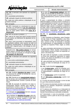 Assistente Administrativo da PF e PRF
Teletransmitido Direito Administrativo
Atualizada 16/09/2009 Neste curso os melhores alunos estão sendo preparados pelos melhores Professores88
Art. 132. A demissão será aplicada nos seguintes
casos: (...)
IV - improbidade administrativa;
VIII - aplicação irregular de dinheiros públicos;
X - lesão aos cofres públicos e dilapidação do pa-
trimônio nacional;
XI - corrupção;
Art. 137. A demissão ou a destituição de cargo em
comissão, por infringência do art. 117, incisos IX e
XI, incompatibiliza o ex-servidor para nova investi-
dura em cargo público federal, pelo prazo de 5
(cinco) anos.
Art. 117. Ao servidor é proibido: (...)
IX - valer-se do cargo para lograr proveito pessoal
ou de outrem, em detrimento da dignidade da fun-
ção pública;
XI - atuar, como procurador ou intermediário, junto
a repartições públicas, salvo quando se tratar de
benefícios previdenciários ou assistenciais de pa-
rentes até o segundo grau, e de cônjuge ou com-
panheiro;
Parágrafo único. Não poderá retornar ao serviço
público federal o servidor que for demitido ou desti-
tuído do cargo em comissão por infringência do art.
132, incisos I, IV, VIII, X e XI.
Art. 132. A demissão será aplicada nos seguintes
casos:
I - crime contra a administração pública;
IV - improbidade administrativa;
VIII - aplicação irregular de dinheiros públicos;
X - lesão aos cofres públicos e dilapidação do pa-
trimônio nacional;
XI - corrupção;
Art. 138. Configura abandono de cargo a ausên-
cia intencional do servidor ao serviço por mais de
trinta dias consecutivos.
Art. 139. Entende-se por inassiduidade habitual a
falta ao serviço, sem causa justificada, por sessenta
dias, interpoladamente, durante o período de doze
meses.
Art. 140. Na apuração de abandono de cargo ou
inassiduidade habitual, também será adotado o
procedimento sumário a que se refere o art. 133,
observando-se especialmente que: (Redação dada
pela Lei n.º 9.527 de 10/12/1997)
I - a indicação da materialidade dar-se-á: (Incluído
pela Lei n.º 9.527 de 10/12/1997)
a) na hipótese de abandono de cargo, pela indi-
cação precisa do período de ausência intencional
do servidor ao serviço superior a trinta dias;
(Incluído pela Lei n.º 9.527 de 10/12/1997)
b) no caso de inassiduidade habitual, pela indi-
cação dos dias de falta ao serviço sem causa jus-
tificada, por período igual ou superior a sessenta
dias interpoladamente, durante o período de doze
meses;
II - após a apresentação da defesa a comissão
elaborará relatório conclusivo quanto à inocência ou
à responsabilidade do servidor, em que resumirá as
peças principais dos autos, indicará o respectivo
dispositivo legal, opinará, na hipótese de abandono
de cargo, sobre a intencionalidade da ausência ao
serviço superior a trinta dias e remeterá o processo
à autoridade instauradora para julgamento.
(Incluído pela Lei n.º 9.527 de 10/12/1997)
Art. 141. As penalidades disciplinares serão
aplicadas:
I - pelo Presidente da República, pelos Presiden-
tes das Casas do Poder Legislativo e dos Tribu-
nais Federais e pelo Procurador-Geral da Repú-
blica, quando se tratar de demissão e cassação
de aposentadoria ou disponibilidade de servidor
vinculado ao respectivo Poder, órgão, ou entida-
de;
II - pelas autoridades administrativas de hierarquia
imediatamente inferior àquelas mencionadas no
inciso anterior quando se tratar de suspensão su-
perior a 30 (trinta) dias;
III - pelo chefe da repartição e outras autoridades
na forma dos respectivos regimentos ou regula-
mentos, nos casos de advertência ou de suspen-
são de até 30 (trinta) dias;
IV - pela autoridade que houver feito a nomeação,
quando se tratar de destituição de cargo em co-
missão.
Art. 142. A ação disciplinar prescreverá:
I - em 5 (cinco) anos, quanto às infrações puní-
veis com demissão, cassação de aposentadoria
ou disponibilidade e destituição de cargo em co-
missão;
II - em 2 (dois) anos, quanto à suspensão;
III - em 180 (cento e oitenta) dias, quanto á ad-
vertência.
§ 1º O prazo de prescrição começa a correr da data
em que o fato se tornou conhecido.
§ 2º Os prazos de prescrição previstos na lei penal
aplicam-se às infrações disciplinares capituladas
também como crime.
§ 3º A abertura de sindicância ou a instauração de
processo disciplinar interrompe a prescrição, até a
decisão final proferida por autoridade competente.
§ 4º Interrompido o curso da prescrição, o prazo
começará a correr a partir do dia em que cessar a
interrupção.
 