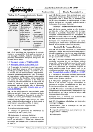 Assistente Administrativo da PF e PRF
Teletransmitido Direito Administrativo
Atualizada 16/09/2009 Neste curso os melhores alunos estão sendo preparados pelos melhores Professores 89
Título V - Do Processo Administrativo Discipli-
nar
SINDICÂNCIA
P.A.D.
SUMÁRIO
P.A.D.
ORDINÁRIO
Art. 143 a 146 Art. 133 e 140 Art. 148 a 173
Penalidades
- Advertência
- Suspensão
de até 30 dias
Penalidades
- Demissão por
abandono de
cargo, inassi-
duidade habi-
tual e acumu-
lação ilegal de
cargos, em-
pregos e fun-
ções públicas
Penalidades
- Suspensão
de mais de 30
dias
- Demissão
(outros casos)
- Cassação de
Aposentadoria
ou
Disponibilidade
- Destituição
do cargo em
comissão
Capítulo I - Disposições Gerais
Art. 143. A autoridade que tiver ciência de irregula-
ridade no serviço público é obrigada a promover a
sua apuração imediata, mediante sindicância ou
processo administrativo disciplinar, assegurada ao
acusado ampla defesa.
§ 1º (Revogado pela Lei n.º 11.204 de 2005)
§ 2º (Revogado pela Lei n.º 11.204 de 2005)
§ 3º A apuração de que trata o caput, por solicita-
ção da autoridade a que se refere, poderá ser pro-
movida por autoridade de órgão ou entidade diver-
so daquele em que tenha ocorrido a irregularidade,
mediante competência específica para tal finalida-
de, delegada em caráter permanente ou temporário
pelo Presidente da República, pelos presidentes
das Casas do Poder Legislativo e dos Tribunais
Federais e pelo Procurador-Geral da República, no
âmbito do respectivo Poder, órgão ou entidade,
preservadas as competências para o julgamento
que se seguir à apuração. (Incluído pela Lei n.º
9.527 de 10/12/97)
Art. 144. As denúncias sobre irregularidades serão
objeto de apuração, desde que contenham a identi-
ficação e o endereço do denunciante e sejam for-
muladas por escrito, confirmada a autenticidade.
Parágrafo único. Quando o fato narrado não confi-
gurar evidente infração disciplinar ou ilícito penal, a
denúncia será arquivada, por falta de objeto.
Art. 145. Da sindicância poderá resultar:
I - arquivamento do processo;
II - aplicação de penalidade de advertência ou
suspensão de até 30 (trinta) dias;
III - instauração de processo disciplinar.
Parágrafo único. O prazo para conclusão da sindi-
cância não excederá 30 (trinta) dias, podendo ser
prorrogado por igual período, a critério da autorida-
de superior.
Art. 146. Sempre que o ilícito praticado pelo servi-
dor ensejar a imposição de penalidade de suspen-
são por mais de 30 (trinta) dias, de demissão, cas-
sação de aposentadoria ou disponibilidade, ou des-
tituição de cargo em comissão, será obrigatória a
instauração de processo disciplinar.
Capítulo II - Do Afastamento Preventivo
Art. 147. Como medida cautelar e a fim de que o
servidor não venha a influir na apuração da irregu-
laridade, a autoridade instauradora do processo
disciplinar poderá determinar o seu afastamento do
exercício do cargo, pelo prazo de até 60 (sessen-
ta) dias, sem prejuízo da remuneração.
Parágrafo único. O afastamento poderá ser prorro-
gado por igual prazo, findo o qual cessarão os seus
efeitos, ainda que não concluído o processo.
Capítulo III - Do Processo Disciplinar
Art. 148. O processo disciplinar é o instrumento
destinado a apurar responsabilidade de servidor por
infração praticada no exercício de suas atribuições,
ou que tenha relação com as atribuições do cargo
em que se encontre investido.
Art. 149. O processo disciplinar será conduzido por
comissão composta de três servidores estáveis
designados pela autoridade competente, observado
o disposto no § 3º do art. 143, que indicará, dentre
eles, o seu presidente, que deverá ser ocupante de
cargo efetivo superior ou de mesmo nível, ou ter
nível de escolaridade igual ou superior ao do indici-
ado. (Redação dada pela Lei n.º 9.527 de 10/12/97)
§ 1º A Comissão terá como secretário servidor de-
signado pelo seu presidente, podendo a indicação
recair em um de seus membros.
§ 2º Não poderá participar de comissão de sindi-
cância ou de inquérito, cônjuge, companheiro ou
parente do acusado, consangüíneo ou afim, em
linha reta ou colateral, até o terceiro grau.
Art. 150. A Comissão exercerá suas atividades com
independência e imparcialidade, assegurado o sigi-
lo necessário à elucidação do fato ou exigido pelo
interesse da administração.
Parágrafo único. As reuniões e as audiências das
comissões terão caráter reservado.
Art. 151. O processo disciplinar se desenvolve
nas seguintes fases:
I - instauração, com a publicação do ato que
constituir a comissão;
II - inquérito administrativo, que compreende ins-
trução, defesa e relatório;
III - julgamento.
 